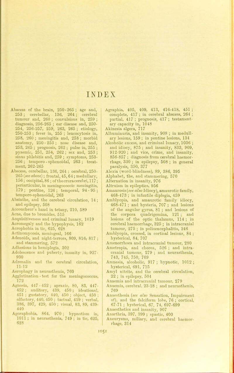 INDEX Abscess of the brain, 250-265 ; age and, 253; cerebellar, 136, 264; cerebral tnmour and, 260 ; convulsions in, 259 ; diagnosis, 256-265 ; ear disease and, 250- 254, 256-257, 259, 263, 265 ; etiology, 250-253 ; fever in, 255 ; leucocytosis in, 258, 260 ; meningitis and, 258 ; morbid anatomy, 250 - 253 ; nose disease and, 253, 265 ; prognosis, 262 ; pulse in, 255 ; pyaemie, 251, 254, 262 ; sex and, 253 ; sinus phlebitis and, 259 ; symptoms, 253- 256 ; temporo - sphenoidal, 263 ; treat- ment, 262-265 Abscess, cerebellar, 136, 264 ; cerebral, 250- 265 (see above); frontal, 45,64; medullary, 156; occipital, 86 ; of the crura cerebri, 117; periarticular, in meningococcic meningitis, 179; pontine, 126; temporal, 94- 95 ; temporo-sphenoidal, 263 Absinthe, and the cerebral circulation, 14; and epilepsy, 508 Accoucheur's hand in tetany, 210, 589 Acne, dne to bromides, 515 Acquisitiveness and criminal lunacy, 1019 Acromegaly and the hypophysis, 162 Acrophobia in tic, 625, 628 Actinomycosis, meningeal, 166 Adenoids, and night-terrors, 809, 816; 817 ; and stammering, 572 Adhesions in hemiplegia, 302 Adolescence and pubertv, insanity in, 927- 930 Adrenalin and the cerebral circulation, 11-12 Aerophagy in neurasthenia, 760 Agglutination - test for the meningococcus, 172 Agnosia, 417-452; apraxic, 80, 83, 447- 452 ; auditory, 439, 450; ideational, 451 ; gustatory, 440, 450 ; object, 450 ; olfactory, 440, 450 ; tactual, 439 ; verbal, 386, 397, 429, 450 ; visual, 83, 89, 439- 440 Agoraphobia, 864, 970; hypnotism in, 1011 ; in neurasthenia, 749 ; in tic, 625, 628 Agraphia, 405, 409, 413, 416-418, 451 ; complete, 417 ; in cerebral abscess, 264 ; partial, 417 ; prognosis, 417 ; testament- ary capacity in, 1048 Akinesia algera, 717 Albuminuria, and insanity, 908 ; in medull- ary lesions, 159 ; in pontine lesions, 134 Alcoholic excess, and criminal lunacy, 1036 ; and idiocy, 875 ; and insanity, 833, 909, 912-920 ; and vice, crime, and insanity, 856-857 ; diagnosis from cerebral haemor- rhage, 330 ; in epilepsy, 508 ; in general paralysis, 350, 377 Alexia (word-blindness), 89, 386, 395 Alphabet, the, and stammering, 570 Alternation in insanity, 976 Altruism in epileptics, 956 Amaurosis (see also Idiocy), amaurotic family, 468-473 ; in infantile diplegia, 459 Amblyopia, and amaurotic family idiocy, 468-471 ; and hysteria, 707 ; and lesions of the angular gyrus, 81 ; and lesions of the corpora quadrigemina, 121 ; and lesions of the optic thalamus, 114 ; in cerebral haemorrhage, 325 ; in intracranial tumour, 275 ; in polioencephalitis, 246 Amblyopia, crossed, in cortical lesions, 84 ; hysterical, 84, 707 Amenorrhoea and intracranial tumour, 280 Ametropia, and chorea, 526 ; and intra- cranial tumour, 279 ; and neurasthenia, 743, 745, 750, 769 Amnesia, alcoholic, 917 ; hypnotic, 1012 ; hysterical, 691, 715 Amyl nitrite, and the cerebral circulation, 22 ; in epilepsy, 504 Anaemia and intracranial tumour, 279 Anaemia, cerebral, 23-28 ; and neurasthenia, 769 Anaesthesia (see also Sensation, Impairment of), and the falciform lobe, 76 ; cortical, 67-71 ; hysterical, 67, 74, 697-699 Anaesthetics and insanity, 907 Anarthria, 397, 399 ; spastic, 400 Aneurysms, miliary, and cerebral haemor- rhage, 314
