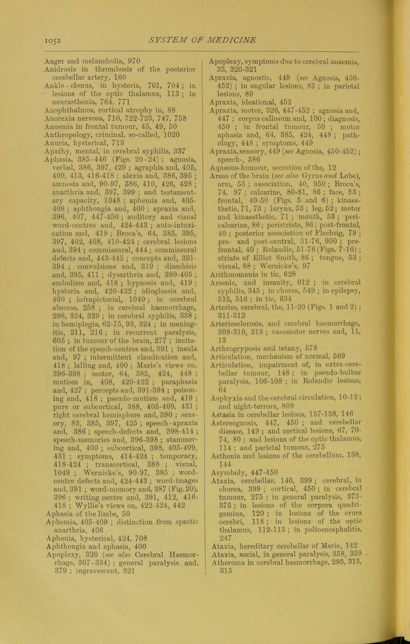 Anger and melancholia, 970 Anidrosis in thrombosis of the posterior cerebellar artery, 160 Ankle - clonus, in hysteria, 701, 704; in lesions of the optic thalamus, 113 ; in neurasthenia, 764, 771 Anophthalmos, cortical atrophy in, 88 Anorexia nervosa, 710, 722-723, 747, 758 Anosmia in frontal tumour, 45, 49, 50 Anthropology, criminal, so-called, 1020 Anuria, hysterical, 713 Apathy, mental, in cerebral syphilis, 337 Aphasia, 385-446 (Figs. 20-24) ; agnosia, verbal, 386, 397, 429 ; agraphia and, 405, 409, 413, 416-418 ; alexia and, 386, 395 ; amnesia and, 90-97, 386, 410, 426, 428 ; anarthria and, 397, 399 ; and testament- ary capacity, 1048 ; apliemia and, 405- 409 ; aphtliongia and, 400 ; apraxia and, 396, 407, 447-450 ; auditory and visual word-centres and, 424-443 ; auto-intoxi- cation and, 419 ; Broca’s, 64, 385, 395, 397, 402, 408, 410-424 ; cerebral lesions and, 394 ; commissural, 444 ; commissural defects and, 443-445 ; concepts and, 391- 394 ; convulsions and, 319 ; diaschisis and, 395, 411 ; dysarthria and, 399-405 ; embolism and, 418 ; hypnosis and, 419 ; hysteria and, 420-422 ; idioglossia and, 400 ; infrapictorial, 1049 ; in cerebral abscess, 258 ; in cerebral haemorrhage, 298, 324, 329 ; in cerebral syphilis, 338 ; in hemiplegia, 62-75, 93, 324 ; in mening- itis, 211, 216 ; iu recurrent paralysis, 605 ; in tumour of the brain, 277 ; incita- tion of the speech-centres and, 391 ; insula and, 97 ; intermittent claudication and, 418 ; lading and, 400 ; Marie’s views on, 396-398 ; motor, 64, 385, 424, 448 ; mutism in, 408, 420-422 ; paraphasia and, 427 ; percepts and, 391-394 ; poison- ing and, 418 ; pseudo-mutism and, 419 ; pure or subcortical, 388, 405-409, 431 ; right cerebral hemisphere and, 390 ; sens- ory, 83, 385, 397, 425 ; speech - apraxia and, 386 ; speech-defects and, 398-414 ; speech-memories and, 396-398 ; stammer- ing and, 400 ; subcortical, 398, 405-409, 431 ; symptoms, 414-424 ; temporary, 418-424 ; transcortical, 388 ; visual, 1049 ; Wernicke’s, 90-97, 385 ; word- centre defects and, 424-443 ; word-images and, 391 ; word-memory and, 387 (Fig. 20), 396 ; writing centre and, 391, 412, 416- 418 ; Wyllie’s views on, 422-424, 442 Aphasia of the limbs, 50 Aphemia, 405-409 ; distinction from spastic anarthria, 406 Aphonia, hysterical, 424, 708 Aphtliongia and aphasia, 400 Apoplexy, 320 (see also Cerebral Haemor- rhage, 307 - 334) ; general paralysis and, 379 ; ingravescent, 321 Apoplexy, symptoms due to cerebral anaemia, 33, 320-321 Apraxia, agnostic, 449 (sec Agnosia, 450- 452) ; in angular lesions, 83 ; in parietal lesions, 80 Apraxia, ideational, 452 Apraxia, motor, 326, 447-452 ; agnosia and, 447 ; corpus callosum and, 100; diagnosis, 450 ; in frontal tumour, 50 ; motor aphasia and, 64, 385, 424, 448 ; path- ology, 448 ; symptoms, 449 Apraxia,sensory, 449 (see Agnosia, 450-452); speech-, 386 Aqueous-humour, secretion of the, 12 Areas of the brain (see also Gyrus and Lobe), arm, 53 ; association, 40, 950 ; Broca’s, 74, 97 ; calcarine, 80-81, 86 ; face, 53 ; frontal, 40-50 (Figs. 5 and 6) ; kinaes- thetic, 71, 73 ; larynx, 53 ; leg, 52; motor and kinaestlietic, 71 ; mouth, 53 ; peri- calcarine, 86; peristriate, 86; post-frontal, 40 ; posterior association of Flechsig, 7 9 ; pre- and post-central, 51-76, 950 ; pre- frontal, 40 ; Rolandic, 51-76 (Figs. 7-10); striate of Elliot Smith, 86 ; tongue, 53 ; visual, 88 ; Wernicke’s, 97 Arithmomania in tic, 628 Arsenic, and insanity, 912 ; iu cerebral syphilis, 345 ; in chorea, 549 ; in epilepsy, 515, 516 ; in tic, 634 Arteries, cerebral, the, 11-20 (Figs. 1 and 2) ; 311-312 Arteriosclerosis, and cerebral haemorrhage, 308-310, 313; vasomotor nerves and, 11, 13 Arthrogryposis and tetany, 578 Articulation, mechanism of normal, 569 Articulation, impairment of, in extra-cere- bellar tumour, 148 ; in pseudo-bulbar paralysis, 106-108 ; iu Rolandic lesions, 64 Asphyxia and the cerebral circulation, 10-12; and night-terrors, 809 Astasia in cerebellar lesions, 137-138, 146 Astereognosis, 447, 450 ; aud cerebellar disease, 149 ; and cortical lesions, 67, 70- 74, 80 ; and lesions of the optic thalamus, 114 ; and parietal tumour, 275 Asthenia and lesions of the cerebellum, 138, 144 Asymboly, 447-450 Ataxia, cerebellar, 140, 399 ; cerebral, in chorea, 399 ; cortical, 450; in cerebral tumour, 275 ; iu general paralysis, 373- 375 ; in lesions of the corpora quadri- gemina, 120 ; in lesions of the crura cerebri, 118; in lesions of the optic thalamus, 112-113 ; in polioencephalitis, 247 Ataxia, hereditary cerebellar of Marie, 142 Ataxia, social, in general paralysis, 358, 359 . Atheroma in cerebral haemorrhage, 293, 313, 315