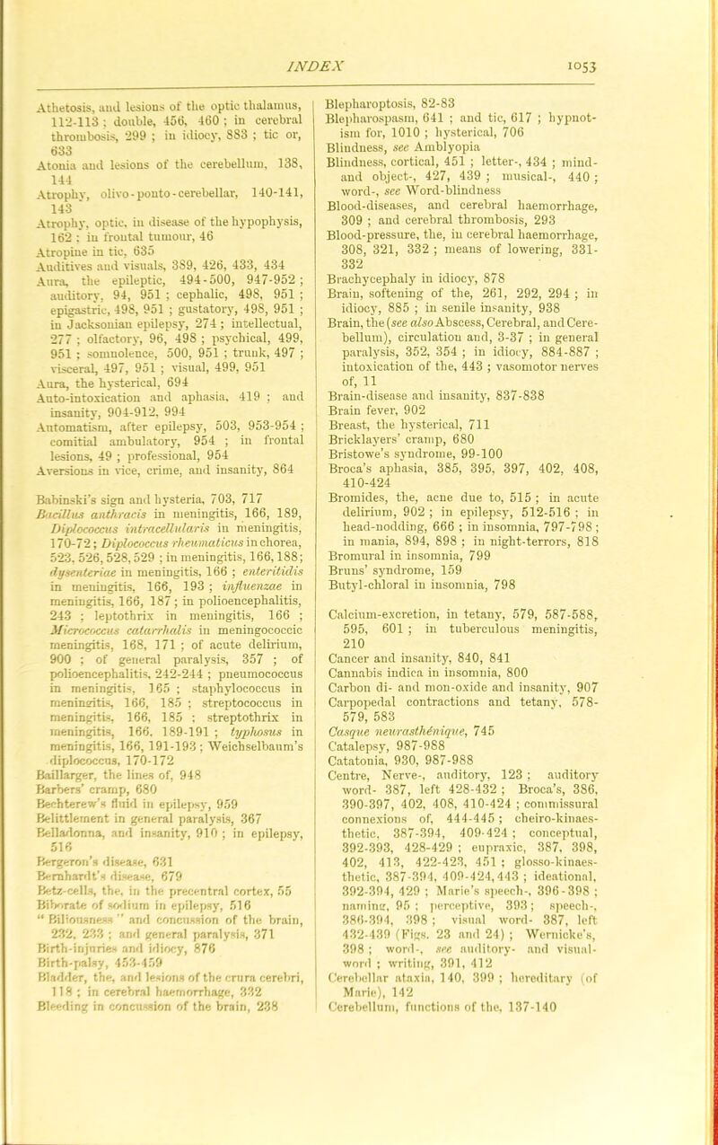 Athetosis, and lesions of the optic thalamus, 112-113 ; double, 456, 460 ; in cerebral thrombosis, 299 ; in idiocy, S88 ; tic or, 633 Atonia and lesions of the cerebellum, 138, 144 Atrophv, olivo - pouto - cerebellar, 140-141, 143 ' Atrophy, optic, in disease of the hypophysis, 162 ; in frontal tumour, 46 Atropine in tic, 635 Auditives and visuals, 3S9, 426, 433, 434 Aura, the epileptic, 494 - 500, 947-952 ; auditory, 94, 951 ; cephalic, 498, 951 ; epigastric, 49S, 951 ; gustatory, 498, 951 ; in Jacksonian epilepsy, 274; intellectual, 277 ; olfactory, 96, 498 ; psychical, 499, 951 : somnolence, 500, 951 ; trunk, 497 ; visceral, 497, 951 ; visual, 499, 951 Aura, the hysterical, 694 Auto-intoxication and aphasia, 419 ; and insanity', 904-912, 994 Automatism, after epilepsy, 503, 953-954 ; comitial ambulatory, 954 ; in frontal lesions, 49 ; professional, 954 Aversions in vice, crime, and insanity', 864 Babinski’s sign and hysteria, 703, 717 Bacillus anthracis in meningitis, 166, 189, Diplococcus intracellular is in meningitis, 170-72; Diplococcus rheumaticus in chorea, 523, 526, 528,529 ; in meningitis, 166,188; dysenteriae in meningitis, 166 ; enteritidis in meningitis, 166, 193 ; influenzae in meningitis, 166, 187; in polioencephalitis, 243 ; leptotbrix in meningitis, 166 ; Micrococcus catarrhalis in meningococcic meningitis, 168, 171 ; of acute delirium, 900 ; of general paralysis, 357 ; of polioencephalitis, 242-244 ; pneumococcus in meningitis, 165 ; staphylococcus in meningitis, 166, 185 ; streptococcus in meningitis, 166, 185 ; streptothrix in meningitis, 166, 189-191 ; typhosus in meningitis, 166, 191-193; Weichselbaum’s diplococcus, 170-172 Baillarger, the lines of, 948 Barbers’ cramp, 680 Bechterew’s fluid in epilepsy, 959 Belittlement in general paralysis, 367 Belladonna, and insanity, 910 ; in epilepsy, 516 Bergeron’s disease, 631 Bernhardt’s disease, 679 Betz-cells, the, iri the precentral cortex, 55 Biborate of sodium in epilepsy, 516 “ Biliousness ” and concussion of the brain, 232, 233 ; and general paralysis, 371 Birth-injuries and idiocy, 876 Birth-palsy, 453-459 Bladder, the, and lesions of the crura cerebri, 118; in cerebral haemorrhage, 332 Bleeding in concussion of the bTain, 238 Blepharoptosis, 82-83 Blepharospasm, 641 ; and tic, 617 ; hypnot- ism for, 1010 ; hysterical, 706 Blindness, see Amblyopia Blindness, cortical, 451 ; letter-, 434 ; mind- and object-, 427, 439 ; musical-, 440 ; word-, see Word-blindness Blood-diseases, and cerebral haemorrhage, 309 ; and cerebral thrombosis, 293 Blood-pressure, the, in cerebral haemorrhage, 308, 321, 332 ; means of lowering, 331- 332 Brachycephaly in idiocy', 878 Brain, softening of the, 261, 292, 294 ; in idiocy, 885 ; in senile insanity, 938 Brain, the (see also Abscess, Cerebral, and Cere- bellum), circulation and, 3-37 ; in general paralyrsis, 352, 354 ; in idiocy, 884-887 ; intoxication of the, 443 ; vasomotor nerves of, 11 Brain-disease and insanity, 837-838 Brain fever, 902 Breast, the hysterical, 711 Bricklayers’ cramp, 680 Bristowe’s syndrome, 99-100 Broca’s aphasia, 385, 395, 397, 402. 408, 410-424 Bromides, the, acne due to, 515 ; in acute delirium, 902 ; in epilepsy, 512-516 ; in head-nodding, 666 ; in insomnia, 797-798 ; in mania, 894, 898 ; in night-terrors, 818 Bromural in insomnia, 799 Bruns’ syndrome, 159 Butyd-chloral in insomnia, 798 Calcium-excretion, in tetany, 579, 587-588, 595, 601 ; in tuberculous meningitis, 210 Cancer and insanity, 840, 841 Cannabis indica in insomnia, 800 Carbon di- and mon-oxide and insanity, 907 Carpopedal contractions and tetany', 578- 579, 583 ! Casque neu/rasthinique, 745 | Catalepsy, 987-988 J Catatonia, 930, 987-988 Centre, Nerve-, auditory, 123 ; auditory word- 387, left 428-432 ; Broca’s, 386, 390-397, 402, 408, 410-424 ; commissural connexions of, 444-445 ; cheiro-kinaes- thetie, 387-394, 409-424 ; conceptual, 392-393, 428-429 ; eupraxic, 387, 398, 402, 413, 422-423, 451 ; glosso-kinaes- thetic, 387-394, 409-424,443 ; ideational. 392-394, 429 ; Marie’s speech-, 396-398 ; namimr, 95 ; perceptive, 393; speech-, 386-394, 398 ; visual yvord- 387, left 432-439 (Figs. 23 and 24) ; Wernicke’s, 398 ; word-, see auditory- and visual- word ; yvriting, 391, 412 I Cerebellar ataxia, 140, 399 ; hereditary (of Marie), 142 Cerebellum, functions of the, 137-140