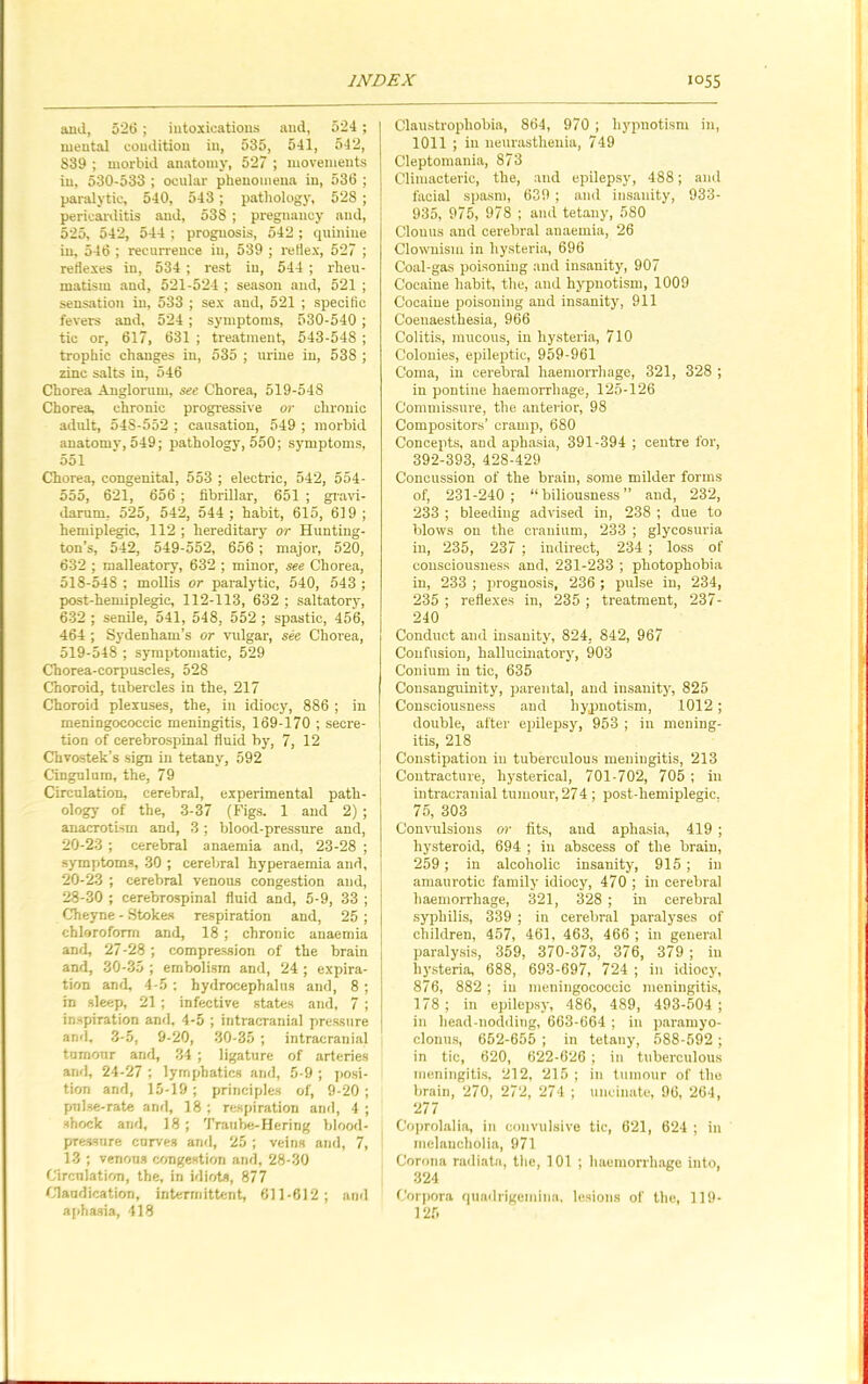 and, 526 ; intoxications and, 524 ; mental condition in, 535, 541, 542, 839 ; morbid anatomy, 527 ; movements in, 530-533 ; ocular phenomena in, 536 ; paralytic, 540, 543; pathology, 528 ; pericarditis and, 538 ; pregnancy and, 525, 542, 544 ; prognosis, 542 ; quinine in, 546 ; recurrence in, 539 ; reflex, 527 ; reflexes in, 534 ; rest in, 544 ; rheu- matism and, 521-524 ; season and, 521 ; sensation in, 533 ; sex and, 521 ; specific fevers and, 524; symptoms, 530-540 ; tic or, 617, 631 ; treatment, 543-548 ; trophic changes in, 535 ; urine in, 538 ; zinc salts in, 546 Chorea Angloruin, see Chorea, 519-548 Chorea, chronic progressive or chronic adult, 548-552 ; causation, 549 ; morbid anatomy, 549; pathology, 550; symptoms, 551 Chorea, congenital, 553 ; electric, 542, 554- 555, 621, 656; fibrillar, 651 ; gravi- darum, 525, 542, 544; habit, 615, 619; hemiplegic, 112 ; hereditary or Hunting- ton’s, 542, 549-552, 656; major, 520, 632 ; malleatory, 632 ; minor, see Chorea, 518- 548 ; mollis or paralytic, 540, 543 ; post-hemiplegic, 112-113, 632 ; saltatory, 632 ; senile, 541, 548, 552 ; spastic, 456, 464 ; Sydenham’s or vulgar, see Chorea, 519- 548 ; symptomatic, 529 Chorea-corpuscles, 528 Choroid, tubercles in the, 217 Choroid plexuses, the, in idiocy, 886 ; in meningococeic meningitis, 169-170 ; secre- tion of cerebrospinal fluid by, 7, 12 Chvostek’s sign in tetany, 592 Cingulum, the, 79 Circulation, cerebral, experimental path- ology of the, 3-37 (Figs. 1 and 2) ; anacrotism and, 3; blood-pressure and, 20-23; cerebral anaemia and, 23-28 ; symptoms, 30 ; cerebral hyperaemia and, 20-23 ; cerebral venous congestion and, 28-30 ; cerebrospinal fluid and, 5-9, 33 ; Cheyne - Stokes respiration and, 25; chloroform and, 18; chronic anaemia and, 27-28; compression of the brain and, 30-35 ; embolism and, 24 ; expira- tion and, 4-5: hydrocephalus and, 8 ; in sleep, 21; infective states and, 7 ; inspiration and, 4-5 ; intracranial pressure and, 3-5, 9-20, 30-35 ; intracranial tumour and, 34 ; ligature of arteries and, 24-27 ; lymphatics and, 5-9 ; posi- tion and, 15-19; principles of, 9-20 ; pulse-rate and, 18 ; respiration and, 4 ; shock and, 18; Traube-Hering blood- pressure curves and, 25 ; veins and, 7, 13 ; venous congestion and, 28-30 Circulation, the, in idiots, 877 Claudication, intermittent, 611-612 ; ami aphasia, 418 Claustrophobia, 864, 970 ; hypnotism in, 1011 ; in neurasthenia, 749 Cleptomania, 873 Climacteric, the, and epilepsy, 488; and facial spasm, 639 ; and insanity, 933- 935, 975, 978 ; and tetany, 580 Clonus and cerebral anaemia, 26 Clownism in hysteria, 696 Coal-gas poisoning and insanity, 907 Cocaine habit, the, and hypnotism, 1009 Cocaine poisoning and insanity, 911 Coeuaesthesia, 966 Colitis, mucous, in hysteria, 710 Colonies, epileptic, 959-961 Coma, in cerebral haemorrhage, 321, 328 ; in pontine haemorrhage, 125-126 Commissure, the anterior, 98 Compositors’ cramp, 680 Concepts, and aphasia, 391-394 ; centre for, 392-393, 428-429 Concussion of the brain, some milder forms of, 231-240 ; “biliousness” and, 232, 233 ; bleeding advised in, 238 ; due to blows on the cranium, 233 ; glycosuria in, 235, 237 ; indirect, 234 ; loss of consciousness and, 231-233 ; photophobia in, 233 ; prognosis, 236 ; pulse in, 234, 235 ; reflexes in, 235 ; treatment, 237- 240 Conduct and insanity, 824. 842, 967 Confusion, hallucinatory, 903 Conium in tic, 635 Consanguinity, parental, and insanity, 825 Consciousness and hypnotism, 1012; double, after epilepsy, 953 ; in mening- itis, 218 Constipation in tuberculous meningitis, 213 Contracture, hysterical, 701-702, 705 ; in intracranial tumour, 274; post-hemiplegic. 75, 303 Convulsions or fits, and aphasia, 419 ; liysteroid, 694 ; in abscess of the brain, 259; in alcoholic insanity, 915; in amaurotic family idiocy, 470 ; in cerebral haemorrhage, 321, 328 ; in cerebral syphilis, 339 ; in cerebral paralyses of children, 457, 461, 463, 466 ; in general paralysis, 359, 370-373, 376, 379 ; in hysteria, 688, 693-697, 724 ; in idiocy, 876, 882 ; in meningococeic meningitis, 178 ; in epilepsy, 486, 489, 493-504 ; in licad-nodding, 663-664 ; in paramyo- clonus, 652-655 ; in tetany, 588-592 ; in tic, 620, 622-626 ; in tuberculous meningitis, 212, 215 ; in tumour of the brain, 270, 272, 274 ; uncinate, 96, 264, 277 Coprolalia, in convulsive tic, 621, 624 ; in melancholia, 971 Corona radiate, the, 101 ; haemorrhage into, 324 Corpora quadrigemina, lesions of the, 119- 125