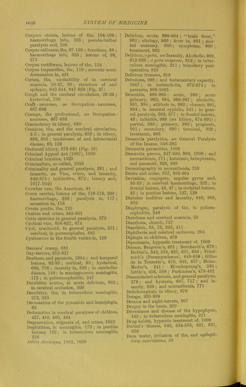 Corpora striata, lesious of the, 104-109 ; haemorrhage into, 105; pseudo-bulbar paralysis and, 106 Corpus callosum, the, 97-100 ; functions, 98 ; haemorrhage into, 325; lesions of, 99, 273 Corpus restiforme, lesions of the, 154 Corpus trapezoides, the, 119 ; acoustic semi- decussation in, 431 Cortex, the, excitability of in cerebral anaemia, 26-27, 30; structure of and epilepsy, 942-944, 947-950 (Fig. 27) Cough and the cerebral circulation, 28-29 ; hysterical, 709 Craft - neiu'oses, see Occupation - neuroses, 667-686 Cramps, the professional, see Occupation- neuroses, 667-686 Craniectomy in idiocy, 889 Cranium, the, and the cerebral circulation, 3-5 ; in general paralysis, 353 ; in idiocy, 880, 886 ; tenderness of and intracranial disease, 60, 150 Cretinoid idiocy, 878-881 (Fig. 26) Criminal Appeal Act (1907), 1039 Criminal lunatics, 1023 Criminalists, so-called, 1020 Criminality and general paralysis, 381 ; and insanity, see Vice, crime, and insanity, 842-874 ; instinctive, 872 ; lunacy and, 1017-1040 Crowbar case, the American, 44 Crura cerebri, lesious of the, 116-119, 299 ; haemorrhage, 326; paralysis in, 117; sensation in, 118 Crusta pontis, the, 125 Custom and crime, 845-851 Cutis anseriua in general paralysis, 373 Cyclical vice, 856-857, 874 Cyst, arachnoid, in general paralysis, 351 ; cerebral, in porencephalus, 885 Cysticercus in the fourth ventricle, 159 Dancers’ cramp. 681 Day-terrors, 815-817 Deafness, and paranoia, 1004 ; and temporal lesions, 92-95 ; cortical, 93 ; hysterical, 699, 708 ; insanity in, 839 ; in cerebellar disease, 148; in meningococcic meningitis, 175 ; in polioencephalitis, 247 Decubitus acutus, in acute delirium, 902 ; in cerebral occlusion, 300 Decubitus, the, in tuberculous meningitis, 212, 220 Decussation of the pyramids and hemiplegia, 62 Deformities in cerebral paralyses of children, 457, 459, 460, 464 Degeneration, stigmata of, and crime, 1022 Deglutition, in meningitis, 173 ; in pontine lesions, 132 ; in tuberculous meningitis, 216 D&vre clirnnique, 1002, 1006 Delirium, acute, 899-904; “brain fever,” 902 ; etiology, 900 ; fever in, 901 ; mor- bid anatomy, 900; symptoms, 900 ; treatment, 902 Delirium, epotu, see Insanity, Alcoholic, 909, 912-920 ; epotu suspense, 913 ; in tuber- culous meningitis, 211 ; transitory post- operative, 923 Delirium tremens, 918 Delusions, 996 ; and testamentary capacity, 1047 ; in melancholia, 973-974; in paranoia, 996-1005 Dementia, 989-995; acute, 990 ; acute primary, 903, 984, 986-987 ; alcoholic, 991, 994 ; attitude in, 992 ; chronic, 991, 994 ; in cerebral syphilis, 341 ; in gene- ral paralysis, 363, 377 ; in frontal lesions, 48 ; infantile, 989 (see Idiocy, 874-891) ; partial, 989 ; primary, 990 ; prognosis, 991 ; secondary, 990 ; terminal, 929 ; treatment, 993 Dementia paralytica, see General Paralysis of the Insane, 346-385 Dementia paranoides, 1006 Dementia precox, 927-930, 990, 1006 ; and neurasthenia, 771; katatonic, hebephrenic, and paranoid, 929, 988 Dermatograpliy in neurasthenia, 753 Desire and crime, 857, 863-864 Deviation, conjugate, angular gyrus and, 80-83 ; in cerebral haemorrhage, 322 ; in frontal lesions, 43, 47 ; in occipital lesions, 85 ; in pontine lesions, 127, 129 Diabetes mellitus and insanity, 840, 908, 976 Diaphragm, paralysis of the, in polioen- cephalitis, 248 Diarrhoea and cerebral anaemia, 28 Diarrhoea, church, 757 Diaschisis, 38, 73, 395, 411 Diphtheria and cerebral occlusion, 294 Diplegia in children, 459 Dipsomania, hypnotic treatment of, 1009 Disease, Bergeron’s, 631 ; Bernhardt’s, 679 ; Dubini’s, 542, 554, 621, 631, 656 ; Fried- reich’s (Paramyoclonus), 649-659 ; Gilles de la Tourette’s, 619, 621, 657 ; Heine- Medin’s, 241 ; Hirschsprung’s, 583 ; Little’s, 456, 598 ; Parkinson’s, 473-482 Disseminated sclerosis, and general paralysis, 379 ; and hysteria, 687, 717 ; and in- sanity, 839 ; and neurasthenia, 771 Dolicliocephaly in idiocy, 879 Dotage, 935-939 Dreams and night-terrors, 807 Dropsy in the brain, 202 Drowsiness and disease of the hypophysis, 162; in tuberculous meningitis, 211 Drug-liabits, hypnotic treatment of, 1009 Dubini’s disease, 542, 554-655, 621, 631, 656 . Dura mater, irritation of the, and epilepti- form convulsions, 58