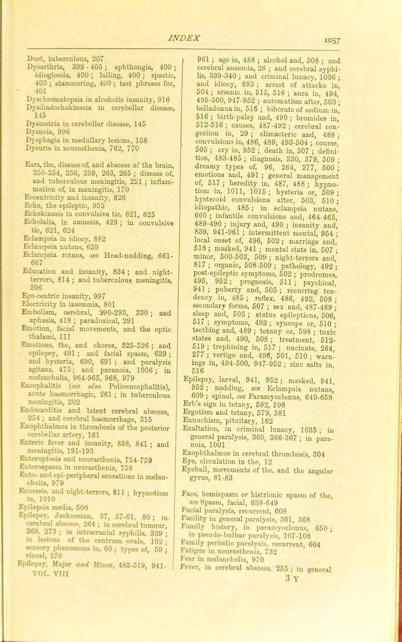 Dust, tuberculous, 207 Dysarthria, 399 - 405 ; aphthongia, 400 ; idioglossia, 400; lulling, 400 ; spastic, 403 ; stammering, 400 ; test phrases for, 401 Dyschromatopsia in alcoholic insanity, 916 Dysdiadochokinesia in cerebellar disease, 145 Dysmetria in cerebellar disease, 145 Dysnoia, 996 Dysphagia in medullary lesions, 158 Dysuria in neurasthenia, 762, 770 Ears, the, disease of, and abscess of the brain, 250-254, 256, 259, 263, 265 ; disease of, and tuberculous meningitis, 221 ; inflam- mation of, in meningitis, 170 Eccentricity and insanity, 826 Echo, the epileptic, 952 Echokinesis in convulsive tic, 621, 625 Echolalia, in amnesia, 429 ; in convulsive tic, 621, 624 Eclampsia in idiocy, 8S2 Eclampsia nutans, 659 Eclampsia rotans, sec Head-nodding, 661- 667 Education and insanity, 834; and night- terrors, 814 ; and tuberculous meningitis, 206 Ego-centric insanity, 997 Electricity in insomnia, 801 Embolism, cerebral, 290-293, 330 ; and aphasia, 418 ; paradoxical, 291 Emotion, facial movements, and the optic thalami, 111 Emotions, the, and chorea, 525-526 ; and epilepsy, 491 ; and facial spasm, 639 ; and hysteria, 690, 691 ; and paralysis agitans, 475; and paranoia, 1006 ; in melancholia, 964-965, 968, 979 Encephalitis (see also Polioencephalitis), acute haemorrhagic, 261 ; in tuberculous meningitis, 202 Endocarditis and latent cerebral abscess, 254 ; and cerebral haemorrhage, 315 Enophthalmos in thrombosis of the posterior cerebellar artery, 161 Enteric fever and insanity, 838, 841 ; and meningitis, 191-193 Enteroptosis and neurasthenia, 754-759 Enterospasm in neurasthenia, 758 Ento- and epi-peripheral sensations in melan- cholia, 979 Enuresis, and night-terrors, 811 ; hypnotism in, 1010 Epilepsia media, 500 Epilepsy, Jacksonian, 37, 57-61, 80 ; in- cerebral abscess, 264 ; in cerebral tumour, 269, 273 ; in intracranial syphilis, 339 ; in lesions of the centrum ovale, 102 ; sensory phenomena in, 60 ; types of, 59 ; visnal, 276 Epilepsy, Major and. Minor, 483-519, 941- VOD. VIII 961 ; age in, 488 ; alcohol and, 508 ; and cerebral anaemia, 26 ; and cerebral syphi- lis, 339-340 ; and criminal lunacy, 1036 ; and idiocy, 883 ; arrest of attacks in, 504 ; arsenic in, 515, 516 ; aura in, 494, 495-500, 947-952 ; automatism after, 503 ; belladonna in, 516 ; biborate of sodium in, 516 ; birth-palsy and, 490 ; bromides in, 512-516 ; causes, 487-492 ; cerebral con- gestion in, 29 ; climacteric and, 488 ; convulsions in, 486, 489, 493-504 ; course, 505 ; cry in, 952 ; death in, 507 ; defini- tion, 483-485 ; diagnosis, 330, 379, 509 ; dreamy types of, 96, 264, 277, 500 ; emotions and, 491 ; general management of, 517 ; heredity in, 487, 488 ; hypno- tism in, 1011, 1015 ; hysteria or, 509 ; liysteroid convulsions after, 503, 510 ; idiopathic, 485 ; in eclampsia nutans, 660 ; infantile convulsions and, 464-465, 489-490 ; injury and, 490 ; insanity and, 839, 941-961 ; intermittent mental, 954 ; local onset of, 496, 502; marriage and, 518 ; masked, 941 ; mental state in, 507 ; minor, 500-503, 509 ; night-terrors and, 817 ; organic, 508-509 ; pathology, 492 ; post-epileptic symptoms, 502 ; prodromes, 495, 952 ; prognosis, 511; psychical, 941 ; puberty and, 505 ; recurring ten- dency in, 485 ; reflex, 486, 492, 508 ; secondary forms, 507 ; sex and, 487-489 ; sleep and, 505 ; status epilepticus, 506, 517 ; symptoms, 493 ; syncope or, 510 ; teething and, 489 ; tetany or, 598 ; toxic states and, 490, 508 ; treatment, 512- 519 ; trephining in, 517 ; uncinate, 264, 277 ; vertigo and, 496, 501, 510 ; warn- ings in, 494-500, 947-952 ; zinc salts in, 516 Epilepsy, larval, 941, 952; masked, 941, 952 ; nodding, see Eclampsia nutans, 609 ; spinal, see Paramyoclonus, 649-659 Erb’s sign in tetany, 592, 598 Ergotism and tetany, 579, 581 Eunuchism, pituitary, 162 Exaltation, in criminal lunacy, 1035 ; in general paralysis, 360, 366-367 ; in para- noia, 1001 Exophthalmos in cerebral thrombosis, 304 Eye, circulation in the, 12 Eyeball, movements of the, and the angular gyrus, 81-83 Face, hemispasm or histrionic spasm of the, see Spasm, facial, 638-649 Facial paralysis, recurrent, 608 Facility in general paralysis, 361, 368 Family history, in paramyoclonus, 650 ; in pseudo-bulbar paralysis, 107-108 Family periodic paralysis, recurrent, 604 Fatigue in neurasthenia, 732 Fear in melancholia, 970 Fever, in cerebral abscess, 255 ; in general 3 Y