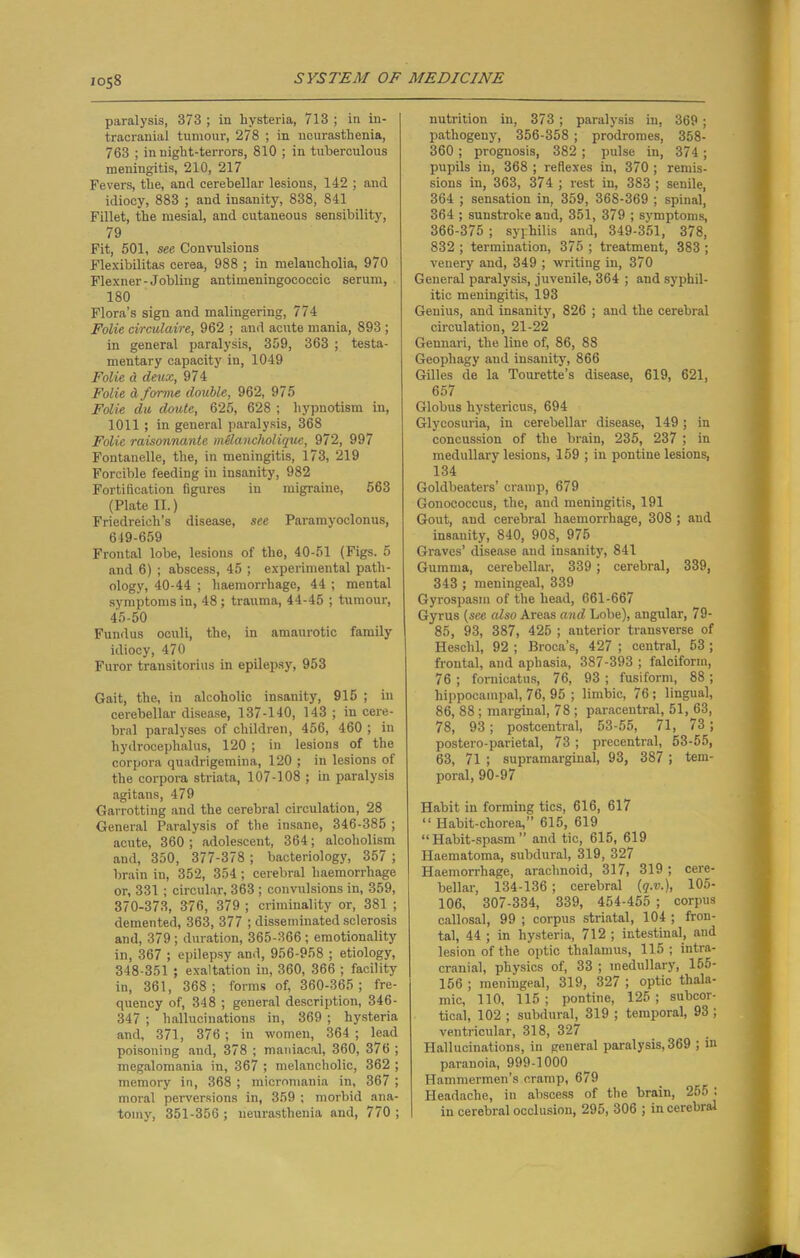 paralysis, 373 ; in hysteria, 713 ; in in- tracranial tumour, 278 ; in neurasthenia, 763 ; in night-terrors, 810 ; in tuberculous meningitis, 210, 217 Fevers, the, and cerebellar lesions, 142 ; and idiocy, 883 ; and insanity, 838, 841 Fillet, the mesial, and cutaneous sensibility, 79 Fit, 601, see Convulsions Flexibilitas cerea, 988 ; in melancholia, 970 Flexner-Jobling antimeningococcic serum, 180 Flora’s sign and malingering, 774 Folie circidaire, 962 ; and acute mania, 893 ; in general paralysis, 359, 363 ; testa- mentary capacity in, 1049 Folie d deux, 974 Folie d forme double, 962, 975 Folie du doute, 625, 628 ; hypnotism in, 1011 ; in general paralysis, 368 Folie raisonnante melancholique, 972, 997 Fontanelle, the, in meningitis, 173, 219 Forcible feeding in insanity, 982 Fortification figures iu migraine, 563 (Plate II.) Friedreich’s disease, see Paramyoclonus, 619-659 Frontal lobe, lesions of the, 40-51 (Figs. 5 and 6) ; abscess, 45 ; experimental path- ology, 40-44 ; haemorrhage, 44 ; mental symptoms in, 48; trauma, 44-45 ; tumour, 45-50 Fundus oculi, the, in amaurotic family idiocy, 470 Furor transitorius in epilepsy, 953 Gait, the, in alcoholic insanity, 915 ; in cerebellar disease, 137-140, 143 ; in cere- bral paralyses of children, 456, 460 ; in hydrocephalus, 120 ; in lesions of the corpora quadrigemina, 120 ; in lesions of the corpora striata, 107-108 ; in paralysis agitans, 479 Garrotting and the cerebral circulation, 28 General Paralysis of the insane, 346-385 ; acute, 360 ; adolescent, 364; alcoholism and, 350, 377-378 ; bacteriology, 357 ; brain in, 352, 354; cerebral haemorrhage or, 331 ; circular, 363 ; convulsions in, 359, 370-373, 376, 379 ; criminality or, 381 ; demented, 363, 377 ; disseminated sclerosis and, 379 ; duration, 365-366 ; emotionality in, 367 ; epilepsy and, 956-958 ; etiology, 348-351 ; exaltation in, 360, 366 ; facility iu, 361, 368; forms of, 360-365; fre- quency of, 348 ; general description, 346- 347 ; hallucinations in, 369 ; hysteria and, 371, 376 ; in women, 364 ; lead poisoning and, 378 ; maniacal, 360, 376 ; megalomania in, 367 ; melancholic, 362 ; memory in, 368 ; micromania in, 367 ; moral perversions in, 359 ; morbid ana- tomy, 351-356 ; neurasthenia and, 770 ; nutrition in, 373 ; paralysis in, 369; pathogeny, 356-358 ; prodromes, 358- 360 ; prognosis, 382 ; pulse in, 374 ; pupils in, 368 ; reflexes in, 370 ; remis- sions in, 363, 374 ; rest in, 383 ; senile, 364 ; sensation in, 359, 368-369 ; spinal, 364 ; sunstroke and, 351, 379 ; symptoms, 366-375 ; syphilis and, 349-351, 378, 832 ; termination, 375 ; treatment, 383 ; venery and, 349 ; writing in, 370 General paralysis, juvenile, 364 ; and syphil- itic meningitis, 193 Genius, and insanity, 826 ; and the cerebral circulation, 21-22 Gennari, the line of, 86, 88 Geopliagy and insanity, 866 Gilles de la Tourette’s disease, 619, 621, 657 Globus hystericus, 694 Glycosuria, in cerebellar disease, 149 ; in concussion of the brain, 235, 237 ; in medullary lesions, 159 ; in pontine lesions, 134 Goldbeaters’ cramp, 679 Gonococcus, the, and meningitis, 191 Gout, and cerebral haemorrhage, 308 ; and insanity, 840, 908, 975 Graves’ disease and insanity, 841 Gumma, cerebellar, 339; cerebral, 339, 343 ; meningeal, 339 Gyrospasm of the head, 661-667 Gyrus (see also Areas and Lobe), angular, 79- 85, 93, 387, 425 ; anterior transverse of Heschl, 92 ; Broca’s, 427 ; central, 53 ; frontal, and aphasia, 387-393 ; falciform, 76 ; foroicatus, 76, 93 ; fusiform, 88 ; hippocampal, 76, 95 ; limbic, 76; lingual, 86, 88 ; marginal, 78 ; paracentral, 51, 63, 78, 93; postcentral, 53-55, 71, 73 ; postero-parietal, 73 ; precentral, 53-55, 63, 71 ; supramarginal, 93, 387 ; tem- poral, 90-97 Habit in forming tics, 616, 617 “ Habit-chorea,” 615, 619 “Habit-spasm” and tic, 615, 619 Haematoma, subdural, 319, 327 Haemorrhage, arachnoid, 317, 319 ; cere- bellar, 134-136; cerebral (<?.».), 105- 106, 307-334, 339, 454-455 ; corpus callosal, 99 ; corpus striatal, 104 ; fron- tal, 44 ; in hysteria, 712 ; intestinal, and lesion of the optic thalamus, 115 ; intra- cranial, physics of, 33 ; medullary, 155- 156 ; meningeal, 319, 327 ; optic thala- mic, 110, 115; pontine, 125; subcor- tical, 102 ; subdural, 319 ; temporal, 93 ; ventricular, 318, 327 Hallucinations, in general paralysis, 369 ; in paranoia, 999-1000 Hammermen’s cramp, 679 Headache, in abscess of the brain, 255 . in cerebral occlusion, 295, 306 ; in cerebral