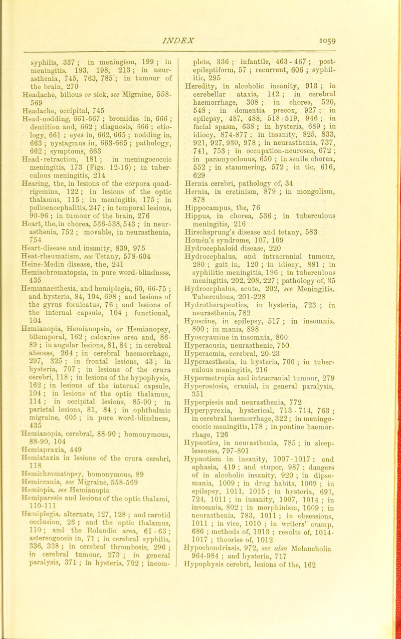 syphilis, 387 ; in meningism, 199 ; in meningitis, 193, 198, 213 ; in neur- asthenia, 745, 763, 785'; in tumour of the brain, 270 Headache, bilious or sick, see Migraine, 558- 569 Headache, occipital, 745 Head-nodding, 661-667 ; bromides in, 666 ; dentition and, 662 ; diagnosis, 666 ; etio- logy, 661 ; eyes in, 662, 665 ; nodding in, 663 ; nystagmus in, 663-665 ; pathology, 662 ; symptoms, 663 Head-retraction, 181 ; in meniugococcic meningitis, 173 (Figs. 12-16) ; in tuber- culous meningitis, 214 Hearing, the, in lesions of the corpora quad- rigemina, 122; in lesions of the optic thalamus, 115 ; in meningitis. 175; in polioencephalitis, 247; in temporal lesions, 90-96 ; in tumour of the brain, 276 Heart, the,in chorea, 536-538,543 ; in neur- asthenia, 752 ; movable, in neurasthenia, 754 Heart-disease and insanity, 839, 975 Heat-rheumatism, see Tetany, 578-604 Heine-Medin disease, the, 241 Hemiachromatopsia, in pure ■word-blindness, 435 Hemianaesthesia, and hemiplegia, 60, 66-75 ; and hysteria, 84, 104, 698 ; and lesions of the gyrus fornicatus, 76 ; and lesions of the internal capsule, 104 ; functional, 104 Hemianopia, Hemianopsia, or Hemianopsy, bitemporal, 162 ; calcarine area and, 86- 89 ; in angular lesions, 81, 84 ; in cerebral abscess, 264 ; in cerebral haemorrhage, 297, 325 ; in frontal lesions, 43; in hysteria, 707 ; in lesions of the crura cerebri, 118 ; in lesions of the hypophysis, 162 ; in lesions of the internal capsule, 104 ; in lesions of the optic thalamus, 114 ; in occipital lesions, 85-90 ; in parietal lesions, 81, 84 ; in ophthalmic migraine, 605 ; in pure word-blindness, 435 Hemianopia, cerebral, 88-90 ; homonymous, 88-90, 104 Hemiapraxia, 449 Heiniataxia in lesions of the crura cerebri, 118 Hernichromatopsy, homonymous, 89 Hemicrania, see Migraine, 558-569 Hemiopia, see Hemianopia Hemiparesis and lesions of the optic thalarni, 110-111 Hemiplegia, alternate, 127, 128 ; and carotid occlusion, 26 ; and the optic thalamus, 110 ; and the Rolandic area, 61 - 63 ; astereognosis in, 71 ; in cerebral syphilis, 336, 338 ; in cerebral thrombosis, 296 ; in cerebral tumour, 273 ; in general paralysis, 371 ; in hysteria, 702 ; incom- plete, 336 ; infantile, 463 - 467 ; post- epileptiform, 57 ; recurrent, 606 ; syphil- itic, 295 Heredity, in alcoholic insanity, 913 ; in cerebellar ataxia, 142 ; in cerebral haemorrhage, 308 ; in chorea, 520, 548 ; in dementia precox, 927 ; in epilepsy, 487, 488, 518-519, 946; in facial spasm, 638 ; in hysteria, 689 ; in idiocy, 874-877 ; in insanity, 825, 833, 921, 927, 930, 978 ; in neurasthenia, 737, 741, 753 ; in occupation-neuroses, 672 ; in paramyoclonus, 650 ; in senile chorea, 552 ; in stammering, 572 ; in tic, 616, 629 Hernia cerebri, pathology of, 34 Hernia, in cretinism, 879 ; in mongolism, 878 Hippocampus, the, 76 Hippus, in chorea, 536 ; in tuberculous meningitis, 216 Hirschsprung’s disease and tetany, 583 Homen’s syndrome, 107, 109 Hydrocephaloid disease, 220 Hydrocephalus, and intracranial tumour, 280 ; gait in, 120 ; in idiocy, 881 ; in syphilitic meningitis, 196 ; in tuberculous meningitis, 202, 208, 227 ; pathology of, 35 Hydrocephalus, acute, 202, see Meningitis, Tuberculous, 201-228 Hydrotherapeutics, in hysteria, 723 ; in neurasthenia, 782 Hyoscine, in epilepsy, 517 ; in insomnia, 800 ; in mania, 898 Hyoscyamine in insomnia, 800 Hyperacusis, neurasthenic, 750 Hyperaemia, cerebral, 20-23 Hyperaesthesia, in hysteria, 700 ; in tuber- culous meningitis, 216 Hypermetropia and intracranial tumour, 279 Hyperostosis, cranial, in general paralysis, 351 Hyperpiesis and neurasthenia, 772 Hyperpyrexia, hysterical, 713 -714, 763; in cerebral haemorrhage, 322; in meningo- coccic meningitis, 178 ; in pontine haemor- rhage, 126 Hypnotics, in neurasthenia, 785 ; in sleep- lessness, 797-801 I Hypnotism in insanity, 1007-1017; and aphasia, 419 ; and stupor, 987 ; dangers of in alcoholic insauity, 920 ; in dipso- mania, 1009 ; in drug habits, 1009 ; in epilepsy, 1011, 1015; in hysteria, 691, 724, 1011 ; in insanity, 1007, 1014 ; in insomnia, 802 ; in morphinism, 1009 ; in neurasthenia, 783, 1011 ; in obsessions, 1011 ; in vice, 1010 ; in writers’ cramp, 686 ; methods of, 1013 ; results of, 1014- 1017 ; theories of, 1012 Hypochondriasis, 972, see also Melancholia 964-984 ; and hysteria, 717 Hypophysis cerebri, lesions of the, 162