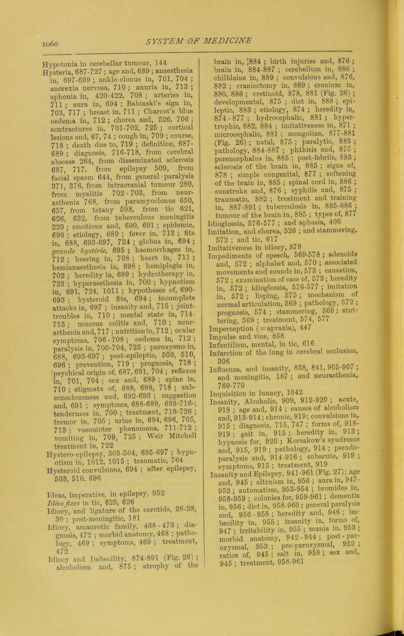 Hypotonia in cerebellar tumonr, 144 Hysteria, 687-727 ; age and, 689 ; anaesthesia in, 697-699 ; ankle-clonus in, 701, 704 ; anorexia nervosa, 710 ; anuria in, 713 ; aphonia in, 420-422, 708 ; arteries in, 711 ; aura in, 694 ; Babinski’s sign in, 703, 717 ; breast in, 711 ; Charcot’s blue oedema in, 712 ; chorea and, 626, 706 ; contractures in, 701-/02, 725 ; cortical lesions and, 67, 74 ; cough in, 709 ; course, 718 ; death due to, 719 ; definition, 687- 689 ; diagnosis, 716-718, from cerebral abscess 264, from disseminated sclerosis 687, 717, from epilepsy 509, from facial spasm 644, from general paralysis 371, 376, from intracranial tumour 280, from myelitis 702-703, from neur- asthenia 768, from paramyoclonus 650, 657, from tetany 598, from tie 621, 626, 632, from tuberculous meningitis 220 ; emotions and, 690, 691 ; epidemic, 690 ; etiology, 689 ; fever in, 713 ; fits in, 688, 693-697, 724 ; globus in, 694 ; grande liystirie, 695 ; haemorrhages in, 712; hearing in, 708; heart in, 711; liemianaesthesia in, 698 ; hemiplegia in, 702 ; heredity in, 689 ; hydrotherapy in, 723 ; hyperaesthesia in, 700 ; hypnotism in, 691, 724, 1011 ; hypotheses of, 690- 693 ; hysteroid fits, 694 ; ^incomplete attacks in, 697 ; insanity and, 715 ; joint- troubles in, 710 ; mental state in, 114- 715; mucous colitis and, 710 ; neur- asthenia and, 717 ; nutrition in, 712 ; ocular symptoms, 706-708; oedema in, 712; paralysis in, 700-704, 725 ; paroxysms in, 688, ‘693-697 ; post-epileptic, 503, 510, 696 ; prevention, 719 ; prognosis, 718 ; (psychical origin of, 687, 691, 704 ; reflexes in, 701, 704 ; sex and, 689 ; spine in, 710 ; stigmata of, 688, 698, 718 ; sub- consciousness and, 692-693 ; suggestion and, 691 ; symptoms, 688-689, 693-716-; tenderness in, 700 ; treatment, 719-726 ; tremor in, 705 ; urine in, 694, 696, / 05, 713 ; vasomotor phenomena, 711-712 ; vomiting in, 709, /25 ; Weir Mitchell treatment in, 722 Ilystero-epilepsy, 503-504, 695-69/ ^hypn- otism in, 1012, 1015 ; traumatic, / 64 Hysteroid convulsions, 694 ; after epilepsy, 503, 510. 696 Ideas, imperative, in epilepsy, 952 Idees fixes in tic, 625, 626 Idiocy, and ligature of the carotids, 26-28, 30 ; post-meningitic, 181 Idiocy, amaurotic family, 468 - 473 ; dia- gnosis, 472 ; morbid anatomy, 468 ; patho- logy, 469 ; symptoms, 469 ; treatment, 472 . Idiocy and Imbecility, 874-891 (Fig. 26) ; alcoholism and, 875 ; atrophy of the brain in, [884 ; birth injuries and, 876 ; brain in, 884-887 ; cerebellum in, 886 ; chilblains in, 889 ; convulsions and, 876, 882 ; craniectomy in, 889 ; cranium in, 880, 886 ; cretinoid, 878, 881 (Fig. 26) ; developmental, 875 ; diet in, 888 ; epi- leptic, 883 ; etiology, 874 ; heredity in, 874-877; hydrocephalic, 881; hyper- trophic, 882, 884 ; imitativeness in, J871 ; microcephalic, 881 ; mongolian, 877-881 (Fig. 26) ; natal, 875 ; paralytic, 883 ; pathology, 884-887 ; phthisis and, 875 ; porencephalus in, 885 ; post-febrile, 883 ; sclerosis of the brain in, 885 ; signs of, 878 ; simple congenital, 877 ; softening of the brain in, 885 ; spinal cord in, 886 ; sunstroke and, 876 ; syphilis and, 8/5 ; traumatic, 882 ; treatment and training in, 887-891 ; tuberculosis in, 885-886 ; tumour of the brain in, 885 ; types of, 8/7 Idioglossia, 576-577 ; and aphasia, 400 Imitation, and chorea, 526 ; and stammering, 572 ; and tic, 617 Imitativeness in idiocy, 878 Impediments of speech, 569-578 ; adenoids and, 572 ; alphabet and, 570 ; associated movements and sounds in, 5/3 ; causation, 572 ; examination of case of, 573; heredity in, 572 ; idioglossia, 576-577 ; imitation in, 572 ; lisping, 575; mechanism ^ of nonnalarticulation, 569 ; pathology, 5/2 ; prognosis, 574 ; stammering, 569 ; stut- tering, 569 ; treatment, 574, 577 Imperception ( = apraxia), 447 Impulse and vice, 858 Infantilism, mental, in tic, 616 Infarction of the lung in cerebral occlusion, 306 Influenza, and insanity, 838, 841, 90o-90/ , and meningitis, 187 ; and neurasthenia, 769-770 Inquisition in lunacy, 1042 Insanity, Alcoholic, 909, 912-920 ; acute, 918 ; age and, 914 ; causes of alcoholism and, 913-914; chronic, 919; convulsions in, 915 ; diagnosis, 715, 747 ; forms of, 918- 919 ; gait in, 915 ; heredity in, 913 ; hypnosis for, 920 ; Korsakow’s syndrome and, 915, 919 ; pathology, 914 ; pseudo- paralysis and, 914-916 ; subacute, 919 , symptoms, 915 ; treatment, 919 Insanity and Epilepsy, 941-961 (Fig. 2/); age and, 945 ; altruism in, 956 ; aura in, 947- 952 ; automatism, 953-954 ; bromides in, 958-959 ; colonies for, 959-961; dementia in, 956 ; diet in, 958-960 ; general paralysis and, 956 - 958 ; heredity and, 946 ; im- becility in, 955 ; insanity in, forms of, 947 ; irritability in, 955 ; mania in, 953 ; morbid anatomy, 942-944; post- par- oxysmal, 953 ; pro-paroxysmal, 952 ; ratios of, 945 ; salt in, 958 ; sex and, 945 ; treatment, 958-961