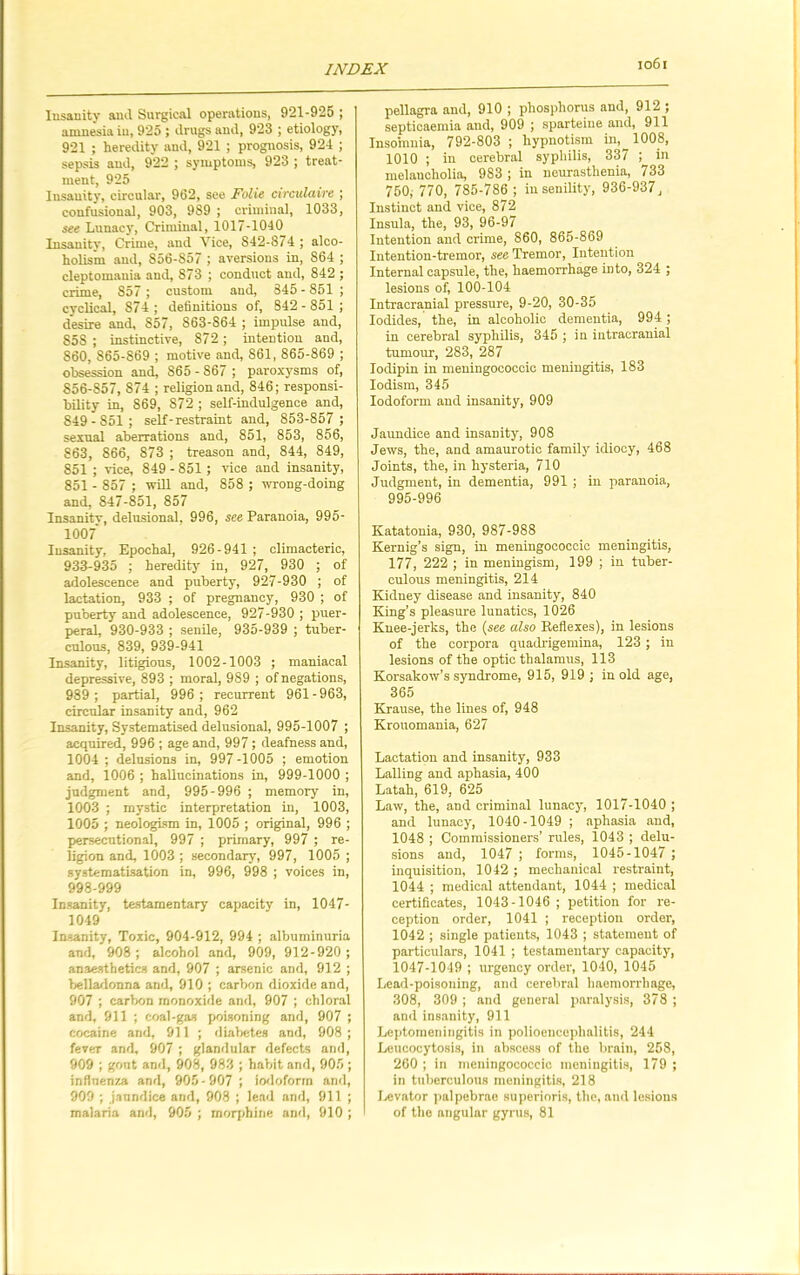 Iusanity and Surgical operations, 921-925 ; amnesia in, 925 ; drugs and, 923 ; etiology, 921 ; heredity and, 921 ; prognosis, 924 ; sepsis and, 922 ; symptoms, 923 ; treat- ment, 925 Insanity, circular, 962, see Folie circulciire ; confusions], 903, 989 ; criminal, 1033, see Lunacy, Criminal, 1017-1040 Insanity, Crime, and Vice, 842-874 ; alco- holism and, S56-S57 ; aversions in, 864 ; cleptomania and, 873 ; conduct and, 842 ; crime, 857; custom and, 845 - 851 ; cyclical, 874 ; definitions of, 842 - 851 ; desire and, 857, 863-864 ; impulse and, 858 ; instinctive, 872; intention and, 860, S65-869 ; motive and, S61, 865-869 ; obsession and, 865 - S67 ; paroxysms of, 856-S57, 874 ; religion and, 846; responsi- bility in, 869, 872 ; self-indulgence and, 849-851 ; self-restraint and, 853-857 ; sexual aberrations and, 851, 853, 856, 863, 866, 873 ; treason and, 844, 849, 851 ; vice, 849 - 851 ; vice and insanity, 851 - 857 ; will and, 858 ; wrong-doing and, 847-851, 857 Insanitv, delusional, 996, see Paranoia, 995- 1007' Iusanity, Epochal, 926-941 ; climacteric, 933-935 ; heredity in, 927, 930 ; of adolescence and puberty, 927-930 ; of lactation, 933 ; of pregnancy, 930 ; of puberty and adolescence, 927-930 ; puer- peral, 930-933 ; senile, 935-939 ; tuber- culous, 839, 939-941 Insanity, litigious, 1002-1003 ; maniacal depressive, 893 ; moral, 989 ; of negations, 989 ; partial, 996 ; recurrent 961 - 963, circular insanity and, 962 Insanity, Systematised delusional, 995-1007 ; acquired, 996 ; age and, 997; deafness and, 1004 ; delusions in, 997-1005 ; emotion and, 1006 ; hallucinations in, 999-1000 ; judgment and, 995-996 ; memory in, 1003 ; mystic interpretation in, 1003, 1005 ; neologism in, 1005 ; original, 996 ; persecutional, 997 ; primary, 997 ; re- ligion and, 1003 ; secondary, 997, 1005 ; systematisation in, 996, 998 ; voices in, 998-999 Insanity, testamentary capacity in, 1047- 1049 Insanity, Toxic, 904-912, 994 ; albuminuria and, 908 ; alcohol and, 909, 912-920 ; anaesthetics and, 907 ; arsenic and, 912 ; belladonna and, 910 ; carbon dioxide and, 907 ; carbon monoxide and, 907 ; chloral and, 911 ; coal-gas poisoning and, 907 ; cocaine and, 911 ; diabetes and, 908; fever and, 907 ; glandular defects and, 909 ; gout and, 908, 983 ; habit and, 905 ; influenza and, 905 - 907 ; iodoform and, 909 ; jaundice and, 908 ; lead and, 911 ; malaria and, 905 ; morphine and, 910 ; pellagra and, 910 ; phosphorus and, 912 ; septicaemia and, 909 ; sparteine and, 911 Insomnia, 792-803 ; hypnotism in, 1008, 1010 ; in cerebral syphilis, 337 ; in melaucholia, 983 ; in neurasthenia, 733 750, 770, 785-786 ; in senility, 936-937, Instinct and vice, 872 Insula, the, 93, 96-97 Intention and crime, 860, 865-869 Intention-tremor, see Tremor, Intention Internal capsule, the, haemorrhage in to, 324 ; lesions of, 100-104 Intracranial pressure, 9-20, 30-35 Iodides, the, in alcoholic dementia, 994 ; in cerebral syphilis, 345 ; in intracranial tumour, 283, 287 Iodipin in meningoeoccic meningitis, 183 Iodism, 345 Iodoform and insanity, 909 Jaundice and insanity, 908 Jews, the, and amaurotic family idiocy, 468 Joints, the, in hysteria, 710 Judgment, in dementia, 991 ; in paranoia, 995-996 Katatonia, 930, 987-988 Kernig’s sign, in meningoeoccic meningitis, 177, 222 ; in meningism, 199 ; in tuber- culous meningitis, 214 Kidney disease and insanity, 840 King’s pleasure lunatics, 1026 Knee-jerks, the (see also Reflexes), in lesions of the corpora quadrigemina, 123 ; in lesions of the optic thalamus, 113 Korsakow’s syndrome, 915, 919 ; in old age, 365 Krause, the lines of, 948 Krouomania, 627 Lactation and insanity, 933 Lalling and aphasia, 400 Latah, 619, 625 Law, the, and criminal lunacy, 1017-1040 ; and lunacy, 1040-1049 ; aphasia and, 1048 ; Commissioners’ rules, 1043 ; delu- sions and, 1047 ; forms, 1045-1047 ; inquisition, 1042 ; mechanical restraint, 1044 ; medical attendant, 1044 ; medical certificates, 1043-1046 ; petition for re- ception order, 1041 ; reception order, 1042 ; single patients, 1043 ; statement of particulars, 1041 ; testamentary capacity, 1047-1049 ; urgency order, 1040, 1045 Lead-poisoning, and cerebral haemorrhage, 308, 309 ; and general paralysis, 378 ; and insanity, 911 Leptomeningitis in polioencephalitis, 244 Leucocytosis, in abscess of the brain, 258, 260 ; in meningoeoccic meningitis, 179 ; in tuberculous meningitis, 218 Levator palpebrae superioris, the, and lesions of the angular gyrus, 81