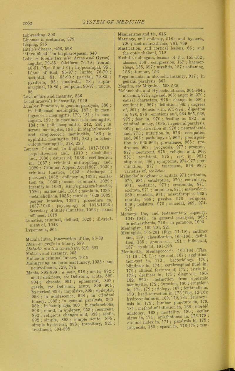 Lip-reading, 390 Lipomas in cretinism, 879 Lisping, 575 Little’s disease, 456, 598 “Live blood ” in blepharospasm, 640 Lobe or lobule (see also Areas and Gyrus), angular, 79-85 ; falciform, 76-79 ; frontal, 40-51 (Figs. 5 and 6) ; hippocampal, 95 ; Island of Reil, 96-97 ; limbic, 76-79 ; occipital, 81, 85-90 ; parietal, 79-85 ; pyriform, 95 ; quadrate, 78 ; supra- marginal, 79-85 ; temporal, 90-97 ; uncus, 96 Love affairs and insanity, 836 Lucid intervals in insanity, 1049 Lumbar Puncture, in general paralysis, 380 ; in influenzal meningitis, 187 ; in men- ingococcic meningitis, 179, 181 ; in men- ingism, 199 ; in pneumococeic meningitis, 184 ; in 'polioencephalitis, 242, 248 ; in serous meningitis, 198 ; in staphylococcic and streptococcic meningitis, 186 ; in syphilitic meningitis, 197, 282 ; in tuber- culous meningitis, 218, 226 Lunacy, Criminal, in England, 1017-1040 ; acquisitiveness and, 1019 ; alcoholism and, 1036 ; causes of, 1036 ; certification in, 1037 ; criminal anthropology and, 1020 ; Criminal Appeal Act (1907), 1039 ; criminal lunatics, 1023 ; discharge of prisoners, 1032 ; epilepsy in, 1036 ; exalta- tion in, 1035 ; insane criminals, 1029 ; insanity in, 1033 ; King’s pleasure lunatics, 1026 ; malice and, 1019 ; mania in, 1035 ; melancholia in, 1035 ; murder, 1029-1032 ; pauper lunatics, 1026 ; procedure in, 1037-1040 ; psychology of, 1018-1023 ; Secretary of State’s lunatics, 1026 ; sexual offences, 1019 Lunatics, criminal, defined, 1023 ; ill-treat- ment of, 1043 Lypemania, 964 Macula lutea, innervation of the, 88-89 Main en griffe in tetany, 589 Maladie des tics convulsifs, 619, 621 Malaria and insanity, 905 Malice in criminal lunacy, 1019 Malingering, and criminal lunacy, 1035 ; and neurasthenia, 729, 774 Mania, 892-899 ; a potu, 918 ; acute, 892 ; acute delirious, see Delirium, acute, 899- 904 ; chronic, 991 ; ephemeral, 892 ; gravis, see Delirium, acute, 899 - 904 ; hysterical, 893; impulsive, 895; epileptic, 953 ; in adolescence, 928 ; in criminal lunacy, 1035 ; in general paralysis, 360- 362 ; in hemiplegia, 300 ; in melancholia, 896 ; moral, in epilepsy, 953 ; recurrent, 892 ; religious changes and, 893 ; senile, 892 ; simple, 893 ; simple acute, 895 ; simple hysterical, 893 ; transitory, 921 ; treatment, 894-898 Mannerisms and tic, 616 Marriage, and epilepsy, 518 ; and hysteria, 720 ; and neurasthenia, 761, 789 Mastication, and cortical lesions, 66; and the optic thalami, 112 Medulla oblongata, lesions of the, 155-162 ; abscess, 156 ; compression, 157 ; haemor- rhage, 155, 327 ; myelitis, 157 ; softening, 156 ; tumour, 156 Megalomania, in alcoholic insanity, 917 ; in general paralysis, 367 Megrim, see Migraine, 558-569 Melancholia and Hypochondriasis, 964-984 ; aberrant, 975; age and, 965; anger in, 970 ; causal characters, 975; change in, 980; conduct in, 967 ; definition, 965 ; degrees of, 967 ; delusions in, 973-974 ; digestion in, 976, 978 ; emotions and, 964-965, 968, 979 ; fear in, 970 ; feeding in, 982 ; in criminal lunacy, 1035; in general paralysis, 362 ; menstruation in, 976 ; neurasthenia and, 773 ; nutrition, in, 976 ; occupation and, 965 ; pathology of, 966 ; predisposi- tion to, 965-966 ; prevalence, 965 ; pro- dromes, 967 ; prognosis, 977 ; progress, 977 ; recurrent, 975 ; religion and, 965, 981 ; remittent, 975 ; rest in, 981 ; stuporose, 986 ; symptoms, 974-977 ; ter- mination, 977 ; treatment, 978 - 983 ; varieties of, see below Melancholia agitans or agitata, 971 ; attouita, 970, 984 ; cataleptica, 970 ; convulsiva, 971 ; ecstatica, 971 ; errabunda, 971 ; excitata, 971 ; impulsiva, 971; malevoleus, 969 ; maniaca, 971 ; misanthropica, 969 ; moralis, 968 ; passiva, 9/0; religiose, 969 ; resistive, 970; suicidal, 969, 974- 975 Memory, the, and testamentary capacity, 1047-1048 ; in general paralysis, 368 ; in neurasthenia, 746 ; in paranoia, 1003 Meningism, 199-201, 221 Meningitis, 165-201 (Figs. 11-19) ; anthrax and, 189 ; classification, 165-166 ; defini- tion, 165 ; gonococcic, 191 ; influenzal, 187 ; typhoid, 191-193 Meningitis, Meningococcic, 166-184 (Figs. 11-16 ; PI. I.); age and, 167 ; agglutina- tion-test in, 172; bacteriology, 170; blindness in, 174 ; cerebrospinal fluid in, 179; clinical features of, 172; crisis in, 178 ; deafness in, 175 ; diagnosis, ISO- 182, 222 ; distinction from epidemic meningitis, 172 ; duration, 180 ; eruptions in, 173, 179 ; etiology, 167 ; fontanelle in, 170 ; head-retraction in, 173 (Figs. 12-16); hydrocephalus hi, 169,179,184 ; leucoeyt- osis in, 179; lumbar puncture in, 1/9, 181 ; method of infection in, 168 ; morbid opsonic iuuca xu, - 7 i— prognosis, 180; spasm in, 1/6-1/ , en