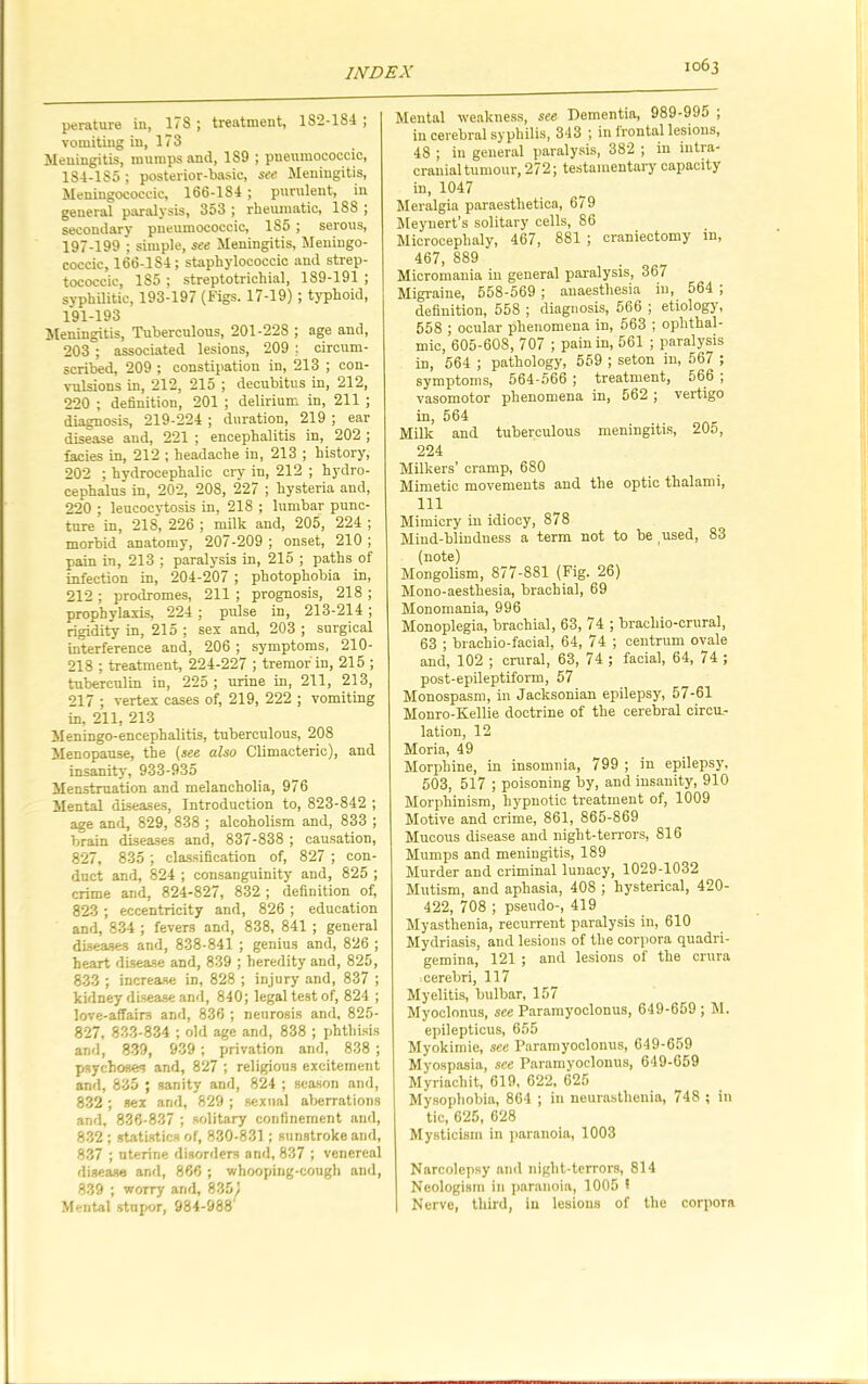 perature in, 178 ; treatment, 1S2-1S4 ; vomiting in, 173 Meningitis, mumps and, 189 ; pneumococeic, 1S4-185; posterior-basic, see Meningitis, Meningococcic, 166-184 ; purulent, in general paralysis, 353 ; rheumatic, 188 j secondary pneumococeic, 185 ; serous, 197-199 ; simple, see Meningitis, Meningo- coccic, 166-184; staphylococcic and strep- tococcic, 185 ; streptotrichial, 189-191 ; syphilitic, 193-197 (Figs. 17-19) ; typhoid, 191-193 Meningitis, Tuberculous, 201-228 ; age and, 203 ; associated lesions, 209 ; circum- scribed, 209 ; constipation in, 213 ; con- vulsions in, 212, 215 ; decubitus in, 212, 220 ; definition, 201 ; delirium in, 211 ; diagnosis, 219-224 ; duration, 219 ; ear disease and, 221 ; encephalitis in, 202 ; facies in, 212 ; headache in, 213 ; history, 202 ; hydrocephalic cry in, 212 ; hydro- cephalus in, 202, 208, 227 ; hysteria and, 220 ; leucocytosis in, 218 ; lumbar punc- ture in, 218, 226 ; milk and, 205, 224 ; morbid anatomy, 207-209 ; onset, 210 ; pain in, 213 ; paralysis in, 215 ; paths of infection in, 204-207; photophobia in, 212; prodromes, 211 ; prognosis, 218 ; prophylaxis, 224; pulse in, 213-214; rigidity in, 215 ; sex and, 203 ; surgical interference and, 206 ; symptoms, 210- 218 ; treatment, 224-227 ; tremor in, 215 ; tuberculin in, 225 ; urine in, 211, 213, 217 ; vertex cases of, 219, 222 ; vomiting in, 211, 213 Meningo-encephalitis, tuberculous, 208 Menopause, the (see also Climacteric), and insanity', 933-935 Menstruation and melancholia, 976 Mental diseases, Introduction to, 823-842 ; age and, 829, 838 ; alcoholism and, 833 ; brain diseases and, 837-838 ; causation, 827, 835 ; classification of, 827 ; con- duct and, 824 ; consanguinity and, 825 ; crime and, 824-827, 832 ; definition of, 823 ; eccentricity and, 826 ; education and, 834 ; fevers and, 838, 841 ; general diseases and, 838-841 ; genius and, 826 ; heart disease and, 839 ; heredity and, 825, 833 ; increase in, 828 ; injury and, 837 ; kidney disease and, 840; legal test of, 824 ; love-affairs and, 836 ; neurosis and, 825- 827, 833-834 ; old age and, 838 ; phthisis and, 839, 939 ; privation and, 838 ; psychoses and, 827 ; religious excitement and, 835 ; sanity and, 824 ; season and, 832; sex and, 829 ; sexual aberrations and, 836-837 ; solitary confinement and, 832 ; statistics of, 830-831; sunstroke and, 837 ; uterine disorders and, 837 ; venereal disease and, 866 ; whooping-cough and, 839 ; worry and, 8351 Mental stupor, 984-988 Mental weakness, see Dementia, 989-995 ; in cerebral syphilis, 343 ; in frontal lesions, 48 ; in general paralysis, 382 ; in intra- cranial tumour, 272; testamentary capacity in, 1047 Meralgia paraesthetica, 679 Meynert’s solitary cells, 86 Microcephaly, 467, 881 ; craniectomy in, 467, 889 Micromania in general paralysis, 367 Migraine, 558-569 ; anaesthesia in, 564 ; definition, 558 ; diagnosis, 566 ; etiology, 558 ; ocular phenomena in, 563 ; ophthal- mic, 605-608, 707 ; pain in, 561 ; paralysis in, 564 ; pathology, 559 ; seton in, 567 ; symptoms, 564-566 ; treatment, 566 ; vasomotor phenomena in, 562 ; vertigo in, 564 Milk and tuberculous meningitis, 205, 224 Milkers’ cramp, 680 Mimetic movements and the optic thalami, 111 Mimicry in idiocy, 878 Mind-blindness a term not to be used, 83 (note) Mongolism, 877-881 (Fig. 26) Mono-aesthesia, brachial, 69 Monomania, 996 Monoplegia, brachial, 63, 74 ; brachio-crural, 63 ; brachio-facial, 64, 74 ; centrum ovale and, 102 ; crural, 63, 74 ; facial, 64, 74 ; post-epileptiform, 57 Monospasm, in Jacksonian epilepsy, 57-61 Monro-Kellie doctrine of the cerebral circu- lation, 12 Moria, 49 Morphine, in insomnia, 799 ; in epilepsy, 503, 517 ; poisoning by, and insanity, 910 Morphinism, hypnotic treatment of, 1009 Motive and crime, 861, 865-869 Mucous disease and night-terrors, 816 Mumps and meningitis, 189 Murder and criminal lunacy, 1029-1032 Mutism, and aphasia, 408 ; hysterical, 420- 422, 708 ; pseudo-, 419 Myasthenia, recurrent paralysis in, 610 Mydriasis, and lesions of the corpora quadri- gemina, 121 ; and lesions of the crura . cerebri, 117 Myelitis, bulbar, 157 Myoclonus, see Paramyoclonus, 649-659 ; M. epilepticus, 655 Myokimie, see Paramyoclonus, 649-659 Myospasia, see Paramyoclonus, 649-659 Myriachit, 619, 622, 625 Mysophobia, 864 ; in neurasthenia, 748 ; in tic, 625, 628 Mysticism in paranoia, 1003 Narcolepsy and night-terrors, 814 Neologism in paranoia, 1005 * Nerve, third, in lesions of the corpora