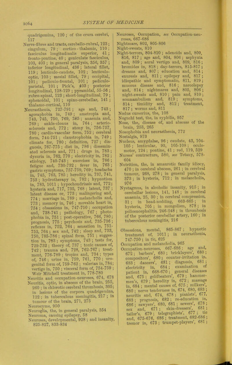 quadrigemina, 120 ; of the crura cerebri, 117 Nerve-fibres and tracts, cerebello-rubral, 123 ; cingulum, 79; cortico - thalamic, 110; fasciculus longitudinalis superior, 41 ; fronto-pontine, 40 ; geniculate fasciculus, 103, 403 ; in general paralysis, 356, 357 ; inferior longitudinal, 436 ; lateral fillet, 119 ; lenticulo-caudate, 102 ; lenticulo- optic, 103 ; mesial fillet, 79 ; occipital, 101; pediculo-frontal, 101; pediculo- parietal, 101 ; Pick’s, 403 ; posterior longitudinal, 128-129 ; pyramidal, 55-56 ; rubro-spinal, 123 ; short-longitudinal, 79 ; sphenoidal, 101 ; spino-cerebellar, 141 ; thalamo-cortical, 110 Neurasthenia, 727-791 ; age and, 743; agoraphobia in, 749 ; ametropia and, 743, 745, 750, 769, 7-85 ; anaemia and, 769 ; ankle-clonus in, 764 ; arterio- sclerosis and, 772; atony in, 756-757, 780 ; cardio-vascular form, 752; cerebral form, 744-751 ; claustrophobia in, 749 ; climate for, 780; definition, 727 ; dia- gnosis, 767-775 ; diet in, 786 ; dissemin- ated sclerosis and, 771 ; drugs in, 783 ; dysuria in, 762, 770 ; electricity in, 782 ; etiology, 740-743 ; exercises in, 786 ; fatigue and, 730-732 ; fever in, 763 ; gastric symptoms, 757-759, 769; headache in, 745, 763, 785 ; heredity in, 737, 741, 753 ; hydrotherapy in, 782 ; hypnotism in, 783, 1011 ; hypochondriasis and, 772; hysteria and, 717, 735, 768 ; latent, 737 ; latent disease or, 773 ; malingering and, 774 ; marriage in, 789 ; melancholia and, 773 ; memory in, 746 ; movable heart in, 754 ; obsessions in, 747-750 ; occupation and, 738-741 ; pathology, 767 ; photo- phobia in, 751 ; post-operative, 766, 780; prognosis, 775 ; psychosis and, 735-736 ; reflexes in, 752, 764 ; sensation in, 751- 752, 764 ; sex and, 742 ; sleep and, 733, 750, 785-786 ; spinal form, 751 ; sugges- tion in, 7153 ; symptoms, 743 ; tests for, 729-732 ; theory of, 737 ; toxic causes of, 742 ; trauma and, 728, 762-767 ; treat- ment, 776-789 ; tropics and, 734 ; types of, 746 ; urine in, 759, 761, 770 ; uro- genital form of, 759-762 ; valerian in, 784; vertigo in, 750 ; visceral form of, 754-759 ; Weir Mitchell treatment in, 778-780 Neuritis and occupation-neuroses, 674, 678 Neuritis, optic, in abscess of the brain, 255, 260 ; in chlorotic cerebral thrombosis, 305; in lesions of the corpora quadrigemina, 122 ; in tuberculous meningitis, 217 ; in tumour of the brain, 271, 275 Neurocyme, 950 Neuroglia, the, in general paralysis, 354 Neuroma, causing epilepsy, 58 Neuroses, developmental, 928 ; and insanity, 825-827, 833-834 Neuroses, Occupation, see Occupation-neu- roses, 667-686 Nightmare, 802, 805-806 Night-sweats, 810 Night-terrors, 804-820 ; adenoids and, 809, 816, 817 ; age and, 804, 806 ; asphyxia and, 809 ; aural vertigo and, 809, 816 ; bromides in, 818 ; day-terrors, 815-817 ; dreams and, 807 ; education and, 814 ; enuresis and, 811 ; epilepsy and, 817 ; idiopathic and symptomatic, 811, 819; mucous disease and, 816 ; narcolepsy and, 814 ; nightmares and, 805, 806 ; night-sweats and, 810 ; pain and, 810; somnambulism and, 819 ; symptoms, 814; timidity and, 812; treatment, 817 ; worms and, 811 Nodus cursorius, the, 108 Noguchi test, the, in syphilis, 957 Nose, the, disease of, and abscess of the brain, 253, 265 Nosophobia and neurasthenia, 772 Nostalgia, 973 Nucleus, amygdalae, 96 ; caudate, 43, 104- 105 ; lenticular, 93, 105-108; oculo- motor, 124 ; pontine, 41 ; red, 119, 529 Nurses’ contracture, 580, see Tetany, 578- 604 Nutrition, the, in amaurotic family idiocy, 470 ; in cerebral abscess, 261 ; in cerebral tumour, 268, 278 ; in general paralysis, 373 ; in hysteria, 712 ; in melancholia, 976 Nystagmus, in alcoholic insanity, 915 ; in cerebellar lesions, 141, 148 ; in cerebral anaemia, 25, 30 ; in cerebral compression, 31 ; in head-nodding, 663-665 ; in hysteria, 705 ; in mongolism, 878 ; in polioencephalitis, 246-248 ; in thrombosis of the posterior cerebellar artery, 160; in tuberculous meningitis, 216 Obsessions, mental, 865-867 ; hypnotic treatment of, 1011 ; in neurasthenia, 747-750 ; in tic, 625 Occupation and melancholia, 965 Occupation-neuroses, 667-686; age and, 672 ; barbers’, 680 ; bricklayers’, 680 ; compositors’, 680; counter-irritation in, 683; dancers’, 681 ; diagnosis, 681 ; electricity in, 684; examination of patient in, 668-670 ; general diseases and, 675 ; goldbeaters’, 679 ; hammer- men’s, 679 ; heredity in, 672 ; massage in, 684 ; mental causes of, 675 ; milkers , 680 ; nerve tenderness in, 674, 680, 683 ; neuritis and, 674, 678 ; pianists’, 677, 683; prognosis, 682; re-education in, 686; sawyers’, 680, 681 ; sewers, 6/8; sex and, 671 ; skin-dressers’, 681 ; tailor’s, 679 ; telegraphists’, 677 ; tic and, 675-676, 686 ; treatment, 682-686 ; tremor in, 673 ; trumpet-players, 681 ;