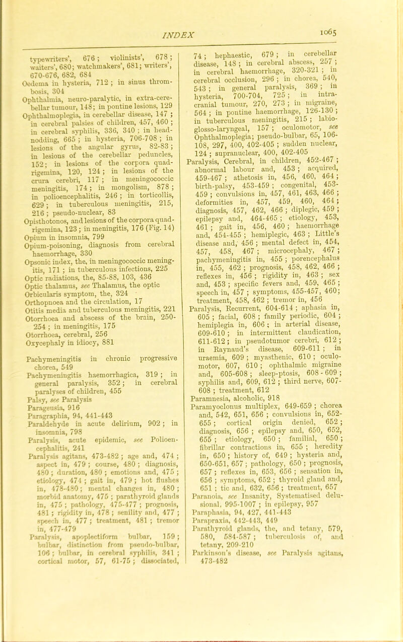 typewriters’, 676 ; violinists, 678^; waiters’, 680; watchmakers , 681; writers , 670-676, 682, 6S4 Oedema in hysteria, 712 ; in sinus throm- bosis, 304 Ophthalmia, neuro-paralytic, in extra-cere- bellar tumour, 14S; in pontine lesions, 129 Ophthalmoplegia, iu cerebellar disease, 147 ; in cerebral palsies of children, 45/, 460 ; in cerebral syphilis, 336, 340 ; in head- nodding, 665 ; in hysteria, 706-708 ; in lesions of the angular gyrus, 82-83 ; in lesions of the cerebellar peduncles, 152; in lesions of the corpora quad- rigemina, 120, 124; in lesions of the crura cerebri, 117 ; in meningococcic meningitis, 174; in mongolism, 878; in polioencephalitis, 246 ; in torticollis, 629; in tuberculous meningitis, 215, 216 ; pseudo-nuclear, 83 Opisthotonos, and lesions of the corpora quad - rigemina, 123 ; in meningitis, 176 (Fig. 14) Opium in insomnia, 799 Opium-poisoning, diagnosis from cerebral haemorrhage, 330 Opsonic index, the, in meningococcic mening- itis, 171 ; in tuberculous infections, 225 Optic radiations, the, 85-88, 103, 436 Optic thalamus, see Thalamus, the optic Orbicularis symptom, the, 324 Orthopnoea and the circulation, 17 Otitis media and tuberculous meningitis, 221 Otorrhoea and abscess of the brain, 250- 254 ; in meningitis, 175 Otorrhoea, cerebral, 256 Oxycephaly in idiocy, 881 Pachymeningitis in chronic progressive chorea, 549 Pachymeningitis haemorrhagica, 319 ; in general paralysis, 352 ; in cerebral paralyses of children, 455 Palsy, see Paralysis Parageusia, 916 Paragraphia, 94, 441-443 Paraldehyde in acute delirium, 902; in insomnia, 798 Paralysis, acute epidemic, see Polioen- cephalitis, 241 Paralysis agitans, 473-482 ; age and, 474 ; aspect in, 479 ; course, 480 ; diagnosis, 480 ; duration, 480 ; emotions and, 475 ; etiology, 474 ; gait in, 479 ; hot flushes in, 478-480; mental changes in, 480 ; morbid anatomy, 475 ; parathyroid glands in, 475 ; pathology, 475-477 ; prognosis, 481 ; rigidity in, 478 ; senility and, 477 ; speech in, 477 ; treatment, 481 ; tremor in, 477-479 Paralysis, apoplectiform bulbar, 159; bulbar, distinction from pseudo-bulbar, 106 ; bulbar, in cerebral syphilis, 341 ; cortical motor, 57, 61-75 ; dissociated, 74 ; hephaestic, 679 ; in cerebellar disease, 14S ; in cerebral abscess, 20/ , in cerebral haemorrhage, 320-321 ; in cerebral occlusion, 296 ; in chorea, 540, 543 ; in general paralysis, 369 ; in hysteria, 700-704, 725 ; in intra- cranial tumour, 270, 273 ; in migraine, 564 ; in pontine haemorrhage, 126-130 ; in tuberculous meningitis, 215 ; labio- glosso-laryngeal, 157 ; oculomotor, see Ophthalmoplegia; pseudo-bulbar, 65, 106- 108, 297, 400, 402-405 ; sudden nuclear, 124 ; supranuclear, 400, 402-405 Paralysis, Cerebral, in children, 452-467 ; abnormal labour and, 453 ; acquired, 459-467 ; athetosis in, 456, 460, 464; birth-palsy, 453-459 ; congenital, 453- 459 ; convulsions in, 457, 461, 463, 466 ; deformities in, 457, 459, 460, 464; diagnosis, 457, 462, 466 ; diplegic, 459 ; epilepsy and, 464-465 ; etiology, 453, 461 ; gait in, 456, 460 ; haemorrhage and, 454-455 ; hemiplegic, 463 ; Little’s disease and,' 456 ; mental defect in, 454, 457, 458, 467 ; microcephaly, 467 ; pachymeningitis in, 455 ; porencephalus in, 455, 462 ; prognosis, 458, 462, 466 ; reflexes in, 456 ; rigidity in, 463 ; sex and, 453 ; specific fevers and, 459, 465 ; speech in, 457 ; symptoms, 455-457, 460; treatment, 458, 462 ; tremor in, 456 Paralysis, Recurrent, 604-614 ; aphasia in, 605 ; facial, 608 ; family periodic, 604 ; hemiplegia in, 606 ; in arterial disease, 609-610 ; in intermittent claudication, 611-612; in pseudotumor cerebri, 612; in Raynaud’s disease, 609-611 ; in uraemia, 609 ; myasthenic, 610 ; oculo- motor, 607, 610 ; ophthalmic migraine and, 605-608; sleep-ptosis, 608-609; syphilis and, 609, 612 ; third nerve, 607- 608 ; treatment, 612 Paramnesia, alcoholic, 918 Paramyoclonus multiplex, 649-659 ; chorea and, 542, 651, 656 ; convulsions in, 652- 655 ; cortical origin denied, 652 ; diagnosis, 656 ; epilepsy and, 650, 652, 655 ; etiology, 650 ; familial, 650 ; fibrillar contractions in, 655 ; heredity in, 650 ; history of, 649 ; hysteria and, 650-651, 657 ; pathology, 650 ; prognosis, 657 ; reflexes in, 653, 656 ; sensation in, 656 ; symptoms, 652 ; thyroid gland and, 651 ; tic and, 632, 656 ; treatment, 657 Paranoia, see Insanity, Systematised delu- sional, 995-1007 ; in epilepsy, 957 Paraphasia, 94, 427, 441-443 Parapraxia, 442-443, 449 Parathyroid glands, the, and tetany, 579, 580, 584-587 ; tuberculosis of, and tetany, 209-210 Parkinson's disease, see Paralysis agitans, 473-482