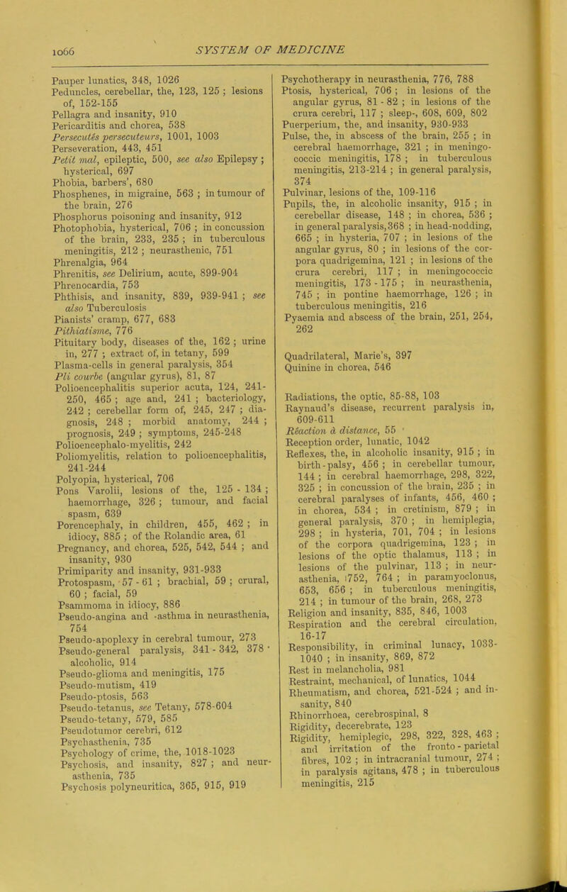 Pauper lunatics, 348, 1026 Peduncles, cerebellar, the, 123, 126 ; lesions of, 152-155 Pellagra and insanity, 910 Pericarditis and chorea, 538 Persecutes persecuteurs, 1001, 1003 Perseveration, 443, 451 Petit mat, epileptic, 500, see also Epilepsy ; hysterical, 697 Phobia, barbers’, 680 Phosphenes, in migraine, 563 ; in tumour of the brain, 276 Phosphorus poisoning and insanity, 912 Photophobia, hysterical, 706 ; in concussion of the brain, 233, 235 ; in tuberculous meningitis, 212 ; neurasthenic, 751 Phrenalgia, 964 Phrenitis, see Delirium, acute, 899-904 Phrenocardia, 753 Phthisis, and insanity, 839, 939-941 ; see also Tuberculosis Pianists’ cramp, 677, 683 Pitliiatisme, 776 Pituitary body, diseases of the, 162 ; urine in, 277 ; extract of, in tetany, 599 Plasma-cells in general paralysis, 354 Pli courbe (angular gyrus), 81, 87 Polioencephalitis superior acuta, 124, 241- 250, 465 ; age and, 241 ; bacteriology, 242 ; cerebellar form of, 245, 247 ; dia- gnosis, 248 ; morbid anatomy, 244 ; prognosis, 249 ; symptoms, 245-248 Polioencephalo-myelitis, 242 Poliomyelitis, relation to polioencephalitis, 241-244 Polyopia, hysterical, 706 Pons Varolii, lesions of the, 125 - 134 ; haemorrhage, 326 ; tumour, and facial spasm, 639 Porencephaly, in children, 455, 462 ; in idiocy, 885 ; of the Rolandic area, 61 Pregnancy, and chorea, 525, 542, 544 ; and insanity, 930 Primiparity and insanity, 931-933 Protospasm, 57 - 61 ; brachial, 59; crural, 60 ; facial, 59 Psammoma in idiocy, 886 Pseudo-angina and -asthma in neurasthenia, 754 Pseudo-apoplexy in cerebral tumour, 273 Pseudo-general paralysis, 341 - 342, 378 • alcoholic, 914 Pseudo-glioma and meningitis, 1/5 Pseudo-mutism, 419 Pseudo-ptosis, 563 Pseudo-tetanus, see Tetany, 578-604 Pseudo-tetany, 579, 585 Pseudotumor cerebri, 612 Psych asthenia, 735 Psychology of crime, the, 1018-1023 Psychosis, and insanity, 827 ; and neur- asthenia, 735 Psychosis polyneuritica, 365, 915, 919 Psychotherapy in neurasthenia, 776, 788 Ptosis, hysterical, 706 ; in lesions of the angular gyrus, 81 - 82 ; in lesions of the crura cerebri, 117 ; sleep-, 608, 609, 802 Puerperium, the, and insanity, 930-933 Pulse, the, in abscess of the brain, 255 ; in cerebral haemorrhage, 321 ; in meningo- coccic meningitis, 178 ; in tuberculous meningitis, 213-214 ; in general paralysis, 374 Pulvinar, lesions of the, 109-116 Pupils, the, in alcoholic insanity, 915 ; in cerebellar disease, 148 ; in chorea, 536 ; in general paralysis, 368 ; in head-nodding, 665 ; in hysteria, 707 ; in lesions of the angular gyrus, 80 ; in lesions of the cor- pora quadrigemina, 121 ; in lesions of the crura cerebri, 117 ; in meningococcic meningitis, 173 -175; in neurasthenia, 745 ; in pontine haemorrhage, 126 ; in tuberculous meningitis, 216 Pyaemia and abscess of the brain, 251, 254, 262 Quadrilateral, Marie’s, 397 Quinine in chorea, 546 Radiations, the optic, 85-88, 103 Raynaud’s disease, recurrent paralysis in, 609-611 Reaction A distance, 55 ' Reception order, lunatic, 1042 Reflexes, the, in alcoholic insanity, 915 ; in birth-palsy, 456 ; in cerebellar tumour, 144 ; in cerebral haemorrhage, 298, 322, 325 ; in concussion of the brain, 235 ; in cerebral paralyses of infants, 466, 460 ; in chorea, 534 ; in cretinism, 879 ; in general paralysis, 370 ; in hemiplegia, 298 ; in hysteria, 701, 704 ; in lesions of the corpora quadrigemina, 123 ; in lesions of the optic thalamus, 113 ; in lesions of the pulvinar, 113 ; in neur- asthenia, l752, 764 ; in paramyoclonus, 653, 656 ; in tuberculous meningitis, 214 ; in tumour of the brain, 268, 273 Religion and insanity, 835, 846, 1003 Respiration and the cerebral circulation, 16-17 tesponsibility, in criminal ^ lunacy, 1033- 1040 ; in insanity, 869, 872 test in melancholia, 981 testraint, mechanical, of lunatics, 1044 theumatism, and chorea, 521-524 ; and in- sanity, 840 thinorrhoea, cerebrospinal, 8 fluidity, decerebrate, 123 tigidity, hemiplegic, 298, 322, 328, 463 ; and irritation of the fronto - parietal fibres, 102 ; in intracranial tumour, 274 ; in paralysis agitans, 478 ; in tuberculous meningitis, 215
