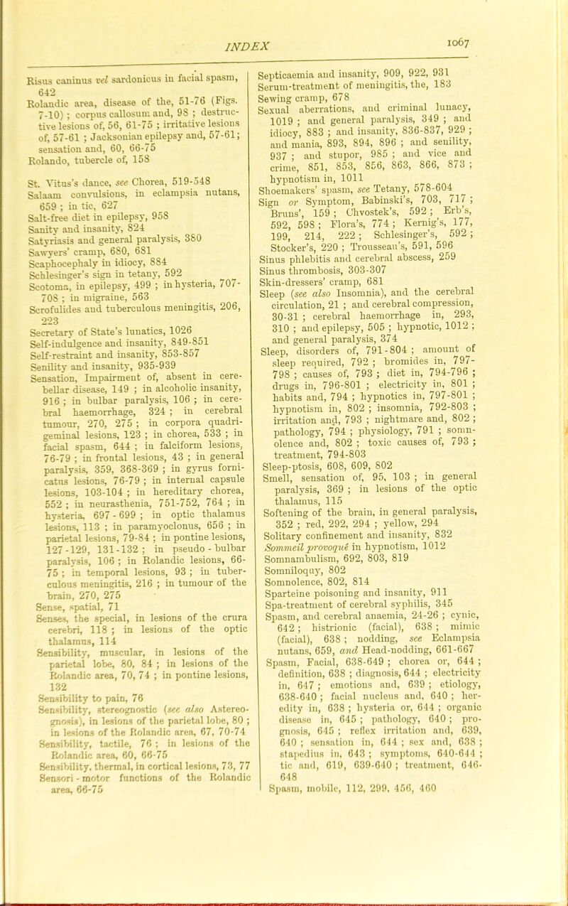 Kisus caninus ttel sardonicus in facial spasm, 642 Rolandic area, disease of the, 51-76 (Figs. 7-10) ; corpus callosum and, 98 ; destruc- tive lesions of, 56, 61-75 ; irritative lesions of, 57-61 ; Jacksonian epilepsy and, 57-61; sensation and, 60, 66-75 Rolando, tubercle of, 158 St. Vitus’s dance, see Chorea, 519-548 Salaam convulsions, in eclampsia nutans, 659 ; in tic, 627 Salt-free diet in epilepsy, 95S Sanity and insanity, 824 Satyriasis and general paralysis, 380 Sawyers’ cramp, 680, 6S1 Scaphocephaly in idiocy, 884 Schlesinger’s sign in tetany, 592 Scotoma, in epilepsy, 499 ; in hysteria, 707- 7OS ; in migraine, 563 Scrofulides and tuberculous meningitis, 206, 223 Secretary of State’s lunatics, 1026 Self-indulgence and insanity, 849-851 Self-restraint and insanity, 853-857 Senility and insanity, 935-939 Sensation, Impairment of, absent in cere- bellar disease, 149 ; in alcoholic insanity, 916 ; in bulbar paralysis, 106 ; in cere- bral haemorrhage, 324 ; in cerebral tumour, 270, 275 ; in corpora quadri- geminal lesions, 123 ; in chorea, 533 ; in facial spasm, 644 ; iu falciform lesions, 76-79 ; in frontal lesions, 43 ; in general paralysis, 359, 368-369 ; in gyrus forni- catns lesions, 76-79 ; in internal capsule lesions, 103-104 ; in hereditary ^chorea, 552 ; in neurasthenia, 751-752, 764 ; in hysteria, 697 - 699 ; in optic thalamus lesions, 113 ; in paramyoclonus, 656 ; in parietal lesions, 79-84 ; in pontine lesions, 127-129, 131-132; in pseudo - bulbar paralysis, 106 ; in Rolandic lesions, 66- 75 ; in temporal lesions, 93 ; in tuber- culous meningitis, 216 ; in tumour of the brain, 270, 275 Sense, spatial, 71 Senses, the special, in lesions of the crura cerebri, 118 ; in lesions of the optic thalamus, 114 Sensibility, muscular, in lesions of the parietal lobe, 80, 84 ; in lesions of the Rolandic area, 70, 74 ; in pontine lesions, 132 Sensibility to pain, 76 Sensibility-, stereognostic (see also Astereo- gnosis), in lesions of the parietal lobe, 80 ; in lesions of the Rolandic area, 67, 70-74 Sensibility, tactile, 76 ; in lesions of the Rolandic area, 60, 66-75 Sensibility, thermal, in cortical lesions, 73, 77 Sensori - motor functions of the Rolandic area, 66-75 Septicaemia and insanity, 909, 922, 931 Serum-treatment of meningitis, the, 183 Sewing cramp, 678 Sexual aberrations, and criminal lunacy, 1019 ; and general paralysis, 349 ; and idiocy, 883 ; and insanity, 836-837, 929 ; and mania, 893, 894, 896 ; and senility, 937 ; and stupor, 985 ; and vice and crime, 851, 853, 856, 863, 866, 873 , hypnotism in, 1011 Shoemakers’ spasm, see Tetany, 578-604 Sign or Symptom, Babiuski’s, 703, 717 ; Bruns’, 159 ; Chvostek’s, 592 ; Erb’s, 592, 598 ; Flora’s, 774 ; Kernig’s, 177, 199, 214, 222 ; Schlesinger’s, 592 ; Stocker’s, 220 ; Trousseau’s, 591, 596 Sinus phlebitis and cerebral abscess, 259 Sinus thrombosis, 303-307 Skin-dressers’ cramp, 681 Sleep (see also Insomnia), aud the cerebral circulation, 21 ; and cerebral compression, 30-31 ; cerebral haemorrhage in, 293, 310 ; aud epilepsy, 505 ; hypnotic, 1012 ; and general paralysis, 374 Sleep, disorders of, 791-804; amount of sleep required, 792 ; bromides in, ^797- 798 ; causes of, 793 ; diet in, 794-796 ; drugs in, 796-801 ; electricity in, 801 ; habits and, 794 ; hypnotics in, 797-801 ; hypnotism in, 802 ; insomnia, 792-803 ; irritation and, 793 ; nightmare and, 802 ; pathology, 794 ; physiology, 791 ; somn- olence and, 802 ; toxic causes of, 793 ; treatment, 794-803 Sleep-ptosis, 608, 609, 802 Smell, sensation of, 95, 103 ; in general paralysis, 369 ; in lesions of the optic thalamus, 115 Softening of the brain, in general paralysis, 352 ; red, 292, 294 ; yellow, 294 Solitary confinement and insanity-, 832 Sommeil provoque in hypnotism, 1012 Somnambulism, 692, 803, 819 Somniloquy, 802 Somnolence, 802, 814 Sparteine poisoning and insanity, 911 Spa-treatment of cerebral syphilis, 345 Spasm, aud cerebral anaemia, 24-26 ; cynic, 642 ; histrionic (facial), 638 ; mimic (facial), 638 ; nodding, see Eclampsia nutans, 659, and Head-nodding, 661-667 Spasm, Facial, 638-649 ; chorea or, 644 ; definition, 638 ; diagnosis, 644 ; electricity in, 647 ; emotions and, 639 ; etiology, 638-640 ; facial nucleus and, 640 ; her- edity in, 638 ; hysteria or, 644 ; organic disease in, 645 ; pathology, 640 ; pro- gnosis, 645 ; reflex irritation and, 639, 640 ; sensation in, 644 ; sex and, 638 ; stapedius in, 643 ; symptoms, 640-644 ; tic and, 619, 639-640 ; treatment, 646- 648 Spasm, mobile, 112, 299, 456, 460