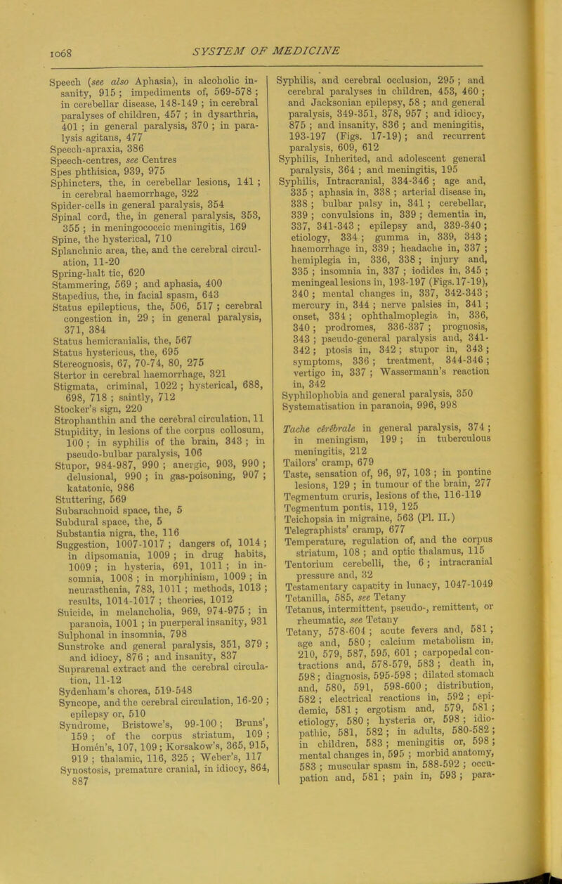 Speech {see also Aphasia), in alcoholic in- sanity, 915 ; impediments of, 569-578 ; in cerebellar disease, 148-149 ; in cerebral paralyses of children, 457 ; in dysarthria, 401 ; in general paralysis, 370 ; in para- lysis agitans, 477 Speech-apraxia, 386 Speech-centres, see Centres Spes phthisica, 939, 975 Sphincters, the, in cerebellar lesions, 141 ; in cerebral haemorrhage, 322 Spider-cells in general paralysis, 354 Spinal cord, the, in general paralysis, 353, 355 ; in meningococcic meningitis, 169 Spine, the hysterical, 710 Splanchnic area, the, and the cerebral circul- ation, 11-20 Spring-halt tic, 620 Stammering, 569 ; and aphasia, 400 Stapedius, the, in facial spasm, 643 Status epilepticus, the, 506, 517 ; cerebral congestion in, 29 ; in general paralysis, 371, 384 Status hemicranialis, the, 567 Status hystericus, the, 695 Stereognosis, 67, 70-74, 80, 275 Stertor in cerebral haemorrhage, 321 Stigmata, criminal, 1022 ; hysterical, 688, 698, 718 ; saintly, 712 Stocker’s sign, 220 Strophanthin and the cerebral circulation, 11 Stupidity, in lesions of the corpus collosum, 100 ; in syphilis of the brain, 343 ; in pseudo-bulbar paralysis, 106 Stupor, 984-987, 990 ; anergic, 903, 990 ; delusional, 990 ; in gas-poisoning, 907 ; katatonic, 986 Stuttering, 569 Subarachnoid space, the, 5 Subdural space, the, 5 Substantia nigra, the, 116 Suggestion, 1007-1017 ; dangers of, 1014 ; in dipsomania, 1009 ; in drug habits, 1009 ; in hysteria, 691, 1011 ; in in- somnia, 1008 ; in morphinism, 1009 ; in neurasthenia, 783, 1011 ; methods, 1013 ; results, 1014-1017 ; theories, 1012 Suicide, in melancholia, 969, 974-975 ; in paranoia, 1001 ; in puerperal insanity, 931 Sulphonal in insomnia, 798 Sunstroke and general paralysis, 351, 379 ; and idiocy, 876 ; and insanity, 837 Suprarenal extract and the cerebral circula- tion, 11-12 Sydenham’s chorea, 519-548 Syncope, and the cerebral circulation, 16-20 ; epilepsy or, 510 Syndrome, Bristowe’s, 99-100; Bruns, 159 ; of the corpus striatum, 109 ; Homdn’s, 107,109 ; Korsakow’s, 365, 915, 919 ; thalamic, 116, 325 ; Weber’s, 117 Synostosis, premature cranial, in idiocy, 864, 887 Syphilis, and cerebral occlusion, 295 ; and cerebral paralyses in children, 453, 460 ; and Jacksonian epilepsy, 58 ; and general paralysis, 349-351, 378, 957 ; and idiocy, 875 ; and insanity, 836 ; and meningitis, 193-197 (Pigs. 17-19); and recurrent paralysis, 609, 612 Syphilis, Inherited, and adolescent general paralysis, 364 ; and meningitis, 195 Syphilis, Intracranial, 334-346 ; age and, 335 ; aphasia in, 338 ; arterial disease in, 338 ; bulbar palsy in, 341 ; cerebellar, 339 ; convulsions in, 339 ; dementia in, 337, 341-343 ; epilepsy and, 339-340 ; etiology, 334 ; gumma in, 339, 343 ; haemorrhage in, 339 ; headache in, 337 ; hemiplegia in, 336, 338; injury and, 335 ; insomnia in, 337 ; iodides in, 345 ; meningeal lesions in, 193-197 (Figs.17-19), 340 ; mental changes in, 337, 342-343 ; mercury in, 344 ; nerve palsies in, 341 ; onset, 334; ophthalmoplegia in, 336, 340; prodromes, 336-337 ; prognosis, 343 ; pseudo-general paralysis and, 341- 342 ; ptosis in, 342; stupor in, 343 ; symptoms, 336; treatment, 344-346; vertigo in, 337 ; Wassermann’s reaction in, 342 Syphilophobia and general paralysis, 350 Systematisation in paranoia, 996, 998 Tache cerebrals in general paralysis, 374 ; in meningism, 199; in tuberculous meningitis, 212 Tailors' cramp, 679 Taste, sensation of, 96, 97, 103 ; in pontine lesions, 129 ; in tumour of the brain, 277 Tegmentum cruris, lesions of the, 116-119 Tegmentum pontis, 119, 125 Teichopsia in migraine, 563 (PI. II.) Telegraphists’ cramp, 677 Temperature, regulation of, and the corpus striatum, 108 ; and optic thalamus, 115 Tentorium cerebelli, the, 6 ; intracranial pressure and, 32 Testamentary capacity in lunacy, 1047-1049 Tetanilla, 585, see Tetany Tetanus, intermittent, pseudo-, remittent, or rheumatic, see Tetany Tetany, 578-604 ; acute fevers and, 581; age and, 580 ; calcium metabolism in, 210, 579, 587, 595, 601 ; carpopedal con- tractions and, 578-579, 583 ; death in, 598 ; diagnosis, 595-598 ; dilated stomach and, 580, 591, 598-600; distribution, 582; electrical reactions in, 592 ; epi- demic, 581 ; ergotism and, 579, 581 ; etiology, 580; hysteria or, 598 ; idio- pathic, 581, 582 ; in adults, o80-582; in children, 583; meningitis or, 598 ; mental changes in, 595 ; morbid anatomy, 583 ; muscular spasm in, 588-592 ; occu- pation and, 581 ; pain in, 593; para-