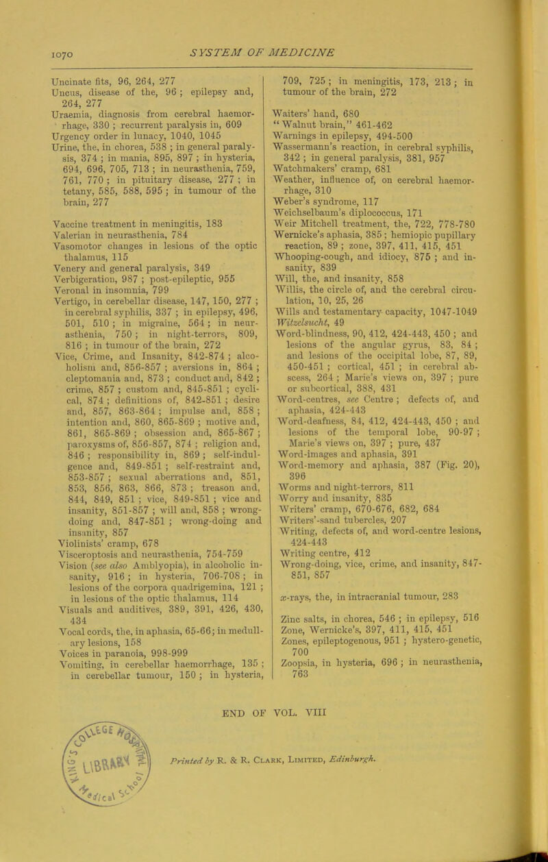 Uncinate fits, 96, 264, 277 Uncus, disease of the, 96 ; epilepsy and, 264, 277 Uraemia, diagnosis from cerebral haemor- rhage, 330 ; recurrent paralysis in, 609 Urgency order in lunacy, 1040, 1045 Urine, the, in chorea, 538 ; in general paraly- sis, 374 ; in mania, 895, 897 ; in hysteria, 694, 696, 705, 713 ; in neurasthenia, 759, 761, 770 ; in pituitary disease, 277 ; in tetany, 585, 588, 595 ; in tumour of the brain, 277 Vaccine treatment in meningitis, 183 Valerian in neurasthenia, 784 Vasomotor changes in lesions of the optic thalamus, 115 Venery and general paralysis, 349 Verbigeration, 987 ; post-epileptic, 955 Veronal in insomnia, 799 Vertigo, in cerebellar disease, 147, 150, 277 ; in cerebral syphilis, 337 ; in epilepsy, 496, 501, 510; in migraine, 564; in neur- asthenia, 750 ; in night-terrors, 809, 816 ; in tumour of the brain, 272 Vice, Crime, and Insanity, 842-874 ; alco- holism and, 856-857 ; aversions in, 864 ; cleptomania and, 873 ; conduct and, 842 ; crime, 857 ; custom and, 845-851 ; cycli- cal, 874 ; definitions of, 842-851 ; desire and, 857, 863-864 ; impulse and, 858 ; intention and, 860, 865-869 ; motive and, 861, 865-869 ; obsession and, 865-867 ; paroxysms of, 856-857, 874 ; religion and, 846 ; responsibility in, 869; self-indul- gence and, 849-851 ; self-restraint and, 853-857 ; sexual aberrations and, 851, 853, 856, 863, 866, 873 ; treason and, 844, 849, 851 ; vice, 849-851 ; vice and insanity, 851-857 ; will and, 858 ; wrong- doing and, 847-851 ; wrong-doing and insanity, 857 Violinists’ cramp, 678 Visceroptosis and neurasthenia, 754-759 Vision (see also Amblyopia), in alcoholic in- sanity, 916; in hysteria, 706-708; in lesions of the corpora quadrigemiua, 121 ; in lesions of the optic thalamus, 114 Visuals and auditives, 389, 391, 426, 430, 434 Vocal cords, the, in aphasia, 65-66; in medull- ary lesions, 158 Voices in paranoia, 998-999 Vomiting, in cerebellar haemorrhage, 135 ; in cerebellar tumour, 150 ; in hysteria, 709, 725; in meningitis, 173, 213; in tumour of the brain, 272 Waiters’ hand, 680 “Walnut brain,” 461-462 Warnings in epilepsy, 494-500 Wassermann’s reaction, in cerebral syphilis, 342 ; in general paralysis, 381, 957 Watchmakers’ cramp, 681 Weather, influence of, on eerebral haemor- rhage, 310 Weber’s syndrome, 117 Weichselbaum’s diplococcus, 171 Weir Mitchell treatment, the, 722, 778-780 Wernicke’s aphasia, 385 ; liemiopic pupillary reaction, 89 ; zone, 397, 411, 415, 451 Whooping-cough, and idiocy, 875 ; and in- sanity, 839 Will, the, and insanity, 858 Willis, the circle of, and the cerebral circu- lation, 10, 25, 26 Wills and testamentary capacity, 1047-1049 Witzelsucht, 49 Word-blindness, 90, 412, 424-443, 450 ; and lesions of the angular gyrus, 83, 84 ; and lesions of the occipital lobe, 87, 89, 450-451 ; cortical, 451 ; in cerebral ab- scess, 264 ; Marie’s views on, 397 ; pure or subcortical, 388, 431 Word-centres, see Centre ; defects of, and aphasia, 424-443 Word-deafness, 84, 412, 424-443, 450 ; and lesions of the temporal lobe, 90-97 ; Marie’s views on, 397 ; pure, 437 Word-images and aphasia, 391 Word-memory and aphasia, 387 (Fig. 20), 396 Worms and night-terrors, 811 Worry and insanity, 835 Writers’ cramp, 670-676, 682, 684 Writers’-sand tubercles, 207 Writing, defects of, and word-centre lesions, 424-443 Writing centre, 412 Wrong-doing, vice, crime, and insanity, 847- 851, 857 ai-rays, the, in intracranial tumour, 283 Zinc salts, in chorea, 546 ; in epilepsy, 516 Zone, Wernicke’s, 397, 411, 415, 451 Zones, epileptogenous, 951 ; hystero-geuetic, 700 Zoopsia, in hysteria, 696 ; in neurasthenia, 763 Printed by R. & R. Clark, Limited, Edinburgh.