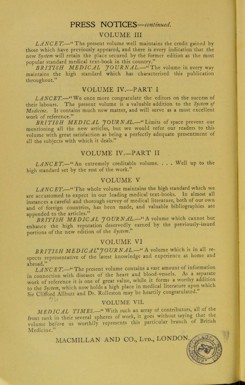 PRESS NOTICES —continued. VOLUME III LANCET.—“The present volume well maintains the credit gained by those which have previously appeared, and there is every indication that the new System will retain the place secured by the former edition as the most popular standard medical text-book in this country.” BRITISH MEDICAL JOURNAL.—“The volume in every way maintains the high standard which has characterised this publication throughout.” VOLUME IV.—PART I LANCET.—“We once more congratulate the editors on the success of their labours. The present volume is a valuable addition to the System of Medicine. It contains much new matter, and will serve as a most excellent work of reference.” BRITISH MEDICAL JOURNAL.—“Limits of space prevent our mentioning all the new articles, but we would refer our readers to this volume with great satisfaction as being a perfectly adequate presentment of all the subjects with which it deals.” VOLUME IV.—PART II LANCET.—“An extremely creditable volume. . . . Well up to the high standard set by the rest of the work.” VOLUME V LANCET.—“The whole volume maintains the high standard which we are accustomed to expect in our leading medical text-books. In almost all instances a careful and thorough survey of medical literature, both of our own and of foreign countries, has been made, and valuable bibliographies are appended to the articles.” BRITISH MEDICAL JOURNAL.—“A volume which cannot but enhance the high reputation deservedly earned by the previously-issued portions of the new edition of the System.” VOLUME VI BRITISH MEDIC ALX JOURNAL.—“A volume which is in all re- spects representative of the latest knowledge and experience at home and abroad.” . . LANCET. “ The present volume contains a vast amount or information in connection with diseases of the heart and blood-vessels. As a separate work of reference it is one of great value, while it forms a worthy addition to the System, which now holds a high place in medical literature upon which Sir Clifford Allbutt and Dr. Rolleston may be heartily congratulated. VOLUME VII. MEDICAL TIMES.—“ With such an array of contributors, all of the front rank in their several spheres of work, it goes without saying that the volume before us worthily represents this particular branch of British Medicine.” MACMILLAN AND CO., Ltd., LONDON..