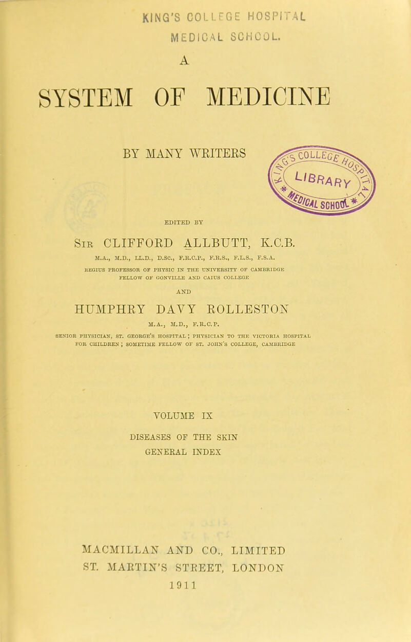 MEDICAL SCHOOL. A SYSTEM OF MEDICINE BY MANY WKITEES EDITED BY Sir CLIFFOED ALLBUTT, K.C.B. M.A., M.D., LL.D., D.SC., F.R.C.P., F.R.S^ F.L.S., F.S.A. REGIUS PROFESSOR OF PHYSIC IN THE UNIVERSITY OF CAMBRIDGE FELLOW OF GONVILLE AND CAIU3 COLLEGE AND HUMPHEY DAVY EOLLESTON M.A., M.D., F.E.C.P. SENIOR PHYSICIAN, ST. GEORGE’S HOSPITAL ; PHYSICIAN TO THE VICTORIA HOSPITAL FOR CHILDREN ; SOMETIME FELLOW OF ST. JOHN’S COLLEGE, CAMBRIDGE VOLUME IX DISEASES OF THE SKIN GENERAL INDEX MACMILLAN AND CO., LIMITED ST. MARTIN’S STREET, LONDON 1911