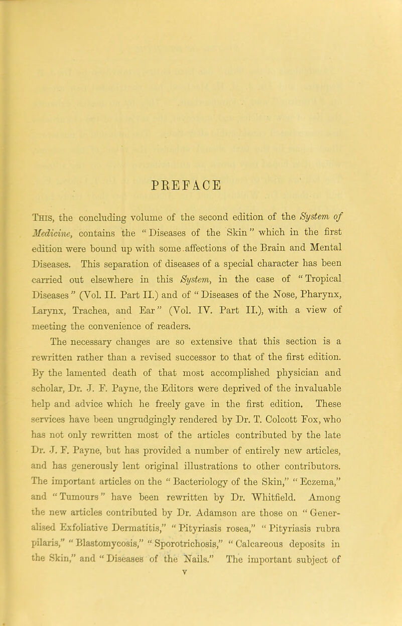 PREFACE This, the concluding volume of the second edition of the System of Medicine, contains the “ Diseases of the Skin ” which in the first edition were hound up with some , affections of the Brain and Mental Diseases. This separation of diseases of a special character has been carried out elsewhere in this System, in the case of “ Tropical Diseases ” (Vol. II. Part II.) and of “ Diseases of the Nose, Pharynx, Lar}mx, Trachea, and Ear” (Vol. IV. Part II.), with a view of meeting the convenience of readers. The necessary changes are so extensive that this section is a rewritten rather than a revised successor to that of the first edition. By the lamented death of that most accomplished physician and scholar. Dr. .1. P. Payne, the Editors were deprived of the invaluable help and advice which he freely gave in the first edition. These services have been ungrudgingly rendered by Dr. T. Colcott Fox, who has not only rewritten most of the articles contributed by the late Dr. J. E. Payne, but has provided a number of entirely new articles, and has generously lent original illustrations to other contributors. The important articles on the “ Bacteriology of the Skin,” “ Eczema,” and “ Tumours ” have been rewritten by Dr. Whitfield. Among the new articles contributed by Dr. Adamson are those on “ Gener- alised Exfoliative Dermatitis,” “ Pityriasis rosea,” “ Pityriasis rubra pilaris,” “ Blastomycosis,” “ Sporotrichosis,” “ Calcareous deposits in the Skin,” and “ Di.seases of the Nails.” The important subject of