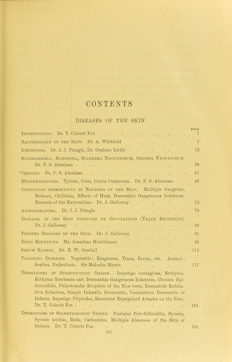 CONTENTS DISEASES OF THE SKIN PAGE IxTRODrcTioK. Dr. T. Colcott Fox ...... 1 Bacteriology of the Skin. Dr. A. Whitfield .... 5 Ichthyosis. Dr. J. J. Pringle, Dr. Graham Little . . . .12 ScLERODERillA, MORPHOEA, SCLEREMA NEONATOEUM, OeDEMA NeONATORHM. Dr. P. S. Abraham ........ 29 ‘Cheloid. Dr. P. S. Abraham . . . . . . .41 Hyperkeratoses. Tylosis, Corn, Cornu Cutaneum. Dr. P. S. Abraham . 46 Conditions terminating in Necrosis of the Skin. Multiple Gangrene, Bedsore, Chilblain, Effects of Heat, Dermatitis Gangrenosa Infantum, Necrosis of the Extremities. Dr. J. Galloway . . . .52 Angioker.atoma. Dr. J. J. Pringle . . . . . .76 DI.SEASES OF the SkIN PRODUCED BY 0CCUP.4.TI0NS (TrADE ERUPTIONS). Dr. J. Galloway . . . . . . . . 80 Feigned Diseases of the Skin. Dr. J. Galloway . . . .91 Drug Eruption.s. Mr. Jonathan Hutchinson . . . . .96 Serum Rashe.s. Dr. E. W. Goodall ...... 113 Parasitic Diseases. Vegetable: Ringworm, Tinea, Favus, etc. Animal: Scabies, Pediculosis. Sir Malcolm Morris . . . .117 Dermatoses of Streptococcic Origin. Impetigo contagiosa. Ecthyma, Ecthyma Terebrans and Dermatitis Gangrenosa Infantum, Chronic Epi- dermiditis. Phlyctenular Eruption of the New-born, Dermatitis Exfolia- tiva Infantum, Simple Infantile Dermatitis, Vacciniform Dermatitis of Infants, Impetigo Pityrodes, Recurrent Erysipeloid Attacks on the Face. Dr. T. Colcott Fox ........ 16L Dermatoses of Staphylococcic Origin. Pustular Peri-folliculitis, Sycosis, Sycosis niichae. Boils, Carbuncles, Multiple Abscesses of the Skin of Infants. Dr. T. Colcott Fox ...... 185