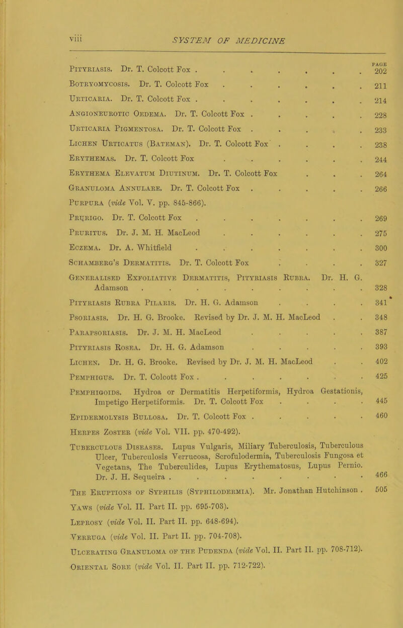 Pityriasis. Dr. T. Colcott Fox ....... **202 Boteyomycosis. Dr. T. Colcott Fox . . . . . .211 Urticaria. Dr. T. Colcott Fox . . . . . . .214 Angioneurotic Oedema. Dr. T. Colcott Fox . . . . .228 Urticaria Pigmentosa. Dr. T. Colcott Fox . . . „ .233 Lichen Urticatus (Bateman). Dr. T. Colcott Fox .... 238 Erythemas. Dr. T. Colcott Fox . . . . . .244 Erythema Elevatum Diutinum. Dr. T. Colcott Fox . . . 264 Granuloma Annulare. Dr. T. Colcott Fox ..... 266 Purpura {vide 'Vol. V. pp. 845-866). Prijeigo. Dr. T. Colcott Fox ....... 269 Pruritus. Dr. J. M. H. MacLeod ...... 275 Eczema. Dr. A. Whitfield ....... 300 Schajlberg’s Dermatitis. Dr. T. Colcott Fox .... 327 Generalised Exfoliative Dermatitis, Pityriasis Rubra. Dr. H. G. Adamson ......... 328 • Pityriasis Rubra Pilaris. Dr. H. G. Adam.son .... 341 Psoriasis. Dr. H. G. Brooke. Revised by Dr. J. M. H. MacLeod . . 348 Parapsoriasis. Dr. J. M. H. MacLeod ..... 387 Pityriasis Rosea. Dr. H. G. Adamson ..... 393 Lichen. Dr. H. G. Brooke. Revised by Dr. J. M. H. MacLeod . . 402 Pemphigus. Dr. T. Colcott Fox ....... 425 Pemphigoids. Hydroa or Dermatitis Herpetiformis, Hydroa Gestationis, Impetigo Herpetiformis. Dr. T. Colcott Fox .... 445 Epidermolysis Bullosa. Dr. T. Colcott Fox ..... 460 Herpes Zoster {vide Vol. VII. pp. 470-492). Tuberculous Diseases. Lupus Vulgaris, Miliary Tuberculosis, Tuberculous Ulcer, Tuberculosis Verrucosa, Scrofulodermia, Tuberculosis Fungosa et Vegetans, The Tuberculides, Lupus Erythematosus, Lupus Pernio. Dr. J. H. Sequeira The Eruptions of Syphilis (Syphilodermia). Mr. Jonathan Hutchinson . 506 Yaws {vide Vol. II. Part II. pp. 695-703). Leprosy {vide Vol. II. Part II. pp. 648-694). Verruga {vide Vol. II. Part II. pp. 704-708). Ulcerating Granuloma of the Pudenda (wrfe A''o1. II. Part II. pp. 708-712). Oriental Sore {vide Vol. II. Part II. pp. 712-722).