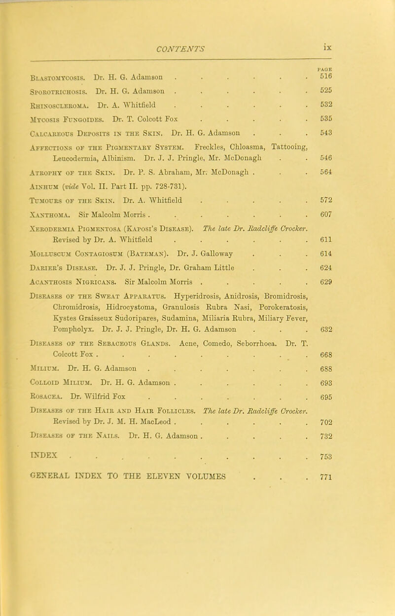 I'AOE Blastomycosis. Dr. H. G. Adamson ...... 516 Sporotrichosis. Dr. H. G. Adamson ...... 525 Rhixoscleroma. Dr. A. 'Whitfield ...... 532 Mycosis Fuxgoides. Dr. T. Colcott Fox ..... 535 Calcareous Deposits ix the Skin. Dr. H. G. Adamson . . . 543 Affections of the Pigmentary System. Freckles, Chloasma, Tattooing, Leucodermia, Albinism. Dr. J. J. Pringle, Mr. McDonagh . . 546 Atrophy of the Skin. Dr. P. S. Abraham, Mr. McDonagh . . . 564 Ainhum {vide Yol. II. Part II. pp. 728-731). Tumours of the Skin. Dr. A. Whitfield ..... 572 Xanthoma. Sir Malcolm Morris ....... 607 Xerodermia Pigmentosa (Kaposi’s Disease). The late Dr. Radcliffe Crocker. Revised by Dr. A. Whitfield ...... 611 Molluscum Contagiosum (Batem.an). Dr. J. Galloway . . . 614 Darier’s Disease. Dr. J. J. Pringle, Dr. Graham Little . . . 624 Acanthosis Nigricans. Sir Malcolm Morris ..... 629 Diseases of the Swe.\t Apparatus. Hyperidrosis, Anidrosis, Bromidrosis, Chromidrosis, Hidrocystoma, Granulosis Rubra Nasi, Porokeratosis, Kystes Graisseux Sudoripares, Sudamina, Miliaria Rubra, Miliary Fever, Pompholyx. Dr. J. J. Pringle, Dr. H. G. Adamson . . . 632 Dise.yses of the Sebaceous Glands. Acne, Comedo, Seborrhoea. Dr. T. Colcott Fox ......... 668 Milium. Dr. H. G. Adamson ....... 688 Colloid Milium. Dr. H. G. Adamson ...... 693 Rosacea. Dr. Wilfrid Fox ....... 695 Diseases of the Hair and Hair Follicles. The late Dr. Radcliffe Crocker. Revised by Dr. J. M. H. MacLeod ...... 702 Diseases of the Nails. Dr. H. G. Adamson ..... 732 index 753 GENERAL INDEX TO THE ELEVEN VOLUMES . . .771