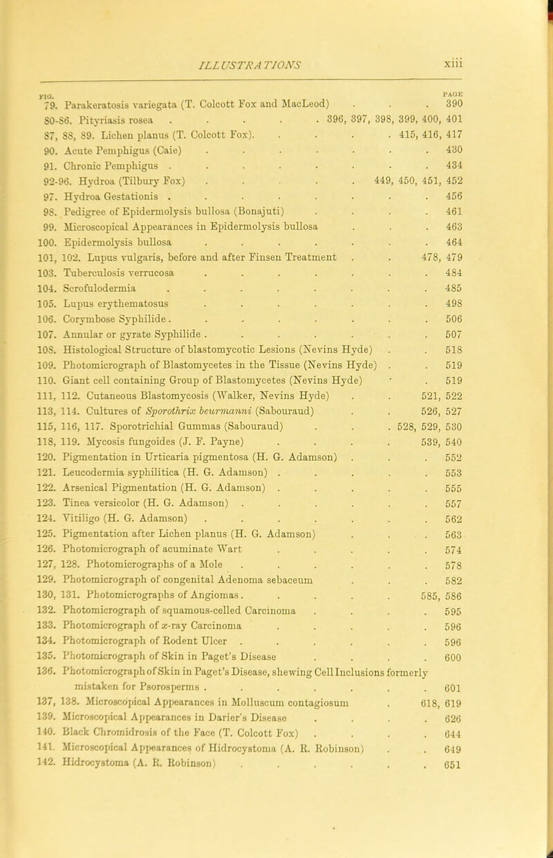 \ yia. yAut. 79. Parakeratosis variegata (T. Colcott Fox and MacLeod) . . 390 S0-S6. Rtyriasis rosea ..... 396, 397, 398, 399, 400, 401 87, 88, 89. Lichen planus (T. Colcott Fox). .... 415, 416, 417 90. Acute Pemphigus (Caie) ....... 430 91. Chronic Pemphigus . . . . . . . .434 92-96. Hydroa (Tilbury Fox) ..... 449, 450, 451, 452 97. Hydroa Gestationis ........ 456 98. Pedigree of Epidermolysis bullosa (Bonajuti) .... 461 99. Microscopical Appearances in Epidermolysis bullosa . . . 463 100. Epidermolysis bullosa ....... 464 101,102. Lupus vulgaris, before and after Finsen Treatment . . 478, 479 103. Tuberculosis verrucosa ....... 484 104. Scrofulodermia ........ 485 105. Lupus erythematosus ....... 498 106. Corymbose Syphilide ........ 506 107. Annular or gyrate Syphilide ....... 507 lOS. Histological Structure of blastomycotic Lesions (Ifevins Hyde) . . 518 109. Photomicrograph of Blastomycetes in the Tissue (Nevins Hyde) . . 519 110. Giant ceU containing Group of Blastomycetes (Nevins Hyde) • . 519 111. 112. Cutaneous Blastomycosis (Walker, Hevins Hyde) . . 521, 522 113, 114. Cultures of Sporothrix hnwmanni (Sabom-aud) . . 526, 527 115, 116, 117. Sporotrichial Gummas (Sabouraud) . . . 528, 529, 530 118, 119. Mycosis fungoides (J. F. Payne) .... 539, 540 120. Pigmentation in Urticaria pigmentosa (H. G. Adamson) . . . 552 121. Leucodermia syphilitica (H. G. Adamson) ..... 553 122. Arsenical Pigmentation (H. G. Adamson) ..... 555 123. Tinea versicolor (H. G. Adamson) ...... 557 124. Vitiligo (H. G. Adamson) ....... 562 125. Pigmentation after Lichen planus (H. G. Adamson) . . . 563 126. Photomicrograph of acuminate Wart ..... 574 127. 128. Photomicrographs of a Mole ...... 578 129. Photomicrograph of congenital Adenoma sebaceum . . . 582 130, 131. Photomicrographs of Angiomas..... 585, 586 132. Photomicrograph of squamous-celled Carcinoma .... 595 133. Photomicrograph of K-ray Carcinoma ..... 596 134. Photomicrograph of Rodent Ulcer ...... 596 135. Photomicrograph of Skin in Paget’s Disease .... 600 136. Photomicrographof Skin in Paget’s Disease, shewing Cell Inclusions formerly mistaken for Psorosperms ....... 601 137. 138. Microscopical Appearances in Molluscum contagiosum . 618, 619 139. Microscopical Appearances in Darier's Disease .... 626 140. Black Chromidrosis of the Face (T. Colcott Fox) .... 644 141. Microscojncal Appearances of Hidrocystoma (A. R. Robinson) . . 649 142. Hidrocystoma (A. R. Robinson) . . .651 i