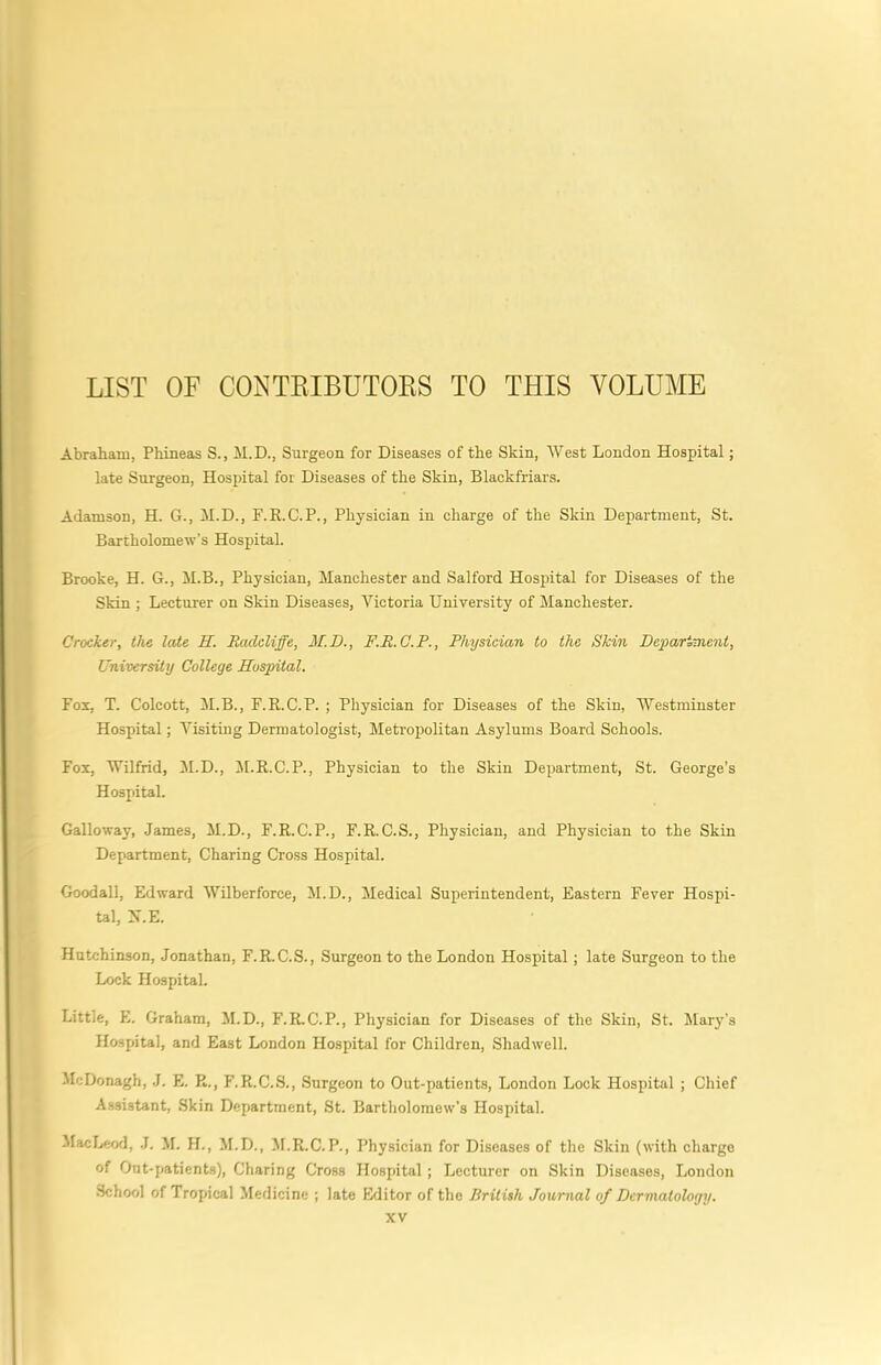 LIST OF CONTEIBUTOKS TO THIS VOLUME Abraham, Phineas S., 11. D., Surgeon for Diseases of the Skin, West London Hospital; late Surgeon, Hospital for Diseases of the Skin, Blackfriars. Adamson, H. G., II. D., F.E.C.P., Physician in charge of the Skin Department, St. Bartholomew’s Hospital. Brooke, H. G., H.B., Physician, Manchester and Salford Hospital for Diseases of the Skin ; Lecturer on Skin Diseases, Victoria University of Manchester. Crocker, the late H. Rcideliffe, M.D., F.R.C.P., Physician to the Skin Depariment, University College Hospital. Fox, T. Colcott, M.B., F.R.C.P. ; Physician for Diseases of the Skin, Westminster Hospital; Visiting Dermatologist, Metropolitan Asylums Board Schools. Fox, Wilfrid, M.D., M.R.C.P., Physician to the Skin Department, St. George’s Hospital. Galloway, James, M.D., F.R.C.P., F.R.C.S., Physician, and Physician to the Skin Department, Charing Cross Hospital. Goodall, Edward Wilberforce, M.D., Medical Superintendent, Eastern Fever Hospi- tal, X.E. Hutchinson, Jonathan, F.R.C.S., Surgeon to the London Hospital; late Surgeon to the Lock Hospital. Little, E. Graham, M.D., F.R.C.P., Physician for Diseases of the Skin, St. Mary’s Hospital, and East London Hospital for Children, Shadwell. McDonagh, J. E. R., F.R.C.S., .Surgeon to Out-patients, London Lock Hospital ; Chief Assistant, Skin Department, St. Bartholomew’s Hospital. MacLeod, J. M. H., M.D., M.R.C.P., Physician for Diseases of the Skin (with charge of Ont-patients), Charing Cross Hospital; Lecturer on Skin Diseases, London School of Tropical Medicine ; late Editor of the British Journal of Dermatology.