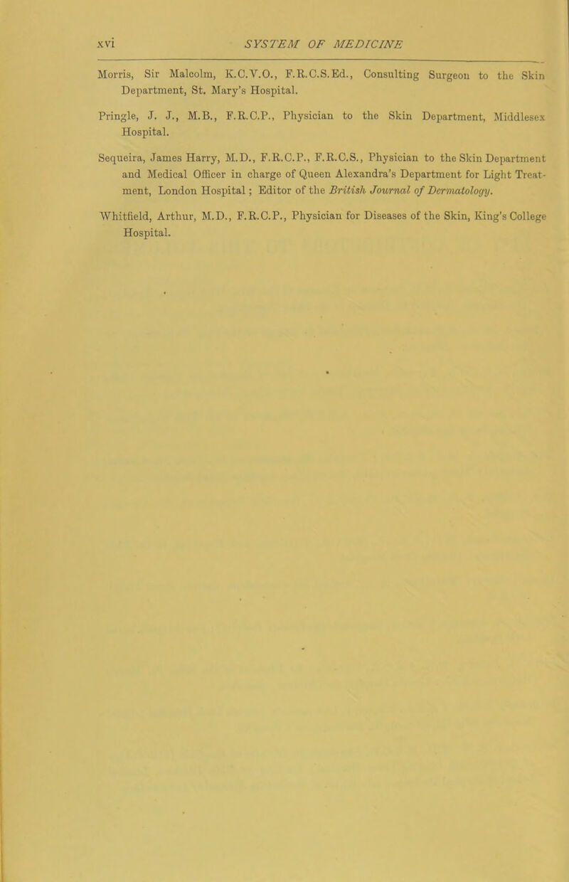 Morris, Sir Malcolm, K.C.V.O., F.R.C.S.Ed., Consulting Surgeon to the Skin Department, St. Mary’s Hospital. Pringle, J. J., M.B., F.R.C.P., Physician to the Skin Department, Middlesex Hospital. Sequeira, James Harry, M.D., F.R.C.P., F.R.C.S., Physician to the Skin Department and Medical Officer in charge of Queen Alexandra’s Department for Light Treat- ment, London Hospital; Editor of the British Journal of Dermatology. Whitfield, Arthur, M.D., F.R.C.P., Physician for Diseases of the Skin, King’s College Hospital.