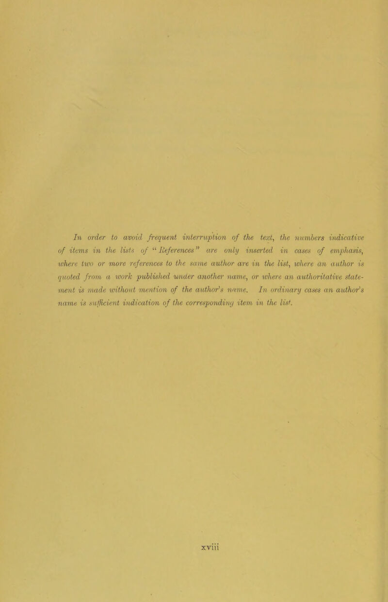 In order to avoid frequent interruption of the text, the numbers indicative of items in the lists of “ References ” are only inserted in cases of emphasis, where two or more references to the same author are in the list, where an author is quoted from a work published under another name, or where an authoritative state- 'inent is made without mention of the author’s name. In ordinary cases an author's name is sufficient indication of the correspondimj item in the list.