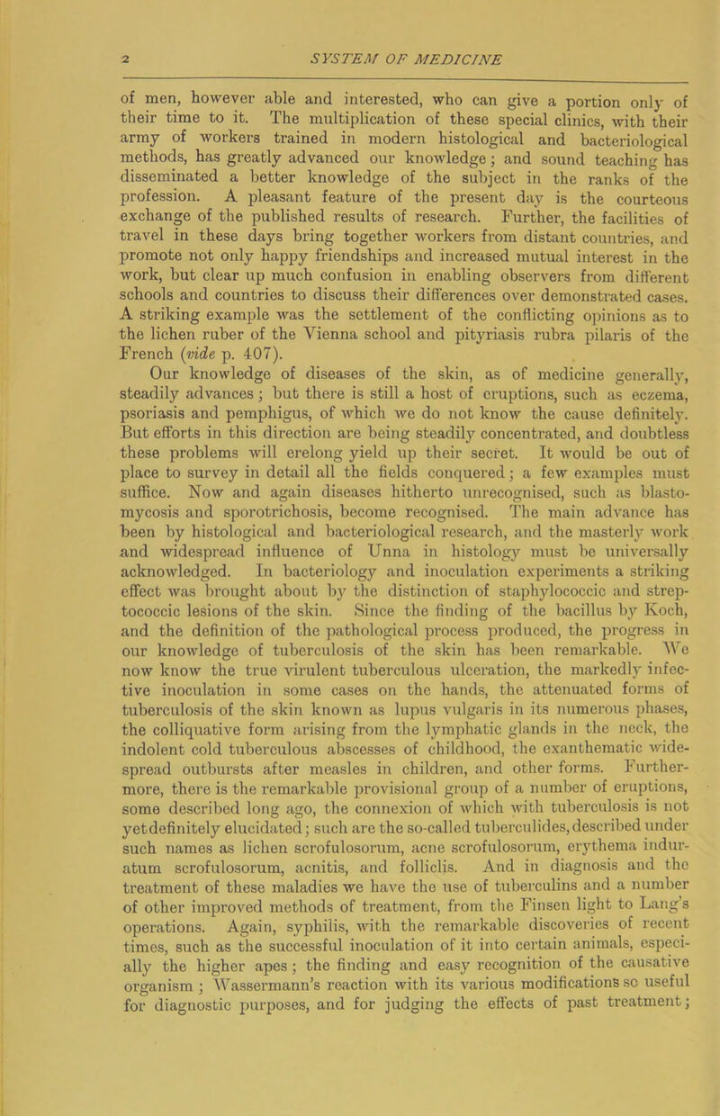 of men, however able and interested, who can give a portion only of their time to it. The multiplication of these special clinics, with their army of workers trained in modern histological and bacteriological methods, has greatly advanced our knowledge; and sound teaching has disseminated a better knowledge of the subject in the ranks of the profession. A pleasant feature of the present day is the courteous exchange of the published results of research. Further, the facilities of travel in these days bring together workers from distant countries, and promote not only happy friendships and increased mutual interest in the work, but clear up much confusion in enabling observers from different schools and countries to discuss their differences over demonstrated ca.ses. A striking example was the settlement of the conflicting opinions as to the lichen ruber of the Vienna school and pityriasis rubra pilaris of the French p. 407). Our knowledge of diseases of the skin, as of medicine generally, steadily advances; but there is still a host of eruptions, such as eczema, psoriasis and pemphigus, of which we do not know the cause definitely. But efforts in this direction are being steadily concentrated, and doubtless these problems will erelong yield up their secret. It would be out of place to survey in detail all the fields conquered; a few examples must suffice. Now and again diseases hitherto unrecognised, such as blasto- mycosis and sporotrichosis, become recognised. The main ad-\'ance has been by histological and bacteriological research, and the masterly work and widespread influence of Unna in histology must be universally acknowledged. In bacteriology and inoculation experiments a striking effect was brought about by the distinction of staphylococcic and strep- tococcic lesions of the skin. Since the finding of the bacillus by Koch, and the definition of the pathological process produced, the progress in our knowledge of tuberculosis of the skin has been remarkable. We now know the true virulent tuberculous idceration, the markedly infec- tive inoculation in .some cases on the hands, the attenuated forms of tuberculosis of the .skin known as lupus vulgaris in its numerous phase.s, the colliquative form arising from the lymphatic glands in the neck, the indolent cold tuberculous abscesses of childhood, the exanthematic wide- spread outbursts after measles in children, and other forms. Further- more, there is the remarkable provisional group of a number of eruptions, some described long ago, the connexion of which with tuberculosis is not yetdefinitely elucidated; such are the so-called tuberculides, described under such names as lichen scrofulosorum, acne scrofulosorum, erythema indur- atum scrofulosorum, acnitis, and folliclis. And in diagnosis and the treatment of these maladies we have the use of tuberculins and a number of other improved methods of treatment, from the Finsen light to Lang’s operations. Again, syphilis, with the remarkable discoveries of recent times, such as the successful inoculation of it into certain animals, especi- ally the higher apes; the finding and easy recognition of the causative organism ; Wassermann’s reaction with its various modifications sc useful for diagnostic purposes, and for judging the effects of past treatment;