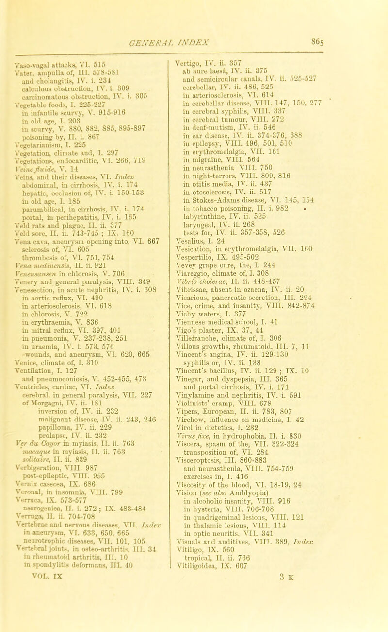 Vaso-vagal attacks, VI. 515 Vater, ampulla of, III. 578-5S1 ami cholangitis, IV. i. 234 calculous obstruction, H’. i. 309 carcinomatous obstruction, IV. i. 305 Vegetable foods, 1. 225-227 in infantile scurvy, V. 915-916 in old age, 1. 203 in scurvy, V. S80, 882, 885, 895-897 poisoning by, II. i. 867 Vegetarianism, I. 225 Vegetation, climate and, I. 297 Vegetations, endocarditic, VI. 266, 719 Veiatfiuidty V. 14 Veins, and their diseases, VI. Index alalominal, in cirrhosis, IV. i. 174 hepatic, occlusion of, IV. i. 150-153 in old age, I. 185 parumbilical, in cirrhosis, IV. i. 174 portal, in perihepatitis, IV. i. 165 Veld rats and plague, II. ii. 377 Veld sore, II. ii. 743-745 ; IX. 160 Vena cava, aneurysm opening into, VI. 667 sclerosis of, n. 605 thrombosis of, VI. 751, 754 IVna medincHsis, II. ii. 921 Yenensausen in chlorosis, V. 706 Venery and general paralysis, VIII. 349 Venesection, in acute nephritis, IV. i. 608 in aortic reflux, VI. 490 in arteriosclerosis, VI. 618 in chlorosis, V. 722 in erythraemia, V. 836 in mitral reflux, n. 397, 401 in pneumonia, V. 237-238, 251 in uraemia, FV i. 573, 576 -wounds, and aneurysm, VI. 620, 665 Venice, climate of, I. 310 Ventilation, I. 127 and pneumoconiosis, V. 452-455, 473 Ventricles, cardiac, VI. Indeo: cerebral, in general paralysis, VII. 227 of Morgagni, IV. ii. 181 inversion of, IV. ii. 232 malignant disease, IV. ii. 243, 246 papilloma, IV. ii. 229 prolap.se, IV. ii. 232 Ver du Cayor in myiasis, II. ii. 763 macaque in myiasi.s, II. ii. 763 solUaire, II. ii. 839 Verbigeration, VIII. 987 post-epileptic, VIII. 955 Vemii ca.s€osa, IX. 686 V'eronal, in insomnia, VIII. 799 Verruca, IX. 573-577 necrogenica, II. i. 272 ; IX. 483-484 Verruga, II. ii. 704-708 Vertebrae anti nervous diseases, VII. Inde:c in aneurysm, VI. 633, 650, 665 neurotrophic di.seases, VII. 101, 105 Vertebral joints, in osteo-arthritis. III. 34 in rheumatoid arthritis. III. 10 in sjtondylitls deformans. III. 40 VOI-. IX Vertigo, IV. ii. 357 ab aure hiesa, IV. ii. 375 and semicircular canals. IV. ii. 525-527 cerebellar, IV. ii. 486, 525 in arteriosclerosis, VI. 614 in cerebellar disease, VIII. 147, 15u, 277 in cerebral syphilis, VIII. 337 in cerebral tumour, VII1. 272 in deaf-mutism, IV. ii. 546 in ear disease. IV. ii. 374-376, 388 in epilepsy, VIII. 496, 501, 510 in erythromelalgia, VII. 161 in migraine, VIII. 564 in neurasthenia VIII. 750 in night-terrors, VIII. 809, 816 in otitis media, IV. ii. 437 in otosclerosis, IV. ii. 517 in Stokes-Adams disease, VI. 145, 154 in tobacco poisoning, II. i. 982 labyrinthine, IV. ii. 525 laryngeal, IV. ii. 268 tests for, IV. ii. 357-358, 526 Vesalius, I. 24 Vesication, in erythromelalgia, VII. 160 Vespertilio, IX. 495-502 Vevey grape cure, the, I. 244 Viareggio, climate of, I. 308 Vibrio cholerae, II. ii. 448-457 Vibrissae, absent in ozaena, II'. ii. 20 Vicarious, pancreatic secretion. III. 294 Vice, crime, and insanity, VIII. 842-874 Vichy waters, I. 377 Viennese medical school, I. 41 Vigo’s plaster, IX. 37, 44 Villefranche, climate of, I. 306 Villous gi'owths, rheumatoid, III. 7, 11 Vincent’s angina, IV. ii. 129-130 syphilis or, IV. ii. 138 Vincent’s bacillus, IV. ii. 129 ; IX. 10 Vinegar, and dyspepsia, III. 365 and portal cirrhosis, IV. i. 171 Vinylamine and nephritis, IV. i. 591 Violinists’ cramp, VIII. 678 Vipers, European, II. ii. 783, 807 Virchow, influence on medicine, I. 42 Virol in dietetics, I. 232 Virus fixe, in hydrophobia, II. i. 830 Viscera, spasm of the, VII. 322-324 transposition of, VI. 284 Visceropto.sis, III. 860-883 and ueura.sthenia, VIII. 754-759 exercises in, I. 416 Viscosity of the blood, VI. 18-19, 24 Vision (see also Amblyopia) in .alcoholic imsanity, VIII. 916 in hysteria, VIII. 706-708 in quadrigeminal lesions, VIII. 121 in thalamic le.sions, VIII. 114 in optic neuritis. VII. 341 Visuals and auditives, VIII. 389, Index Vitiligo, IX. 560 tropical, II. ii. 766 Vitiligoidea, IX. 607 3 K