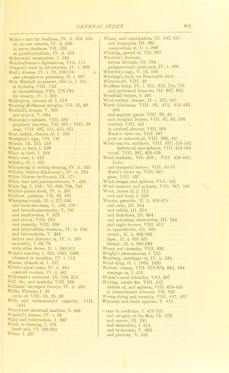 AVeber's test for deafness, IV. ii. 853, 52-1 in chronic catarrh, IV. ii. 500 in nerve deafness, N’ll. 528 in pyolabyrinthitis, IV. ii. 450 Wehrawald sanatorium, I. 332 Weichselbaum's diplococeus, VIII. 171 Weigert’s stain in fat-necrasis, IV. i. 300 Weil’s disease, IV. i. 70, 109-114 * and phosphorus poisoning, II. i. 997 Weir Mitchell treatment, diet in, I. 241 in hysteria, VIII. 722 in neurasthenia, VIll. 778-780 for obesity, IV, i. 502 Wellington, climate of. I. 319 Werduig-Hotfmaun atrophy, VII. 35, 48 Werlhofs disease, V. 855 and scurvy, V. 894 Wernicke’s aphasia, Vlll. 385 pupillarv reaction, VII. 507 ; VIII. 89 zone, Vill. 397, 411, 415. 451 West Indies, climate of, I. 303 Westphal’s sign, VII. 748 Mlieals, IX. 215, 219 Wheat as food, I. 226 Whey as food, I. 224 Whey-cure, I. 243 MTiisky, II. i. 907 Whispering in testing hearing, IV. ii. 353 AVhistle. Galton-Edelmaun’s, IV. ii. 352 ■White blisters (ecthyma), IX. 173 ■White lead and pneumoconiosis, V. 450 White leg. I. 158 ; VI. 686, 706, 749 ■White’s palate-hook, IV. ii. 501 Whitlow, painless, ■\'II. 93, 861 Whooping-cough, II. i. 571-585 and bronchiectasis, V. 136, 139 and bronchopneumonia, V. 181 and emphysema, V. 475 and idiocy, VIII. 875 and iu-sanity, ^^II. 839 and labyrinthine deafness, IV. ii. 530 and tuberculosis, V. 288 larynx and pharyn.x in, IV. ii. 293 mortality, I. 69, 78 with other fevers, II. i. 843-851 Widal’s reaction, I. 692, 1085, 1093 obtained in jaundice, IV. i. 112 Wiesen, climate of, T. 317 Wilde’s aural snare, IV. ii. 384 mastoid incision, IV. ii. 461 Wilkinson’s ointment, IX. 156. 274 Will, the, and imsanity, VIII. 858 Williams’ larjTigeal forceps, IT. ii. 235 WillLs, Thomas, I. 29 circle of, VIII. 10, 25, 26 Wills and testamentary capacity, VIII. 1047 Wimshnrst electrical machine, I. 449 Winckel’s di.sease, IV. i. 99 Wind and tuberculosis, I. 297 Wind, in training, I. 178 heart and, VI. 193-252 Wines, I. 231 Wines, and constipation, 111. 642, 647 and dyspepsia. III. 365 composition of, II. i. 906 Winking, period of, VII. 297 Winslow’s foramen, hernia through, 111. 782 poripaucreatic cysts and, IV. i. 309 Wintrich’s sign, V. 13, 348 Wirsung’s duct, see Pancreatic duct Witzelsucht, VIII. 49 Wolffian body, IV. i. 311, 313, 714, 721 and peritoneal tumour.s, III. 987, 992 Woodhall waters, I. 361 Wool-sorters’ disease, II. i. 227, 245 Word-blindness, VIII. 90, 412, 424-443, 450 and angular gyrus, VIII. 83, 84 and occipital lesions, VIII. 87, 89, 450 cortic.al, VIII. 451 in cerebral absoe.ss, VIII. 264 Miirie’s views on, VIII. 397 pure or .subcortical, VIII. 388, 431 AVord-oeutres, auditory, VIII. 387, 428-432 defects of, and aphasia, Vlll. 424-443 visual, VIII. 387, 432-439 AVord-deafness, VII. 529 ; A’lII. 424-443, Inde:c and temporal lesion.s, A’lII. 90-97 Marie’s views on, A’lII. 397 pure, A’lII. 437 AVord-images and apha.sia, AMIl. 391 AVord-meniory and aphasia, A’lII. 387, 396 AVork, hours of, I. 172 rest and food, I. 218 AA’orms, parasitic, II. ii. 829-976 and colic. III. 634 and colitis. III. 814 and diarrhoea, III. 664 and intestinal obstruction, III. 743 and night-terrors, AMII. 811 in appendicitis. III. 600 round-, II. ii. 885-889 tape-, II. ii. 831-851 thread-, II. ii. 890-893 AVorry and insanity, VIII. 835 AA’right’s phenomenon, I. 755 AVrisberg, cartilages of, IV. ii. 182 AVrist-drop, II. i. 1005, 1050 AVriters’ cramp, A'lII. 670-676, 682, 684 massage in, I. 430 AA’riter’s-saud tubercles, A’lII. 207 AA’riting, centre for, VIII. 412 defects of, and aphasia, A’lII. 424-443 in disseminated sclerosis, A’ll. 829 AVrong-doing and insanity, A’lII. 847, 857 Wryneck and birth injuries. A’. 870 .r-rays in medicine, 1. 473-523 and atrophy of the Skin, IX. 570 and cancer, IX. 591 and dermatitis, I. 512 and leukaemia, V. 809 and pleurisy. A’. 535