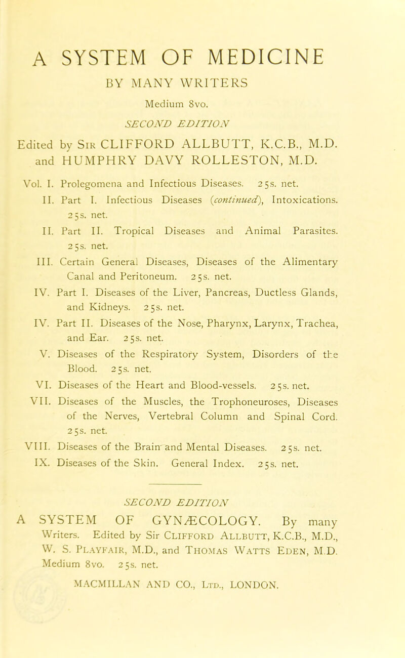 BY MANY WRITERS Medium 8vo, SECOND EDITION Edited by Sir CLIFFORD ALLBUTT, K.C.B., M.D. and HUMPHRY DAVY ROLLESTON, M.D. Vol. I. Prolegomena and Infectious Diseases. 25s. net. II. Part I. Infectious Diseases {continued), Intoxications. 25 s. net. II. Part II. Tropical Diseases and Animal Parasites. 25 s. net. III. Certain General Diseases, Diseases of the Alimentary Canal and Peritoneum. 25 s. net. IV. Part I. Diseases of the Liver, Pancreas, Ductless Glands, and Kidneys. 25s. net. IV. Part II. Diseases of the Nose, Pharynx, Larynx, Trachea, and Ear. 25 s. net. V. Diseases of the Respiratory System, Disorders of the Blood. 25s. net. VI. Diseases of the Heart and Blood-vessels. 25s.net. VII. Diseases of the Muscles, the Trophoneuroses, Diseases of the Nerves, Vertebral Column and Spinal Cord. 25 s. net. VIII. Diseases of the Brain'and Mental Diseases. 25s. net. IX. Diseases of the Skin. General Index. 25s. net. SECOND EDITION A SYSTEM OF GYNECOLOGY. By many Writers. Edited by Sir CLIFFORD Allbutt, K.C.B., M.D., W. S. Pl.wfair, M.D., and Thomas Watts Eden, M.D. Medium 8vo. 25s. net.