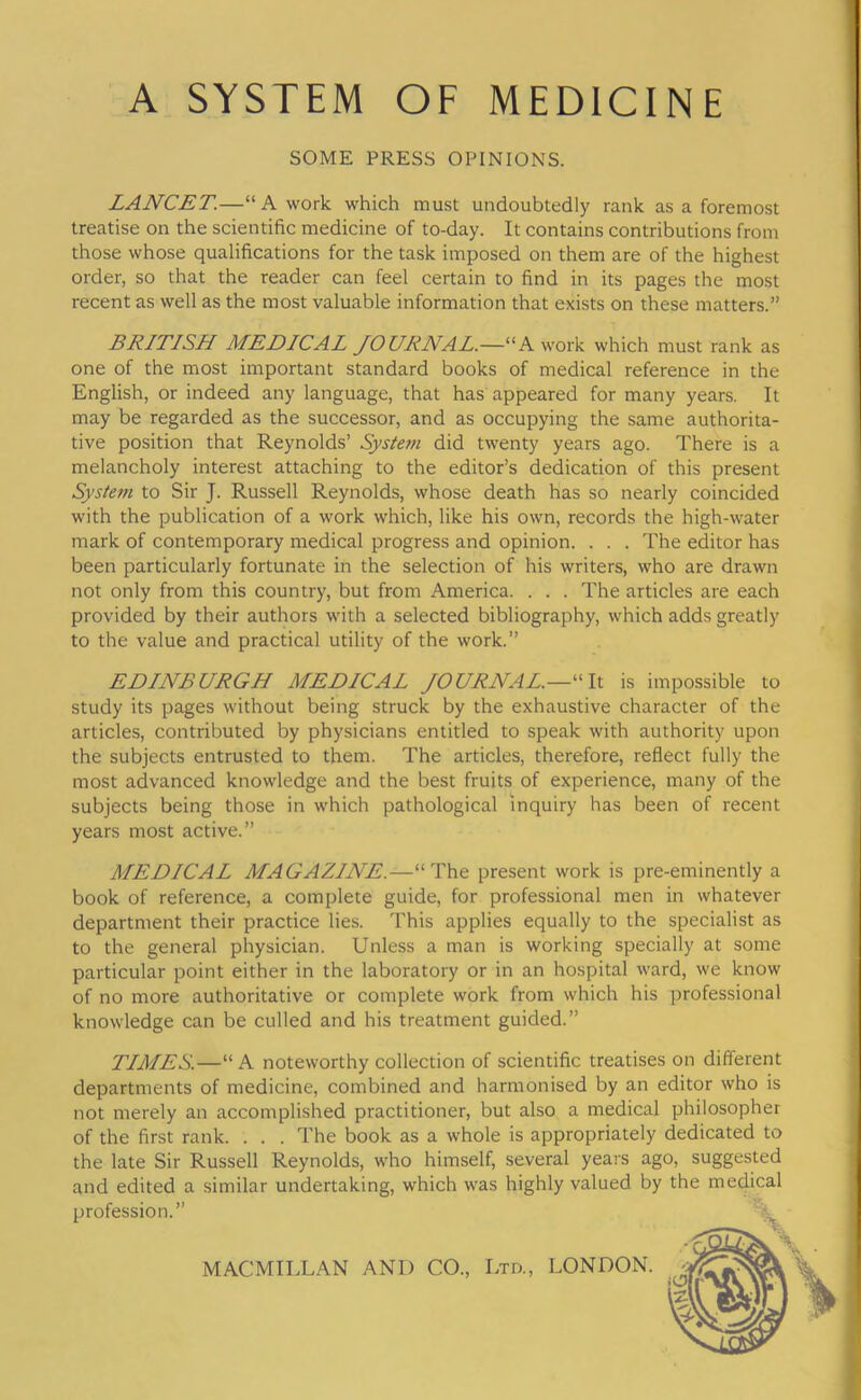 SOME PRESS OPINIONS. LANCET.—“A work which must undoubtedly rank as a foremost treatise on the scientific medicine of to-day. It contains contributions from those whose qualifications for the task imposed on them are of the highest order, so that the reader can feel certain to find in its pages the most recent as well as the most valuable information that exists on these matters.” BRITISH MEDICAL JOURNAL.—“A work which must rank as one of the most important standard books of medical reference in the English, or indeed any language, that has appeared for many years. It may be regarded as the successor, and as occupying the same authorita- tive position that Reynolds’ System did twenty years ago. There is a melancholy interest attaching to the editor’s dedication of this present System to Sir J. Russell Reynolds, whose death has so nearly coincided with the publication of a work which, like his own, records the high-water mark of contemporary medical progress and opinion. . . . The editor has been particularly fortunate in the selection of his writers, who are drawn not only from this country, but from America. . . . The articles are each provided by their authors with a selected bibliography, which adds greatly to the value and practical utility of the work.” EDINBURGH MEDICAL JOURNAL.—It is impossible to study its pages without being struck by the exhaustive character of the articles, contributed by physicians entitled to speak with authority upon the subjects entrusted to them. The articles, therefore, reflect fully the most advanced knowledge and the best fruits of experience, many of the subjects being those in which pathological inquiry has been of recent years most active.” MEDICAL MAGAZINE.—“The present work is pre-eminently a book of reference, a complete guide, for professional men in whatever department their practice lies. This applies equally to the specialist as to the general physician. Unless a man is working specially at some particular point either in the laboratory or in an hospital ward, we know of no more authoritative or complete work from which his professional knowledge can be culled and his treatment guided.” TIMES.—“ A noteworthy collection of scientific treatises on different departments of medicine, combined and harmonised by an editor who is not merely an accomplished practitioner, but also a medical philosopher of the first rank. . . . The book as a whole is appropriately dedicated to the late Sir Russell Reynolds, who himself, several years ago, suggested and edited a similar undertaking, which was highly valued by the medical profession.”