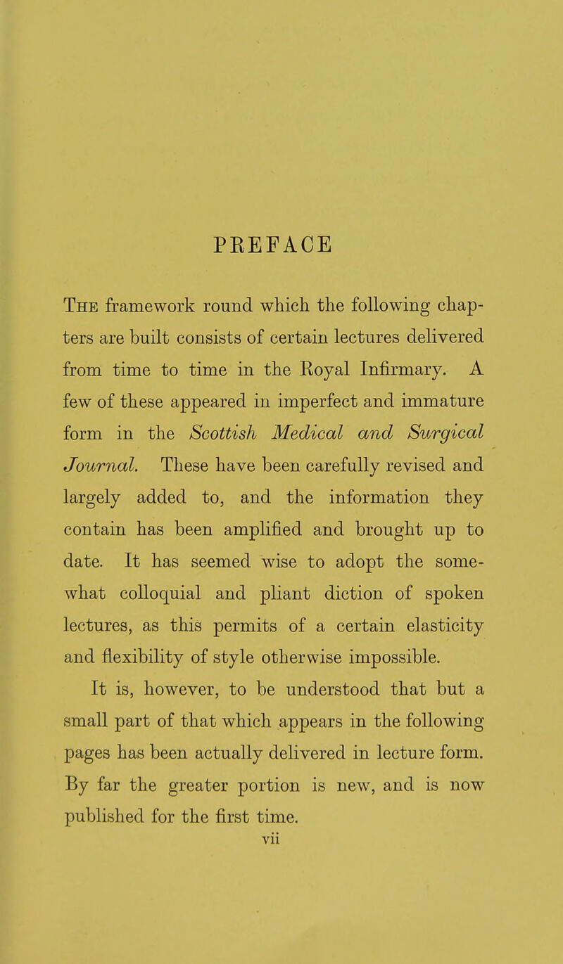 PEEFACE The framework round which the following chap- ters are built consists of certain lectures delivered from time to time in the Royal InJfirmary. A few of these appeared in imperfect and immature form in the Scottish Medical and Surgical Journal. These have been carefully revised and largely added to, and the information they contain has been amplified and brought up to date. It has seemed wise to adopt the some- what colloquial and pliant diction of spoken lectures, as this permits of a certain elasticity and flexibility of style otherwise impossible. It is, however, to be understood that but a small part of that which appears in the following pages has been actually delivered in lecture form. By far the greater portion is new, and is now published for the first time.