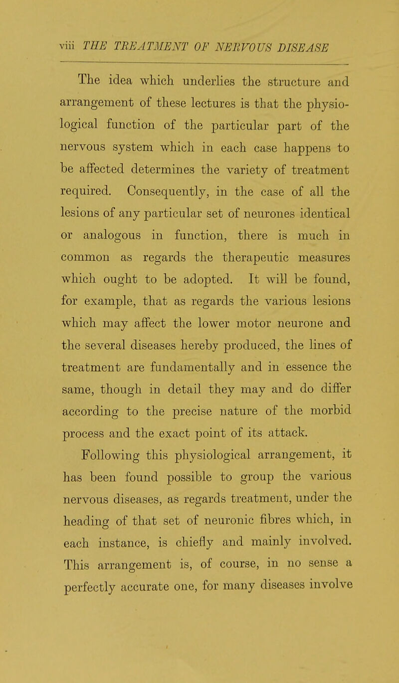 The idea which underlies the structure and arrangement of these lectures is that the physio- logical function of the particular part of the nervous system which in each case happens to be affected determines the variety of treatment required. Consequently, in the case of all the lesions of any particular set of neurones identical or analogous in function, there is much in common as regards the therapeutic measures which ought to be adopted. It will be found, for example, that as regards the various lesions which may affect the lower motor neurone and the several diseases hereby produced, the lines of treatment are fundamentally and in essence the same, though in detail they may and do differ according to the precise nature of the morbid process and the exact point of its attack. Following this physiological arrangement, it has been found possible to group the various nervous diseases, as regards treatment, under the heading of that set of neuronic fibres which, in each instance, is chiefly and mainly involved. This arrangement is, of course, in no sense a perfectly accurate one, for many diseases involve