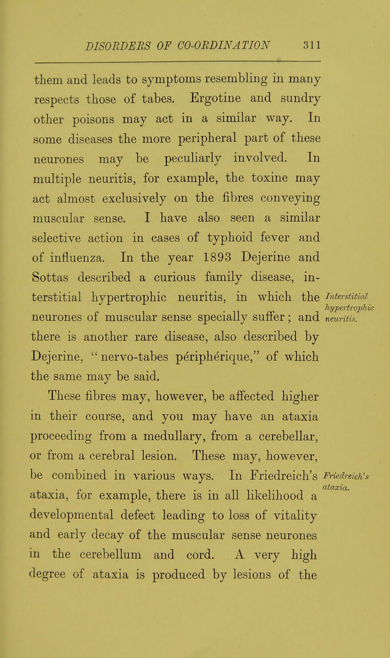 them and leads to symptoms resembling in many respects those of tabes. Ergotine and sundry other poisons may act in a similar way. In some diseases the more peripheral part of these neurones may be peculiarly involved. In multiple neuritis, for example, the toxine may act almost exclusively on the fibres conveying muscular sense. I have also seen a similar selective action in cases of typhoid fever and of influenza. In the year 1893 Dejerine and Sottas described a curious family disease, in- terstitial hypertrophic neuritis, in which the interstitial hypertrophic neurones of muscular sense specially suffer; and neuritis. there is another rare disease, also described by Dejerine,  nervo-tabes peripherique, of which the same may be said. These fibres may, however, be affected higher in their course, and you may have an ataxia proceeding from a medullary, from a cerebellar, or from a cerebral lesion. These may, however, be combined in various ways. In Friedreich's Friedreich's ataxia, for example, there is in all likelihood a developmental defect leading to loss of vitality and early decay of the muscular sense neurones in the cerebellum and cord. A very high degree of ataxia is produced by lesions of the