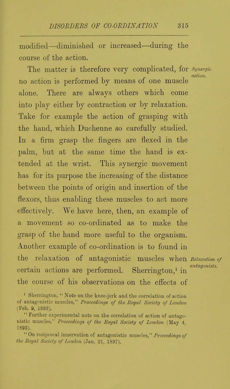 modified—diminished or increased—during the course of the action. The matter is therefore very complicated, for Synergic action. no action is performed by means of one muscle alone. There are always others which come into play either by contraction or by relaxation. Take for example the action of grasping with the hand, which Duchenne so carefully studied. In a firm grasp the fingers are flexed in the palm, but at the same time the hand is ex- tended at the wrist. This synergic movement has for its purpose the increasing of the distance between the points of origin and insertion of the flexors, thus enabling these muscles to act more efiectively. We have here, then, an example of a movement so co-ordinated as to make the grasp of the hand more useful to the organism. Another example of co-ordination is to found in the relaxation of antagonistic muscles when Relaxation of , ■ . . p 1 rNi • • antagonists. certam actions are performed. Sherrmgton,^ m the course of his observations on the efi'ects of ' Sherrington,  Note on the knee-jerk and the correlation of action of antagonistic muscles, Proceedings of the Royal Society of London (Feb. 9, 1893).  Further experimental note on the correlation of action of antago- nistic muscles, Proceedings of the Royal Society of London (May 4, 1893). On reciprocal innervation of antagonistic ti\\\sq,\qs,'^ Proceedings of the Royal Society of Lomlon (Jan. 21, 1897).