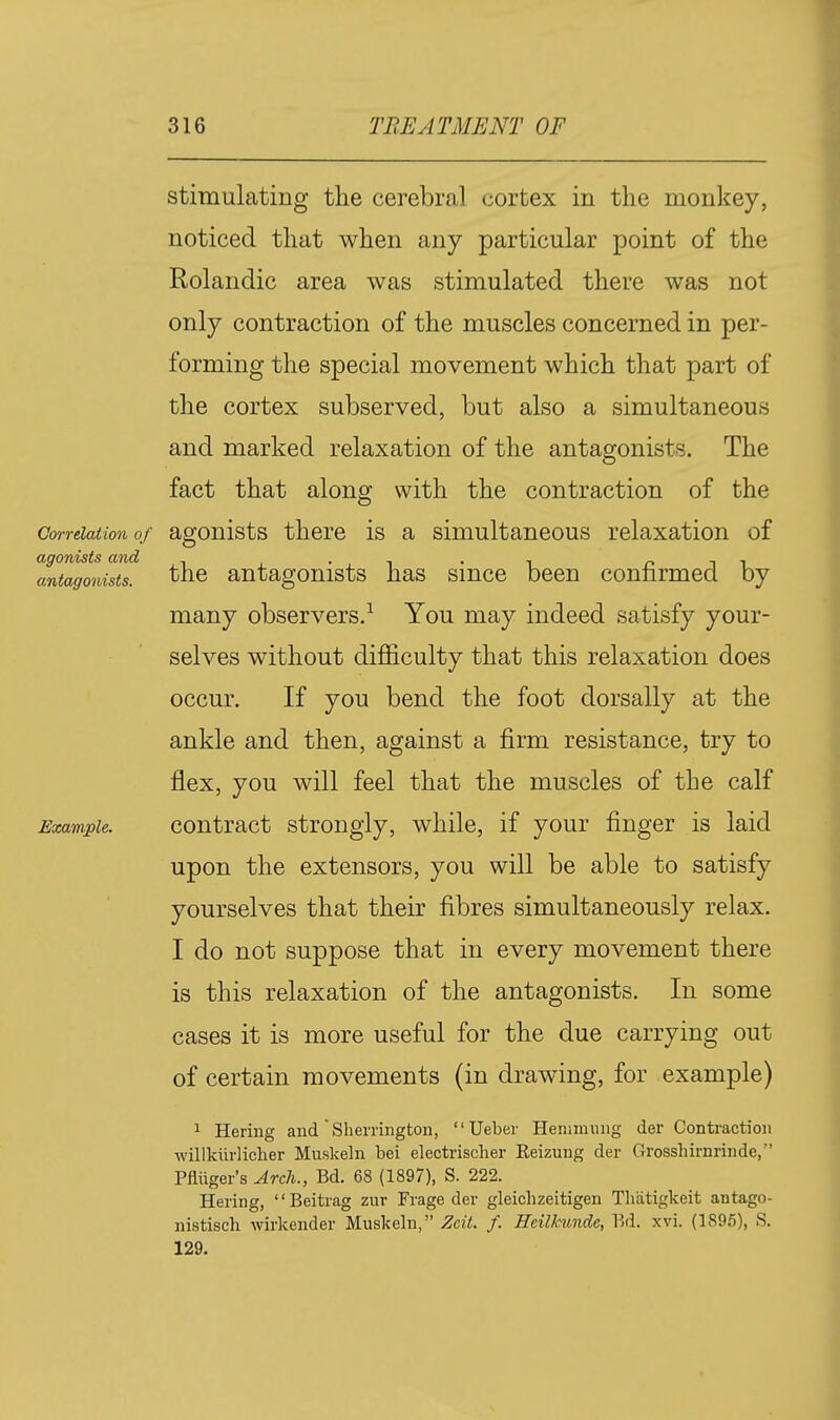 stimulating the cerebral cortex in the monkey, noticed that when any particular point of the Rolandic area was stimulated there was not only contraction of the muscles concerned in per- forming the special movement which that part of the cortex subserved, but also a simultaneous and marked relaxation of the antagonists. The fact that along with the contraction of the Correlation of agonists there is a simultaneous relaxation of agonists and • , i • ^ r. i i antagonists, the antagonists has smce been connrmed by many observers/ You may indeed satisfy your- selves without difficulty that this relaxation does occur. If you bend the foot dorsally at the ankle and then, against a firm resistance, try to flex, you will feel that the muscles of the calf Example. Contract strongly, while, if your finger is laid upon the extensors, you will be able to satisfy yourselves that their fibres simultaneously relax. I do not suppose that in every movement there is this relaxation of the antagonists. In some cases it is more useful for the due carrying out of certain movements (in drawing, for example) 1 Hering and Sliemngton,  Ueber Henimuiig der Contraction willkiirlicher Muskeln bei electrischer Reizung der Grossliirnrinde, Pfiiiger's Arch., Bd. 68 (1897), S. 222. Hering, Beitrag zur Frage der gleichzeitigen Tliatigkeit antago- nistiscli wirkender Muskeln, Zdt. f. Hcilknndc, Bd. xvi. (1895), S. 129.