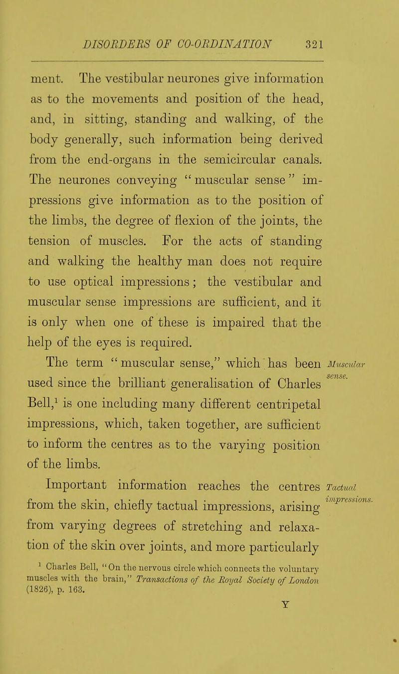 ment. The vestibular neurones give information as to the movements and position of the head, and, in sitting, standing and walking, of the body generally, such information being derived from the end-organs in the semicircular canals. The neurones conveying  muscular sense im- pressions give information as to the position of the limbs, the degree of flexion of the joints, the tension of muscles. For the acts of standing and walking the healthy man does not require to use optical impressions; the vestibular and muscular sense impressions are sufficient, and it is only when one of these is impaired that the help of the eyes is required. The term muscular sense, which has been Muscular used since the brilliant generalisation of Charles Bell,! is one including many different centripetal impressions, which, taken together, are sufficient to inform the centres as to the varying position of the limbs. Important information reaches the centres Tactual from the skin, chiefly tactual impressions, arising from varying degrees of stretching and relaxa- tion of the skin over joints, and more particularly ^ Charles Bell,  On the nervous circle which connects the voluntary muscles with the brain, Transactions of the Royal Society of London (1826), p. 163.