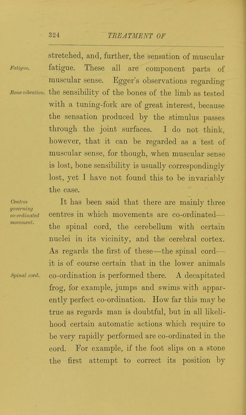 stretched, and, further, the sensation of muscular Fatigue. fatigue. These all are component parts of muscular sense. Egger's observations regarding Bone vibration, the Sensibility of the bones of the limb as tested with a tuning-fork are of great interest, because the sensation produced by the stimulus passes through the joint surfaces. I do not think, however, that it can be regarded as a test of muscular sense, for though, when muscular sense is lost, bone sensibility is usually correspondingly lost, yet I have not found this to be invariably the case. It has been said that there are mainly three centres in which movements are co-ordinated— the spinal cord, the cerebellum with certain nuclei in its vicinity, and the cerebral cortex. As regards the first of these—the spinal cord— it is of course certain that in the lower animals Spinal cord, co-ordination is performed there. A decapitated frog, for example, jumps and swims with appar- ently perfect co-ordination. How far this may be true as regards man is doubtful, but in all likeli- hood certain automatic actions which require to be very rapidly performed are co-ordinated in the cord. For example, if the foot slips on a stone the first attempt to correct its position by Centres governing co-ordinated movement.