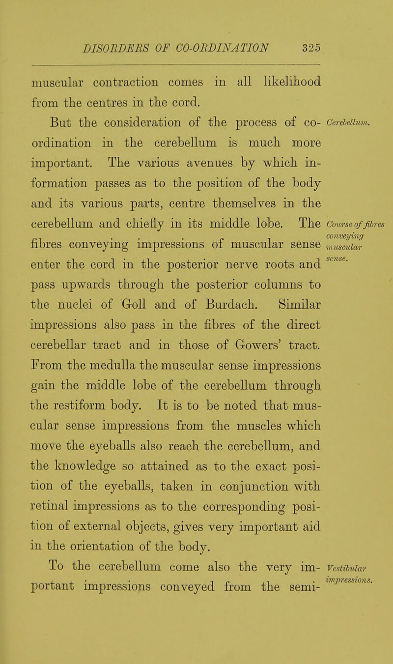 muscular contraction comes in all likelihood from the centres in the cord. But the consideration of the process of co- Cerebellum. ordination in the cerebellum is much more important. The various avenues by which in- formation passes as to the position of the body and its various parts, centre themselves in the cerebellum and chiefly in its middle lobe. The Course of f^jres . . . f, , conveying nbres conveying impressions oi muscular sense muscular enter the cord in the posterior nerve roots and pass upwards through the posterior columns to the nuclei of Goll and of Burdach. Similar impressions also pass in the fibres of the direct cerebellar tract and in those of Gowers' tract. From the medulla the muscular sense impressions gain the middle lobe of the cerebellum through the restiform body. It is to be noted that mus- cular sense impressions from, the muscles which move the eyeballs also reach the cerebellum, and the knowledge so attained as to the exact posi- tion of the eyeballs, taken in conjunction with retina] impressions as to the corresponding posi- tion of external objects, gives very important aid in the orientation of the body. To the cerebellum come also the very im- vestibular „ , , • • TO ,1 • impressions. portant impressions conveyed from the semi-