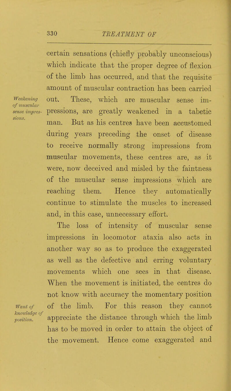 certain sensations (chiefly probably unconscious) which indicate that the proper degree of flexion of the limb has occurred, and that the requisite amount of muscular contraction has been carried Weakening out. Thcsc, which are muscular sense im- of muscular sense impres- prcssious, are greatly weakened in a tabetic Stoics, man. But as his centres have been accustomed during years preceding the onset of disease to receive normally strong impressions from muscular movements, these centres are, as it were, now deceived and misled by the faintness of the muscular sense impressions which are reaching them. Hence they automatically continue to stimulate the muscles to increased and, in this case, unnecessary effort. The loss of intensity of muscular sense impressions in locomotor ataxia also acts in another way so as to produce the exaggerated as well as the defective and erring voluntary movements which one sees in that disease. When the movement is initiated, the centres do not know with accuracy the momentary position Want of of the limb. For this reason they cannot position. appreciate the distance through which the limb has to be moved in order to attain the object of the movement. Hence come exaggerated and