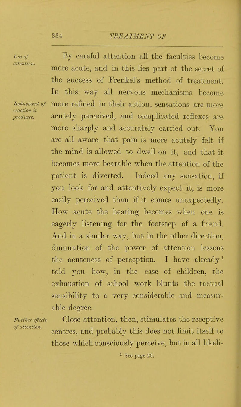 Use of By careful attention all the faculties become attention. more acute, and ni this lies part of the secret of the success of Frenkel's method of treatment. In this way all nervous mechanisms become Refinement of more refined in their action, sensations are more reaction it produces. acutcly perccivcd, and complicated reflexes are more sharply and accurately carried out. You are all aware that pain is more acutely felt if the mind is allowed to dwell on it, and that it becomes more bearable when the attention of the patient is diverted. Indeed any sensation, if you look for and attentively expect it, is more easily perceived than if it comes unexpectedly. How acute the hearing becomes when one is eagerly listening for the footstep of a friend. And in a similar way, but in the other direction, diminution of the power of attention lessens the acuteness of perception. I have akeady ^ told you how, in the case of children, the exhaustion of school work blunts the tactual sensibility to a very considerable and measur- able degree. Further effects Close attention, then, stimulates the receptive centres, and probably this does not limit itself to those which consciously perceive, but in all likeli- ^ See page 29.