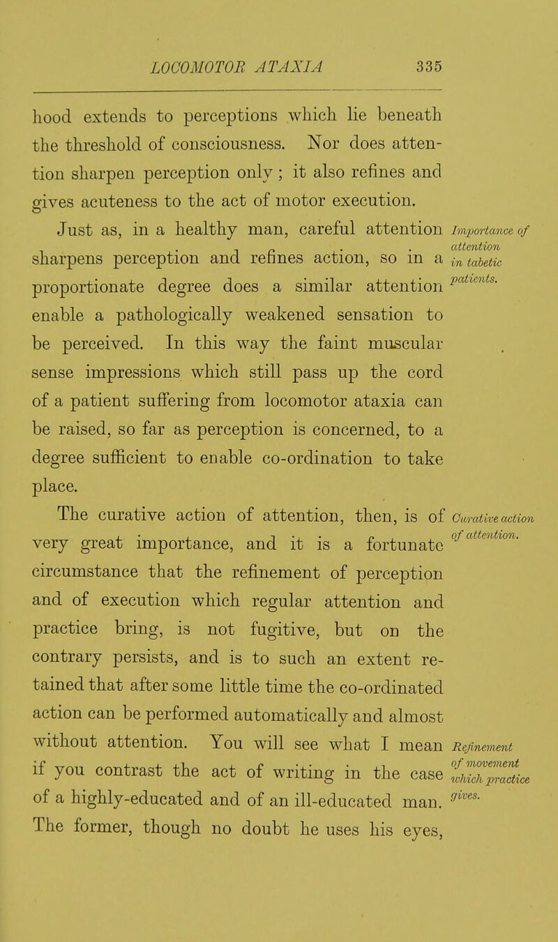 hood extends to perceptions which lie beneath the threshold of consciousness. Nor does atten- tion sharpen perception only ; it also refines and gives acuteness to the act of motor execution. Just as, in a healthy man, careful attention importance of sharpens perception and refines action, so in a tabetic proportionate degree does a similar attention p^''^^'^''^^^- enable a pathologically weakened sensation to be perceived. In this way the faint muscular sense impressions which still pass up the cord of a patient suffering from locomotor ataxia can be raised, so far as perception is concerned, to a degree sufficient to enable co-ordination to take place. The curative action of attention, then, is of Curative action , • , T -J • p , , of attention. very great miportance, and it is a fortunate circumstance that the refinement of perception and of execution which regular attention and practice bring, is not fugitive, but on the contrary persists, and is to such an extent re- tained that after some little time the co-ordinated action can be performed automatically and almost without attention. You will see what I mean Refinement if you contrast the act of writing in the case of a highly-educated and of an ill-educated man. The former, though no doubt he uses his eyes,