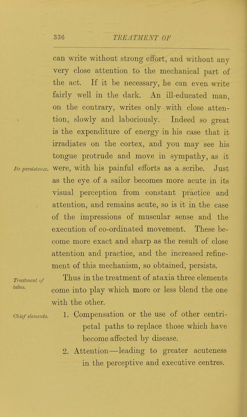 can write without strong effort, and without any very close attention to the mechanical part of the act. If it be necessary, he can even write fairly well in the dark. An ill-educated man, on the contrary, writes only with close atten- » tion, slowly and laboriously. Indeed so great is the expenditure of energy in his case that it irradiates on the cortex, and you may see his tongue protrude and move in sympathy, as it Its persistence. WCrC, with his painful efibrts as a scribe. Just as the eye of a sailor becomes more acute in its visual perception from constant practice and attention, and remains acute, so is it in the case of the impressions of muscular sense and the execution of co-ordinated movement. These be- come more exact and sharp as the result of close attention and practice, and the increased refine- ment of this mechanism, so obtained, persists. Treatment of Thus in the treatment of ataxia three elements tabes. come iuto play which more or less blend the one with the other. Chief elements. 1- Compensation or the use of other centri- petal paths to replace those which have become afi'ected by disease. 2. Attention—leading to greater acuteness in the perceptive and executive centres.