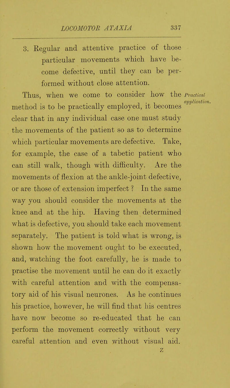 3. Kegular and attentive practice of those particular movements which have be- come defective, until they can be per- formed without close attention. Thus, when we come to consider how the Practical . 1 • 1 application. method is to be practically employed, it becomes clear that in any individual case one must study the movements of the patient so as to determine which particular movements are defective. Take, for example, the case of a tabetic patient who can still walk, though with difficulty. Are the movements of flexion at the ankle-joint defective, or are those of extension imperfect ? In the same way you should consider the movements at the knee and at the hip. Having then determined what is defective, you should take each movement separately. The patient is told what is wrong, is shown how the movement ought to be executed, and, watching the foot carefully, he is made to practise the movement until he can do it exactly with careful attention and with the compensa- tory aid of his visual neurones. As he continues his practice, however, he will find that his centres have now become so re-educated that he can perform the movement correctly without very careful attention and even without visual aid. z