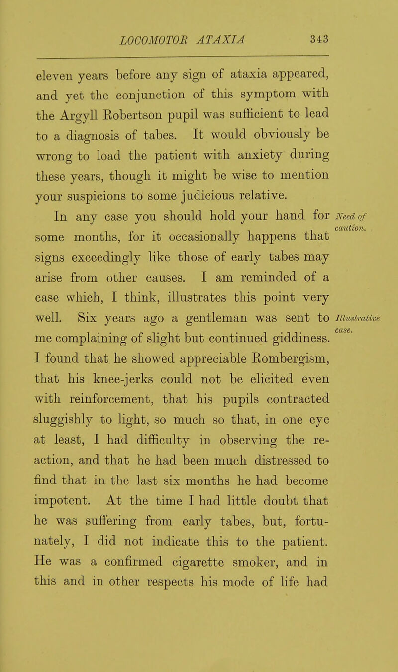 eleven years before any sign of ataxia appeared, and yet the conjunction of this symptom with the Argyll Robertson pupil was sufficient to lead to a diagnosis of tabes. It would obviously be wrong to load the patient with anxiety during these years, though it might be wise to mention your suspicions to some judicious relative. In any case you should hold your hand for Need of . , caution. some months, for it occasionally happens that signs exceedingly like those of early tabes may arise from other causes. I am reminded of a case which, I think, illustrates this point very well. Six years ago a gentleman was sent to illustrative CClS&t me complaining of slight but continued giddiness. I found that he showed appreciable Rombergism, that his knee-jerks could not be elicited even with reinforcement, that his pupils contracted sluggishly to light, so much so that, in one eye at least, I had difficulty in observing the re- action, and that he had been much distressed to find that in the last six months he had become impotent. At the time I had little doubt that he was suffering from early tabes, but, fortu- nately, I did not indicate this to the patient. He was a confirmed cigarette smoker, and in this and in other respects his mode of life had