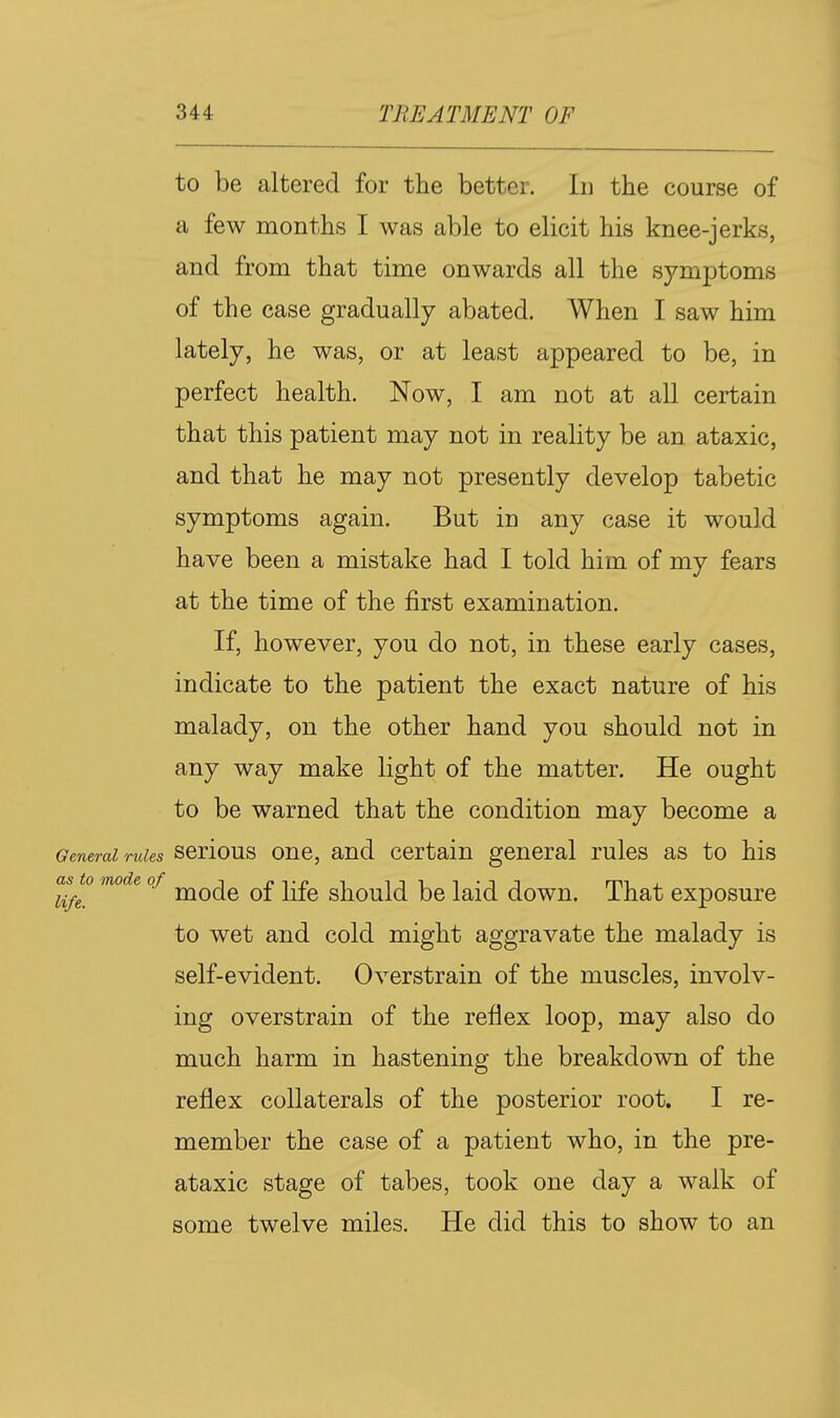 to be altered for the better. In the course of a few months I was able to elicit his knee-jerks, and from that time onwards all the symptoms of the case gradually abated. When I saw him lately, he was, or at least appeared to be, in perfect health. Now, I am not at all certain that this patient may not in reality be an ataxic, and that he may not presently develop tabetic symptoms again. But in any case it would have been a mistake had I told him of my fears at the time of the first examination. If, however, you do not, in these early cases, indicate to the patient the exact nature of his malady, on the other hand you should not in any way make light of the matter. He ought to be warned that the condition may become a General rules scrious ouc, and Certain general rules as to his as^to mode of ^^^^ ^£ s1^q^1(3^ j^id dowu. That exposure to wet and cold might aggravate the malady is self-evident. Overstrain of the muscles, involv- ing overstrain of the reflex loop, may also do much harm in hastening the breakdown of the reflex collaterals of the posterior root. I re- member the case of a patient who, in the pre- ataxic stage of tabes, took one day a walk of some twelve miles. He did this to show to an