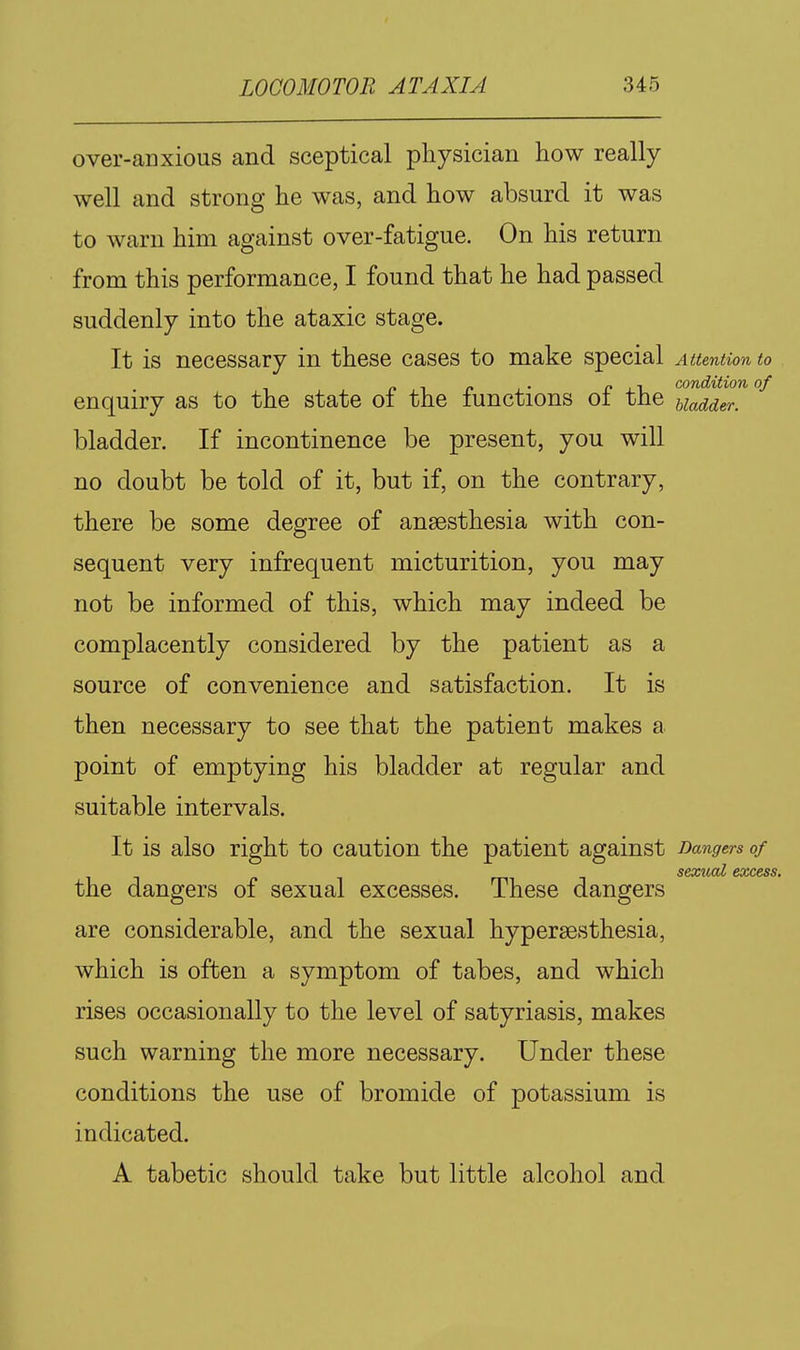 over-anxious and sceptical physician how really well and strong he was, and how absurd it was to warn him against over-fatigue. On his return from this performance, I found that he had passed suddenly into the ataxic stage. It is necessary in these cases to make special Attention to „ _ . p I r condition of enquiry as to the state oi the lunctions oi the uadder. bladder. If incontinence be present, you will no doubt be told of it, but if, on the contrary, there be some degree of anaesthesia with con- sequent very infrequent micturition, you may not be informed of this, which may indeed be complacently considered by the patient as a source of convenience and satisfaction. It is then necessary to see that the patient makes a point of emptying his bladder at regular and suitable intervals. It is also right to caution the patient against Dangers of sexual excess. the dangers of sexual excesses. These dangers are considerable, and the sexual hypersesthesia, which is often a symptom of tabes, and which rises occasionally to the level of satyriasis, makes such warning the more necessary. Under these conditions the use of bromide of potassium is indicated. A tabetic should take but little alcohol and