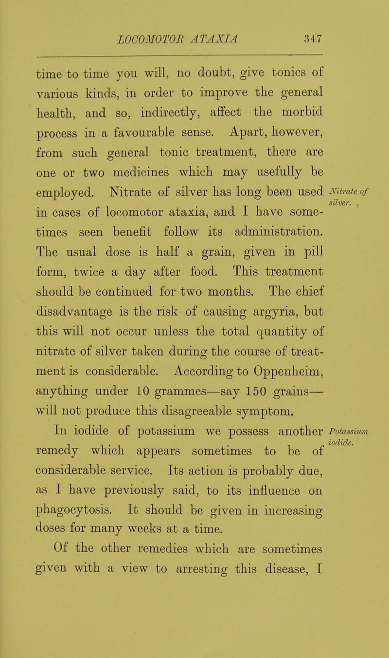 time to time you will, no doubt, give tonics of various kinds, in order to improve the general health, and so, indirectly, affect the morbid process in a favourable sense. Apart, however, from such general tonic treatment, there are one or two medicines which may usefully be employed. Nitrate of silver has long been used Mtrate of silver, . in cases of locomotor ataxia, and I have some- times seen benefit follow its administration. The usual dose is half a grain, given in pill form, twice a day after food. This treatment should be continued for two months. The chief disadvantage is the risk of causing argyria, but this will not occur unless the total quantity of nitrate of silver taken during the course of treat- ment is considerable. According to Oppenheim, anything under 10 grammes—say 150 grains— will not produce this disagreeable symptom. In iodide of potassium we possess another Potassium remedy which appears sometimes to be of considerable service. Its action is probably due, as I have previously said, to its influence on phagocytosis. It should be given in increasing doses for many weeks at a time. Of the other remedies which are sometimes given with a view to arresting this disease, I